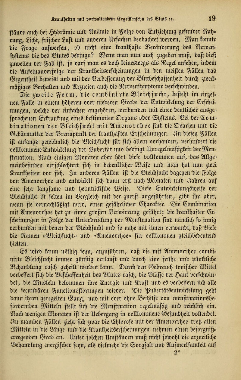 ftänbe and} Bei §i)brämie uttb 5lttämte in ^^olge ton (Snt^iel^ung gefunber 9^a^* rung, Sid^t, frif(f>er I2uft unb anberen Urfad^en beoBad^tet iüerben. SJJan könnte bic ^rage auftcerfen, oB nic^t eine !ran!^afte SSeränberung be^ 9^eri)en* ft)ftemg bie beö ißluteö Bebinge? SBenn man nnn auc^ ^ugeBen mn^, baß bieg jutüeilen ber ^aU x\t, fo barf man e§ boc^ feineötDegg al§ ^egel anfeilen, inbem bie ^lufeinanberfolge ber ^ran!^eit^er[(^einnngen in ben meiften ^aUm bag ©egent^eil Betoet^t nnb mit ber ißerBeffernng ber ißlntBefrfiaffenl^eit bnrd^ ^tuecf* mäßiget ^er^alten unb 5lr^neien aucf> bie 9^erijettft)m^tome berfd^tüinben. ®ie ^tDeite gorm, bie comBinirte S3lei(^fuc^t, Beftel^t im einjel* nen ^aüe in einem p^eren ober nieberen @rabe ber (gntoicfelung ber ©rfc^ei^^ nungen, m^^ ber einfad^en angeboren, öerBunben mit einer beutlic^er augge= f^rod^enen (grfrantag eine^ Beftimmten Organa ober ©i)ftem0. S3ei ber (5om* Binationen ber S3(eicf)fn(f)t mit Slmenorrl^oe finb bie Ooarten «nb bie ©eBärmutter ber iörenn^un!t ber franf^ften (grfd^einungen. Sn biefen gäHen ift anfangt getoöljnlic^ bie S3tei(^fu(^t für ficf> allein ijorlianben, toer^inbert bie i3otl!ommene(gntmi(fetung ber ^uBertät unb Bebingt Unregefmägigfeit ber9}?en= ftruatton. ^a^ einigen ÜJfonaten aBer iiört biefe ijoHfommen auf, ba§ 5lllge= meiuBefinben ijerfc^Iec^tert fid^ in Bebenflidfier 3ßeife unb man l^at nun ^toei ^ranf^eiten i?or fid^. Sn anberen %<xU^n ift bie S3(eid^fuc^t bagegen bie i^otge i)on ^Imenorrl^oe unb entioidfelt fid^ bann erft na^ SJ^onaten unb -Sauren auf eine fe^r langfame unb l^eimtüdfifc^e SBeife. S)iefe (Snttüicfelung6tüeife ber S3(eid^fud^t ift feiten im S5ergteid^ mit ber perft angeful)rten, giBt i^r aBer, loenn fie bernad^lägigt toirb, einen gefci^rlict^en (^l)ara!ter. S)ie (S^omBination mit 5lmenorr^oe 1;)at ^u einer großen 35ern)irrung gefül^rt; bie !ran!^aften fc fd^einungen in §oIge ber Unterbrüdung ber Sil^enftruation finb nämli{^ fo innig oerBunben mit benen ber ^leid^fud^t unb fo na'^e mit il^nen ijertoanbt, bag ^iele bie 9^amen f^Ieid^fud^t/i unb f^lmenorrt^oe'^ für t)oH!ommen gleid^Bebeutenb l^ietten. (^§ ioirb !aum notljig fet)tt, anjufü'^ren, bag bie mit Slmenorrl^oe comBi= nirte S3lei(^fuc^t immer günfttg oerlauft unb burd^ eine frü!^e unb ^ünftlid^e SSe'^anblung rafd^ ge'^eitt toerben !ann. S)urd^ ben ©eBraud^ tonifd^er Wxüd ijerBeffert fic^ bie ^efd^affenl^eit be§ ^lute6 rafc^, bie kläffe ber §aut berfc^toin^ bet, bie 3D^ug!e(n Befommen i^re (Energie unb Ä'raft unb e§ i?erBeffern fid^ alle bie fecunbären gunctionSftörungen toieber. 3)ie ^uBertät^enttoidtelung ge'^t bann i'^ren geregelten (S5ang, unb mit ober o^ne S3ei!^ilfe bon menftruation^Be* förbernben SO^itteln fteHt fic^ bie 5D^enftruation regelmägig unb reid^lid^ ein. 'j!fla6:f Ujenigen SD^onaten ift ber UeBergang in toHfommene ©efunbl^eit toHenbet. On man(^en ^^ätlen jie^t fid^ poax bie (Sfjlorofe mit ber SlmenorrT^oe tro| aüen SiJlitteln in bie i^änge unb bie Hrant'^eit^erfc^einungen neljmen einen Beforgnig* erregenben @rab an. Unter fol(^en Umftänben mug nid^t foiüo^^l bie ar^neitid^c S3el?anblung energifc^er fet^n, al^ bielmel^r bie ©orgfatt unb 5lufmer!famfeit auf