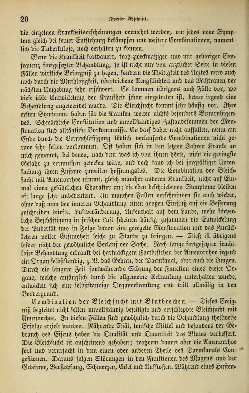 bie einjelnen f ran!^eit^erf(^etnun9en i^ermel^rt tcevben, um jebeg neue (B^mp-- tom gletd^ Bei feiner (Sntfte^ng Be!äm:pfen unb tüeitete (SomBinationen, nament* lic^ bie S^uBerMofe, nod^ ux^nttn ^u !önnen. 225enn bie ^ran!l)eit fortbauert, tro^ ^toecfmägiger unb mit geVöriger (Iott= fequenj fortgefe^ter ^efjanblung, fo ift nic^t nur bon är^tltd^er ©eite in bieten: gdHen ix)ir!(ic^e S3eforgntg jn i)egen, fonbern bie 2;i^ätig!eit be^ 5lrjteg iüirb auc^ nocE> burd) bie ÜJlutl^Iofigfeit, üBertrieBene 5lengftlid^!eit unb bag TOgtrauen ber näc^ften UmgeBung fet)r erfc^tüert. (S^ kommen üBrtgen§ and} ^äUt bor, i»i> biefe üBIe (gntttjicfelung ber ^ranf^eit f(^Dn eingetreten ift, Bebor irgenb eine ^e^anblung angeiuenbet tcurbe. 3)ie 33leic^fu(^t fommt fel^r l^äuftg bor, S^xt erften ©t^m^tome ^>aBen für bie Sltanfen tueiter ni(^t§ Bejonber6 ^eunru^igen= be^. ©c^tüäd^lic^e (^onftitution unb unboUftänbigeg ß^ft^^'^^^'^tttmen ber 9D^en= ftruation finb atltägüc^e 5Bor!ommniffe. (S^ barf ba!;er ni(^t auffallen, ibenn am (Snbe burc^ bie SSernac^lägigung töblic^ berlaufenbe domBinationen nid^t ge= rabe fel^r feiten borfommen. Oft l^aBen fi(^ in ben legten Sai^xm traute an mi(^ getbanbt. Bei benen, nac^ bem tbag i^ bon ifjnen I/orte, nic^t bie geringfte @efal)r ju bermut^en getbefen ibäre, unb boc^ fanb ic^ Bei forgfältiger Untere fud)ung i^ren 3uftanb jutoeiten l>DffnunggIo§. 3)ie (lomBination ber iöleid^- juc^t mit 3Imenorr:^De nimmt, gleich mand)er anberen tranll^eit, nic^t auf @in= mal einen gefährlichen (^^arafter an; bie eBen Befc^rieBenen ®i)nH3tome BleiBen oft lange fel^r unBebeutenb. -3n manchen Italien berfc^toinben fie anä} Vbieber, ol^ne bag man ber inneren ^e^anblung einen großen ©nflug auf bie Sefferung gufc^reiBen bürfte, ^uftberänberung, ^ufentl)alt auf bem Sanbe, me^r !or^er=^ M}t ^ef(^äftigung in frifd^er Suft ffeinen l)äuftg jufammen bie (Snttbidelung ber ^uBertät unb in ^^olge babon eine geregelte SJlenftruation unb ba§ Burücf- !e^ren boKer ©efunb'^eit leicht ju ©taube ju Bringen. — ©ieg ift üBrigen^ leiber nic^t ber getbö^nli(^e 55erlauf ber (Sai^e. 9Zac^ lange fortgefe^ter frud^t* lofer 33el)anblung er!ran!t Bei ^artnädigem ^ortBefte^en ber Slmenorrl^oe irgenb ein Organ felBftftänbig, s- ^. bag ©e'^irn, ber S)arm!anal, ober auc^ bie Zungen. 3)ur(f) bie längere ßeit forttbäl^renbe «Störung ber Function eineg biefer Dr* gane, ibelc^e anfänglich burc^ bie allgemeiue (Srlranfuug unterl^alten tburbe, enttbidelt fid^ eine felBftftänbige Organerl'ranlung unb tritt aHmälig in ben SSorbergrunb» (SomBination ber S3leici^fu(^t mit ißlutBred)en.— 3)iefeg (greig* nig Begleitet nic^t feiten uuboUftänbig Befeitigte unb berfcl^le^^te iBletcf^fud^t mit 5lmenorrl)oe. -3fn biefen gälten finb geiböljntid) burc^ bie S3e^anbtung t^eittbeife (Erfolge erhielt iborben. 5Räl)renbe S)iät, tonifc^e SJ^ittet unb Befonber^ ber @e* Brauch be^ (äifenö ^aBen bie Dualität unb Ouantität beg S3luteg berBeffert. 3)ie ^teic^fuc^t ift aufd)einenb gel)oBen; tro^bem bauert aBer bie Stmenorrl^oe fort uitb berurfa(i)t in bem einen ober anberen 2;^eile beg ©armfanalö (^on= geftionen. ®arau§ folgen (Störungen in ben gunftionen be§ SD^agenö unb ber ©ebärme, S5erfto|3fung, ©(^merjen, (^det unb 5lufftogen, Söä^renb eine^ Ruften*