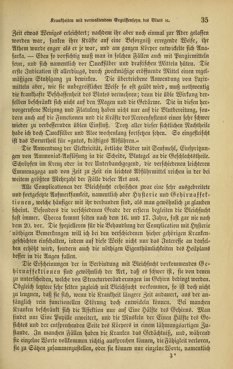 3elt dtoa^ Söemgeg erleichtert; nac^bem i^r aBer noc^ einmal jitr ^Iber gelaffen tDorben tüar, fanlen ifire Ä'räfte auf eine ^eforgttiß erregenbe Steife, i'^r 5lt!^em iüurbe enger al^ er je tr>ar, unb am ganzen l^orper entiütcfelte fid^ 5Ina* far!a. — (SBen fo üorftc^tig muß man in folc^en ^äEen auc^ mit ^nrgtrmitteln fei)n, unb fic^ namentlich i)or Ouerffilber unb braftifd^en ^JJJitteln pten. S)ie erfte -Snbication ift aUerbingg, burd) ^toecfmäßige eröffneiabe Miüd einen regele mäßigen ©tul^lgang ju betüirlen. S)ie übertriekne ^Intüenbung Don Saj;ir== mittetn aber, n^ie fie unbegreiflicher Sßeife fo oft geübt tuirb, mug not!^n)entig bie !ran!l^afte S3efd)affenl^eit be§ ^htteS uermel^ren; benn bie üble 2öir!ung ber^ felben befci^ränlt fid) niö^t auf ben äJ^agen unb bie ©ebärme. S)ie in biefen Ijer- t)orgerufene ^eijung unb ^^latulenj l^aben nic^t nur auf bie ^tutbereitung, fon^» bern auc^ auf bie Functionen unb bie £räfte beö 5)ceri)enft)ftem§ einen fe'^r fc^iuer tüieber ^u Derbeffernben üblen (ginflug. Zxoi§ aller biefer fic^tlic^en 9?ad)tl)eite l^abe i(^ boc^ Ouedfilber unb Slloe n3od)enlang fortfe^en feigen. ®o eingefleif(^t ift ba§ ^orurtl)eil für r^gute^, fräfttgeS 5lbfü!^ren. S)te ^niüenbung ber (SIeltricität, örtliche S3aber mit @enfme!^l, ^inflpri^un* gen ijon lmmonia!*3luftöfung in bie ©d)eibe, Blutegel au bie @ef(^le(^t§tl)eile. @d;rö)?fen im teu^ ober in ber Unterbaud)gegenb; bie öerfc^iebenen leichteren (gmmenagoga unb ijon ßeit 3U ßeit ein leid)teg 5lbfül)rmittel reichen in ber bei toeitem grogten Wlt1:)x^al[)l ber gäHe biefer 5lrt au§. 5lEe (5om|)ticattonen ber ^leic^fuc^t erl)eifc^en ^n^ar eine fel^r ausgebreitete unb fortgefel^te 5lufmer!fam!eit, namentlich aber §i)fterie unb ®e^irnaffel= tionen, toelc^e liaufiger mit i!^r ijerbunben finb, al§ man geiüol^ulic^ ^u glauben fcf)eint, SefonberS bie t)erfc^iebenen ©rabe ber erfiern begleiten bie ^leid)fu^t faft immer. (Sl^orea fommt feiten nad) bem 16. unb 17. -3al)re, faft gar nie nad^ bem 20. i)or. S)ie f^^e^ieüeren für bie S3e^anblung ber (Som^lication mit §t)fterie ' nöt^igen ^emerfungen ioiE ic^ bei ben i)erf(^iebenen ^^^^x ge!^örigen ^ran!en== gef(^id)ten einfd;alten, inbem auf biefe Söeife nid^t nur baS äntereffe an benfei* ben erpl^t ioirb, fonbern aud^ bie nöt^^igen (Sigentpmlid)!eiten beö §eil^lan§ beffer in bie lugen fallen. S)ie (Srfdf)einungen ber in SSerbinbung mit ^leic^fud^t ijorlommenben @e= l^irnaffeltionen finb getüö!§nlid; ber 5lrt, baß e§ fd^n^er ift, fie bon benen ju unterfc^eiben, toeld^e i}on «Structuri^eränb erungen im ©e'^irn bebingt ujerben. £)bgleid> le^tere fe^r feiten ^ugleid^ mit SSleid^fuc^t i)or!ommen, fo ift bod; nid^t ju leugnen, bag fie fid), n)enn bie 5^ranll)eit längere ßeit anbauert, aug ber an- fänglid^ rein functioneEen ©törung bo^ enttoideln lonnen. ^ei mand^en Ä'ranfen befc^ränlt fid) bie 5lffe!tion nur auf (Eine ^älfte beö ©el^irnö. Tlan finbet nur (Sine $u^iKe ertoeitert, unb bie 9}JuS!eln ber (Sinen §älfte beö @e= fid^teS unb ber entfprec^enben @eite beS f or^erS in einem lä^mungöartigen 3«- ftanbe. -Sn manchen galten l)aben bie Slranfen baS ©ebäd^tniß, unb, n)äl)renb fie ein^^elne SBorte ooHfommen rid^tig auöf^rec^en lonnen, bie gäl)ig!eit verloren, fie 5U ©ä^en ^ufammen^ufteUen, ober fie Tonnen nur einzelne äBorte, namentUd; 3*