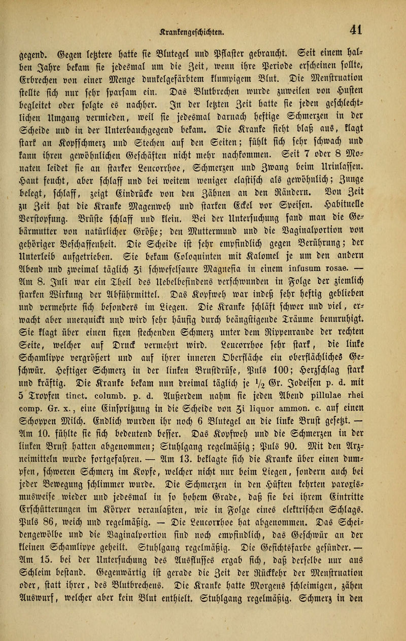 Qcgenb. ©cgcit tc^tcrc ^attc jtc 55IutcgeI unb «Pflajler geBrau(^t. ©cit einem ^at-- Bcn 3a^rc befam fte jebe^^mat um bie Seit, trenn i^re $eriobe erfc^einen foflte, SrOrec^en »on einer SOJenge tunfetgefärbtem ftumpigem Slut. S)ic Snenfiruation fJeHte ftc^ nur fc^r fpavfam ein. ©ag Slntbrec^en ivurbe juweilen üon ^ujien Begleitet ober folgte eg na(J)I)er. 3n ber legten ßeit ktte fte jeben gej(^(e(^t-- lic^en Umgang üermieben, tt?eil fte iebeömal barnac£) heftige ec^merjen in ber (S^eibe unb in ber Itnterbauc^gegenb Befam. £)ie Äraitfe fte^t bla^ an§, flagt fiar! an ^opffc^merj unb etect)en auf ttn ©eiten; fü^tt ft^ fel)r f^wacf) unb !ann i^ren getröbnlic^en ®efct)äften ni^t me^r na^fommen. ©eit 7 ober 8 9[Ro- naten leibet fte an fiarfer ßencorr^oe, ©c^merjen unb ßn^ang Beim Itrintaffen. ^aut feucht, afier f(^taff unb bei weitem n^eniger ela[ti[(^ atö gen)bf)itlic^; ßungc Belegt, f(^Iaff, geigt (Einbrütfe wn ben Bäbnen an ben Oiänbern. aSon ßeit jn ßeit ^at bie Traufe SWagentt)e^ unb jtarfen Mti »or ©Reifen, ^abitueac aSerftopfung. 53ritjte f^raff unb «ein. S3ei ber Unterfuct)ung fanb man bie (Be-- Bärmutter oon natürlicher ©rö§e; tm 5)tuttermunb unb bie 23aginaIportion »ou gehöriger S3e[d)affeubeit. 2)ie ©(|eibe i|l fe^r emvfinbli(^ gegen Serü^rnng; ber Unterleib aufgetrieben, ©ie Befam Soloquinten mit Äalomet je um ben anbern 5lbenb unb §tt)eimat tägtic^ 51 fd)ioefeI[anre 5IRagnefta in einem infasum rosae. — 9Im 8. 3nlt war ein Xbeit beS Itebetbefinbeng verfc^wunben in f^olge ber jiemlic^ flarfen Sßirfung ber Slbfü^rmitteL ^a§ Äopfwe^ war inbe§ fet)r heftig geblieben unb »ermel^rte ftcf) befonberö im Siegen. 2)ie Äranfe fc^Iäft fcf)wer unb ml, er* Wo^t aber unerqnidt unb wirb fe^r i)äufig bur^ beängftigenbe 3:räume Beunruhigt* ©ie ftagt über einen fijen ftec^enben ©(^merg unter bem JRippenranbe ber reiften ©eite, Welcher auf ^Drud »erme^rt wirb, geucorrboe febr jiarf, bie linfc ©(^amlippe »crgrö§ert unb auf ifjrer inneren Cberpc^e ein oberfIä(^I{(^eS ®t= f(^wär. heftiger ©c^mer§ in ber tinfen Sruj^brüfe, $nlö 100; ^erjf(^Iag fiar! unb fräftig. 2)ie Äranfc befam nun breimat tägli(^ je V2 ®^- ^o^^if^ P- d» ^^^ 5 Xropfen tinct. columb. p. d. 5lu§erbem nabm fte feben 9lbeub pillulae rliei comp. Gr. x., eine ^infpri^nng in bie ©cfieibe oon 51 llquor ammon. c. auf einen ©c^opijen Tl\i6). ^nblic^ würben i^r noc^ 6 35IutegeI an bie linle S3ruj^ gefegt. — 5lm 10. füllte fie |t(^ bebeittenb beffer. $Daö ^opfwe^ unb bie ©c^merjen in ber linfen Sruft bitten abgenommen; ©tu^Igang regelmäßig; *pul§ 90. SD^iit ben %x^= ncimitteln würbe fortgefahren. — 5lm 13. Beflagte ftd) bie Traufe üBer einen bum=? )3fen, fct)weren ©(^merj im Äo).»fe, welker nicl)t nur Beim Siegen, fonbern aud| Bei jeber Bewegung fc^Iimmer würbe. $Die ©^merjen in ben Ruften febrten parojiSr muöweife wieber unb jebeömal in fo l^obem ®rabe, ia^ fte Bei i^rem (Eintritte ßrfd)ütternngen im Körper oeraulaßten, vok in gofge eineö eleftrifc^cn ©i^Iagö. ^vlU 86, Wei(^ uitb regelmäßig. — 2)ie gencorrboe b^t abgenommen. $Daö ©^ei- bengewötbe unb bie Saginalportion ftnb no^ empfinblid>, ta§ ©efc^wür an ber üeinen ©^amlippe geseilt, ©tubfgaug regelmäßig. 2)ie ©eftcbtefarbe gefünber. — 5lm 15. bei ber Itnterfu^ung beö 5lugflnffeö ergab ftcb, ta^ berfelbe nur anä ©c^Ieim beflanb. (gegenwärtig ifi gerabe bie 3eit ber O^ücffebr ber SJienf^rnation ober, fiatt i^rer, beg S3(utbrci)eug. 2)ie Äranfe platte 5IRorgcnei fc^feimigen, jä^en 5tugwurf, welcher aber fein Slut enthielt. ©tu^Igang regelmäßig, ©(^merj in t>tn