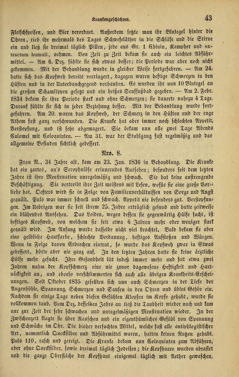 ^feif^fpeifcn, unb Sier öerorbnet. 9tu§crbem fe|te man ihx 33üiteget hinter bie O^ren, rieb i^r me^rmatö be§ £agc§ ©c^tvefelät^er in bie ©c^Iäfe unb bie 6tirne ein nnb Iie§ ftc breimal täglicf) ^iUen, jebe au§ ®r. 1 S^iuin, Äamptier nnb ex- tractiim humuli, nehmen. 23on 3eit ju ß^it befam fie aud) ein Ieid}teS 5lbfü^r- mitteL — 51m 6. ©e§. fü^e fte ftcf) eüvag beffer; bie ^ericbe ttjar aber noct) ni^t gefommen. ü)iit ber 33el)anblnng tt^nrbe in 9(eid)er SSeife fortgefahren. — 5lm 24. ^tte fic^ ba§ Äopfwe^ bereite verringert, bagegen ivaren heftige ©(^merjen in ben Ruften nnb in ber ltnterband)gegenb tjorbanben. (§-§■ ivnrben ibr nun 10 53Iuteget an bie großen ©^amfippen gefegt nnb ein {)ei§eö @enffu§bab gegeben. — 5tra 2, ^^-ebr. 1834 befam fie if)re ^eriobe ftarf nnb ol)ne ©c^merjen; fie bauerte na^ejn 4 Xage. ©arauf füllte fte fic^ in jeber 33e5ief)nng beffer. S[Jiit ber 58el)anblnng tvurbe fort? gefahren. 2lm 20. waren ta^^ ^ovfwe^, ber ©c^mer^ in ben C^üften nnb ber enge 5tt^em faft gan§ oerfc^wnnben. ^ie ^ranfe ^at aber immer noc^ fc^fed)ten 9Ippetit, SScrjiopfnng, unb ifl fe^r abgemagert, ©ie befam nun alle jwei 2:age 5Ibenbö ßatomel mit (Eoloquinten. — 9tm 31. wax ber Stuhlgang fafl regelmäßig unb ta§ aflgemetne S3efinben f\ä)iUä) gebeffert. nvo. 8. g-rau ^., 34 3a§re alt, fam am 23. 3an. 1836 in 23e^anblung. 2)ie Traufe ^at ein §arte§, an'§ ©crop^nlöfe erinnernbeä Slnsfe^en; befonberS feit bem legten 3a^re ifl i^re 9i)?enftruation unregelmäßig unb fd)Wa(^. ®ie Bat feine anj^rengenbe S3ef(^äftignng. @ie »ertreibt ii)xt ßeit meij^enä mit Sefen, tt)ofiir fte eine große SSor-- liebe ^at. OefterS wirb fte in ^olge oon g-amilieuüer^ältniffen »on ©orge nnb 5tngfl gecfuält. ^nlg war immer fc^nell unb fc^ivad). 2Ippetit nie befonber§ gut. 23erfio:pfuit- gen. ^m Uebrigen war fie feit ibrem 25. 3a\)xt erträglich) gefunb unb batte ^eitweife ein b{üf)enbe§ 5ln§fe^en. ©aö ßeiben, wegen beffen fie gegenwärtig ^ülfe fu^t, iji ^eftigeg ^opfweb, »on welkem fte feit etwa 6 3flf)i^en me^r ober weniger ftarf gcqnäit Wirb, ^m Einfang würbe baffelbe nic^t öiet bead)tet. Salb befam fte aber eine getblid)e Hautfarbe, fc^tec^te SSerbauung, beftigeg 3lufftoßen unb SBürgen. Senn in g-o(ge baüon (Erbrechen eintrat, fo würbe t)a$ Äopfwe^ jwar in (itvoaä gebeffert, {)brte aber nie gan§ auf. 3n ben legten Sauren batte fie feine ärjttic^e .^iUfc me^r gefuc^t. ^^xt ©efnnbbeit litt inbeß immer me^r nnb feit etwa jwei 3a^ren nal)m ber Äopffd}mer5 eine nie guüor bagewefene ^eftigfeit nnb ^art- näcfigfeit an, unb ebenfo oerf^limmerten ftc^ auc^ alle übrigen Äranff)eitö-(Srfc^ei? nungen. ©eit Oftober 1835 gefeilten fic^ nun anc^ ©c^merjen in ber Xiefe ber 3tugenf)übtc, ©panunng, ©c^merjen unb ©aufen in ben Ot)ren nnb itbleS @ef)ör ein. S^a^bem jte einige 5:age neben biefen ©efü^ten Klopfen im .^opfe get)abt, würbe ftc »oHfommen taub. SSom 2)e§. beffelben 3at)rg an ließ bie Xaubbeit wieber nac^ unb fam nur gur ßeit ber febr fd)Wad)en nnb unregelmäßigen SWenftrnation wieber. 3« ber ßwifi^enjeit flagte fie über Dkufc^en nitb ein e{gentl)nmlid)eö ©efübl »on ©pannung unb ©c^wä^e im O^r. 2)ie bieder oerfnd)ten Tlitkl, welche fafi alle antip^logiflifc^er 5lrt, namentlid) Duccfjtlber nnb 5lbful)rmittel waren, I)atten feinen S^Ju^en gehabt, ^nlg 110, raf^ unb gereift. S5ie Äranfe befam nun ßoloqninten jnm 2tbfü^ren, aber o^ne Dnedfilber, fowie brcimal täglich 3obeifen; bie Äopfbaarc würben abrafirt unb bie ganje Oberpdje ber ^opf^aut einigemal togli^ mit 5letl;er gewafc^en,