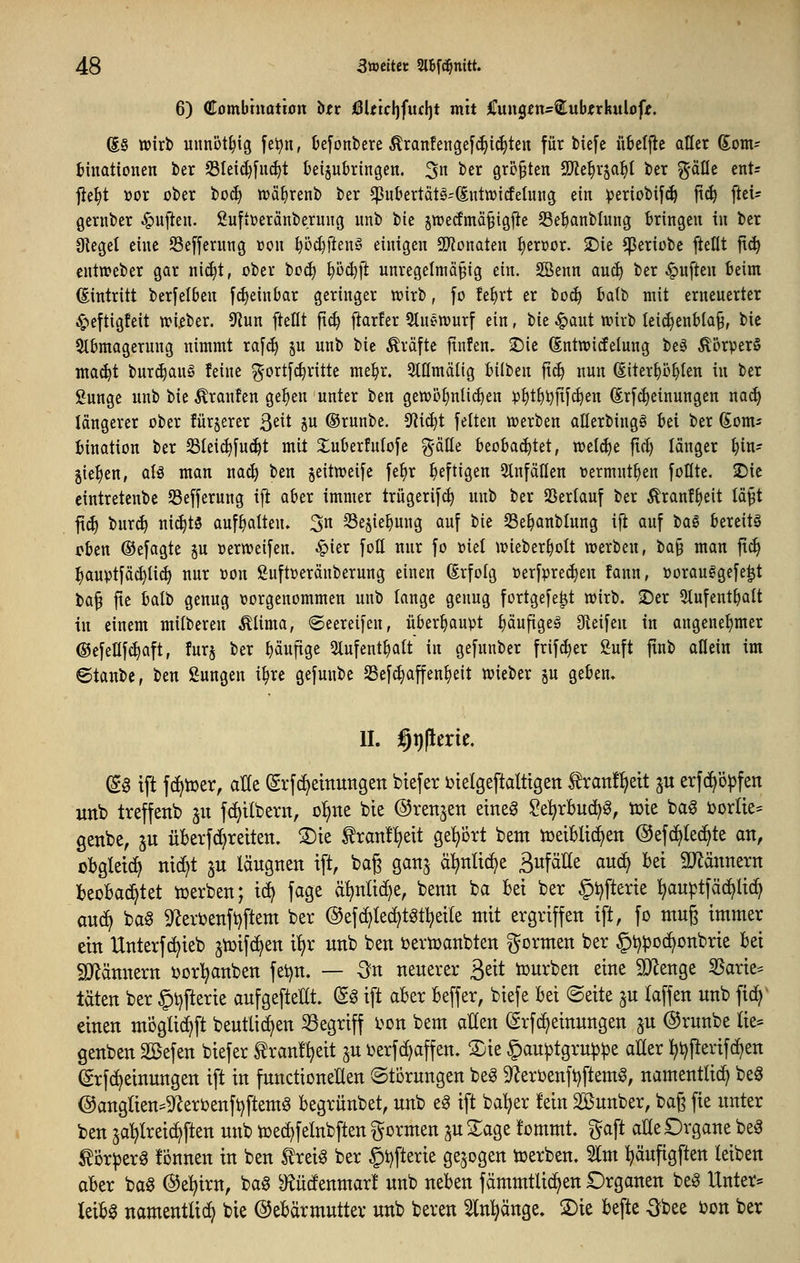 6) Combmotion htv )0Utcl]fufl)t mit ^mxc^tns^^uhtxknioft. (S§ wirb uimöt^ig [ei^n, k[onbere Äranfengef(^i(^ten für btefe übelfle aller Som- fcinationen ber S3Ieid}[ii^t üeijubrtngen. 3 ^^^ größten Ttt^x^a^i ber ^-äüe ent= fie^t üor ober bo(^ tcä^renb ber ^ukrtätg-(Eutn)icfetung ein iperiobif^ ft^ ftei^ Qcrnbcr ^ujien. fiuftüeränberung unb bie §it»etfmä§i9J^e 23e^anblung tringeu in ber Sieget eine Sefferung »oii ^ö^j^enö einigen SJtonaten f)en)or. 2)ie ^eriübc fteflt |t^ cntn?eber gar nirfjt, ober tcä) ^öc^fl unregelmäßig ein. SSenn auc^ ber Ruften Beim (Eintritt berfelben fd^einbar geringer wirb, fo fe^rt er bo(^ Batb mit erneuerter 4^eftigfeit wi.eber, S^iun [teilt ft^ ftarfer Stnewurf ein, tk ^ant wirb Iei^en&Ia§, bie 9t6magerung nimmt ra[c^ p unb tk Gräfte jtnfen, 2)ic ©ntwicfelung be§ ^orperS mac^t buri^auS feine g'ort[c^ritte me^r. 9tIImä(ig iilben ft(^ nun (Eiter^ö^Ien in ber gungc unb bie Traufen gef)en unter ben gewöf)nU(^en ))^t^i)jt[^en (Erfc^einungen nac^ längerer ober fürjerer 3^^t p (Srunbe. S^iic^t feiten werben aüerbingö Bei ber ßom^ Bination ber Sleic^fui^t mit Xuberfulofe ?yälle beobai^tet, welche fic^ länger ^in- gie^en, aU man nac^ ben jeitweife fe^r heftigen 2InfäIIen vermnt^en folltc. 2)ic cintretcnbc Sefferung ijt ober immer trügerifc^ unb ber 25erlanf ber ^ranf^eit lä^t ft(^ bur^ ni(^tS aufhalten» 3« SSejie^ung auf bie SSe^anblung ift auf t>a§ bereits oben ©efagte ju oerweifen. ^ier foö nur fo üiel wieber^olt werben, ba§ man fic^ ^auptfäc^ti^ nur üon ßuftüeränberung einen Erfolg »erfpre^en fann, üorauggefe^t ba§ fte balb genug vorgenommen unb lange genug fortgefe^t wirb. 2)er 5tufent^alt in einem milberen Älima, ®eerei[en, überhaupt I)äufigeg Oieifen in angenet^mer ©efeUfc^aft, furj ber pufige 3lufentl)alt in gefunber frif^er 2uft jtnb allein im ©tanbc, ben ßungen i^re gefunbe Sefd}affen^e{t wieber ju geben, II. §i)|lerie. a^ ift fc^tüer, aüt ©rfc^etnungett btefer ijtelgeftaltigen tranf^eit ju erfcl^ö^fen unb Ireffenb ju fc^tlbern, ol^ne bie ©renken etne^ $?e:^rBud^^, tote bag i)orIie= genbe, ju ükrfci^reiten. ®te tranl^eit geijört bem toetBlici^en @efc^Ie(^te an, oBgletc^ nid)t p läugnen ift, baß ganj äl^ntid^e SufäHe auc^ Bei ä^ännern IbeoBac^tet werben; t(^ fage äljnüd^e, benn ba bei ber §tjftene l^auptfäcf>lic^ au^ ba§ 9^erbenft)ftent ber @ef(^te(^tätl^et(e ntit ergriffen ift, fo muß immer ein Unterfc^ieb jtoifc^en i^r unb ben Dertoaubten gormen ber §i?pDd>onbrie bei gjtännern ijor'^anben fet)n, — -Sn neuerer ß^it iüurben eine ^enge 35arie* täten ber ©t)fterie aufgefteUt. d^ ift aber beffer, biefe bei ©eite ju laffen unb fic^ einen mögü(^ft beutlicf>en begriff l^on bem aUen (grfd^einungen ju ©runbe (ie= genben Sßefen biefer ^ranf^jeit ^u ijerfc^affen. ®ie §au^tgru^:pe aUer ^t)Perifd>en ©rfd^einungen ift in functionelten ©törungen beg 9^eri)enfi)ftemg, namentlich beö @anglien=9^eri?enft)ftemg begrünbet, unb eg ift batjer !ein 22ßunber, baß fie unter ben 5al)Irei(^ften unb toed)feinbften gormen ju Sage !ommt. gaft aEe Drgane be^ ti)r^er^ tonnen in ben trei^ ber §i)fterie gebogen toerben. 21m l^äufigften leiben aber baö ©el^irn, bag ^J^ücfenmar! unb neben fämmtli(^en Organen be6 Unter* leib^ namentlid? bie ©ebarmutter unb bereu 2ln:^änge. 2)ie befte Obee ton ber