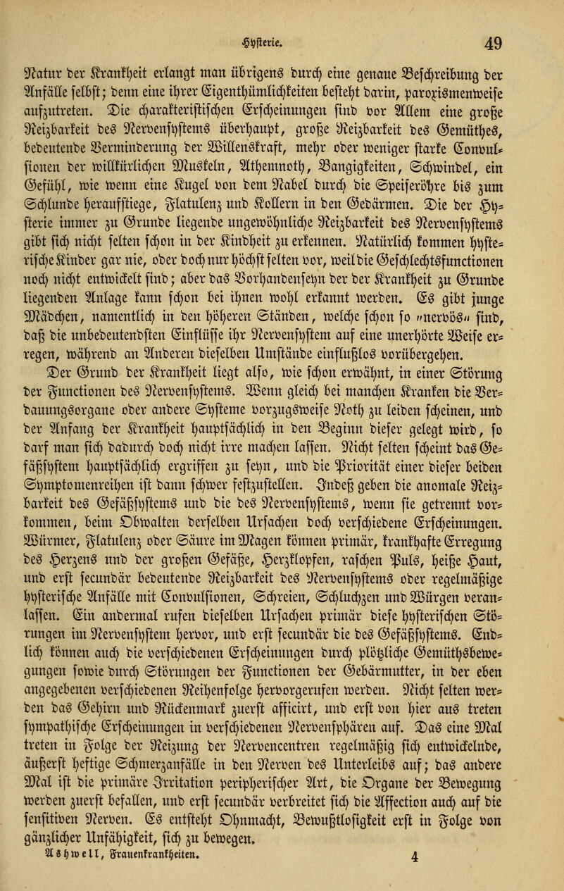 9Zatur bev ^ran!l)eit erlangt man übrigen^ burc^ eine genaue S3ef(^rettung ber 5lnfciEe felBft; benn eine il^rer (Sigentpmlid^feiten befte'^t barin, ^aro^iömentüeife aufzutreten. ®ie c^ara!teriftifc^en Srfd^einungen ftnb i?or Willem eine groge S^ei^barfeit beg 9^eri)enfi)ftem§ über^jau^t, groge ^eijbarfeit be^ @emüt:^eg, bebeutenbe SSerminberung ber SBiHen^fraft, me^r ober tceniger ftarfe d^onbul* ficnen ber tüiHfürlid^en Mn^tdn, Slt^emnot^, S3angig!eiten, ©c^njinbel, ein @efü!^(, ttjie tüenn eine ^ugel i3on bem 9ZaBeI burd^ bie ©peiferö'^re U^ jum ©c^Iunbe l^eraufftiege, ^^latulen,^ unb koffern in ben ©ebärmen. S)ie ber §t)s fterie immer ^u ©runbe liegenbe ungemöl^nUd^e 9teijbar!eit be^ 9^erbenfi)ftem^ gibt fic^ nic^t feiten f(^on in ber ^inb^eit ^u erfennen. ^^^atürlic^ fommen ijijfte* rifc^eÄber gar nie, ober boc^nur l^bc^ftfeiten oor, tüeilbie^efd^led^tsfunctionen no(^ nic^t enttüidelt finb; aber ba§ ^Sorl^anbenfei^n ber ber S?ran!l)eit ju @runbe liegenben Slnlage !ann fd^on bei Ü^nen too^^l erlannt iüerben, (S^ gibt junge SiJiäbd^en, namentlid^ in ben l^'öl)eren ©täuben, iüelc^e fc^on fo nmvoö^u finb, bag bie unbebeutenbften (Sinflüffe i'^r ^'JeroenfAftern auf eine unerhörte 2öeife er« regen, toä^renb an 5lnberen biefelben Umftänbe einftugtog borübergel^en. !J)er ®runb ber l^ran!!^eit liegt alfo, iüie fc^on ertoäl^nt, in einer (Störung ber Functionen be§ 9^erbenft)ftem§. Söenn gleich bei manchen S^ranfen bie SSer- bauungöorgane ober anbere ©i^fteme bor^ngSioeife 9'^ot^ ^u leiben fd^einen, unb ber Einfang ber ^ranü^eit l)au^tfä(^li(^ in ben beginn biefer gelegt toirb, fo barf man fid) baburc^ boc^ ni(^t irre machen laffen. 9^i(^t feiten fd^eint ba§ @e= fägft^ftem ^au^jtfäc^lic^ ergriffen ^u fet)n, unb bie Priorität einer biefer beiben @i)m^tomenrei:^en ift bann fc^toer feft^^^ufteUen. -Snbeg geben bie anomale did^^ barfett beg @efägft)ftem§ unb bie beö 9^eroenft)ftem^, n>enn fie getrennt bor= fommen, beim £)bn)alten berfelben Urfad^en boc^ berfdjiebene (Srfc^einungen. SBürmer, i^latulenj ober (Säure im SJJagen lonnen primär, !ran!^afte Erregung beg §erjeng unb ber grogen ©efäße, ^erjflopfen, rafc^en ^ul^, l^eige §aut, unb erft fecunbär bebeutenbe ^^ei^barfeit be§ ^JZerbenft^ftemö ober regelmäßige l^t)fterif^e Einfälle mit (Jonbulfionen, ©(freien, ©(^luc^jen unb Söürgen beran- laffen. (Sin anbermal rufen biefelben Urfac^en ^jrimär biefe l^ijfterifd^en <Stö* rungen im 9^eroenft)ftem l)erbor, unb erft fecunbär bie beö ©efägfi^ftemö. Snb* lidi tonnen auc^ bie berfc^iebenen (Srfc^einungen burd> |)lü^lid^e ®emütl^^beü3e« gungen foiuie burc^ (Störungen ber Functionen ber (^Gebärmutter, in ber eben angegebenen üerfd^iebenen Speisenfolge l^erborgerufen iuerben. DZic^t feiten tüer= ben bag (^e^irn unb S^üdenmar! ^uerft afficirt, unb erft bon l)ier aug treten ft)mpatl)ifc^e (Srfc^einungen in berf(^iebenen ^J^erbenfpl)ären auf. S)a^ eine Wal treten in ^olQt ber S^ei^ung ber DZerbencentren regelmäßig fic^ enttoidelnbe, äugerft :^eftige (Sc^mer^anfälle in ben 9?erben beö Unterleibs auf; baS anbere Wol ift bie primäre Irritation ^eri^ljerifc^er 5lrt, bie Organe ber iBenjegung loerben perft befallen, unb erft fecunbär oerbreitet fid) bie ^Iffection aud^ auf bie fenfitiben 9Zerben. d^ entfielt O^nmac^t, ^etüugtlofigfeit erft in golge bon gän^lid^er Unfäl^igleit, fic^ ju betoegen. 218^tt)eil, grauenfronf^eiten. 4