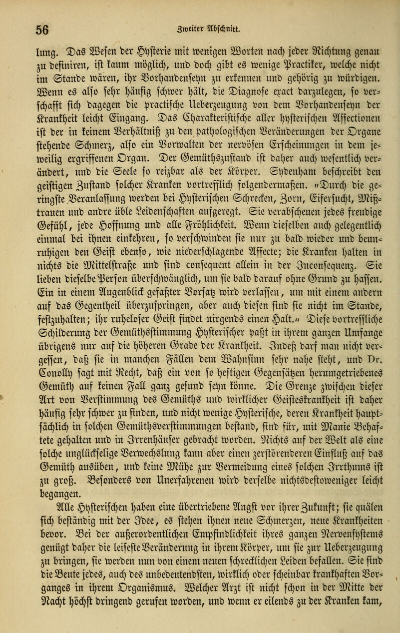 lung. 3)ag Sßefeit ber §i)fterte mit toentgen SBorten ttac^ jeber 9?ic^tuttg genau ju befinireit, ift !aum mogltc^, unb boc^ gibt e§ tücntge ^ractüer, tr>e((^e nic^t im ©tanbe tuären, i'^r 55orI)anbenfei)tt 31t erlennen unb gehörig ^u tr>ürbtgen. 2Benn e§ alfo fe^r ^äufig f(^h)er l^ätt, bie ©iagnofe e^act bar^ulegen, fo ijer- f(^afft ftd^ bvigegen bie ^racttfc^e UeBer^eugung i)on bem 35orl)anbenfet)n ber ^ranf^eit lei^t (gingang. 3)ag S^arafteriftifc^e aller l)t)ftertfcf)en 5Iffectionen ift ber in feinem SSer^Itnig ^u ben^at^oIogif(f;en 53eränberungen ber Organe fte'^enbe (Sc^merj, alfo ein SJoriüalten ber nerböfen ^rfc^einungen in bem ie= iüeilig ergriffenen Drgan. ®er @emüt^§^nftanb ift ba^er and) tcefentlic^ i^er* änbert, imb bie ©eele fo reijBar a(g ber J^or^er. ©i^ben^m Befc^reibt ben geiftigen B^f^^^^^ fol^er ^ranfen ijortrefflic^ folgenbermagen. 3)nrc^ bie ge= ringfte ^erantaffnng toerben Bei §t)fterifd)en ©c^recfen, ßoi^n, (giferfud^t, 9Jlig« trauen unb anbre üble ^eibenfc^aften aufgeregt, ©ie ioerabf(^euen jebeö freubige @efül)l, jebe §offnung unb aüe ^rbl^lic^leit. Sßenn biefetben au(^ gelegentli(^ einmal bei i^nen einfe^ren, fo ijerfc^njinben fie nur ^u balb n^ieber unb beun== rul^igen ben ®eift ebenfo, n)ie nieberfc^lagenbe 5lffecte; bie 5t'ran!en ^Iten in ni(^t§ bie SJlittelftrage unb finb confequent allein in ber -^nconfequens. (Sie lieben biefelbe $erfon überfc^tüänglic^, um fie balb barauf o'^ne ®runb ju ^^affen. (Sin in einem 5lugenbli(! gefaßter ^orfa§ tüirb i^erlaffen, um mit einem anbern auf ba§ ©egent^eil überjuf^ringen, aber o^x6^ biefen finb fie nic^t im ©taube, feftju^alten; i^r ru^elofer (^eift finbet nirgenbg einen §alt.vi ®iefe ijortrefflic^e ©d^ilberung ber (55emüt^^ftimmung §t)fterif(^er ipagt in i^rem ganzen Umfange übrigen^ nur auf bie ^öljeren (S^rabe ber f ran!l)eit. -Snbe^ barf man nic^t t)er= geffen, bag fie in manchen ^^ätten bem ^öa'^nfinn fe'^r na^e fte'^t, unb Dr. (s;ouoEt) fagt mit 9?ed)t, baß ein i^on fo l)eftigen (55egenfä^en l^erumgetriebene^ ®emüt^ auf feinen gaK ganj gefunb fei^n tonne. 3)ie ©renje gtoifc^en biefer 5lrt bon 35erftimmuug be§ @emüt:^0 unb tüirflidjer (55eifte^!ran!^eit ift bal)er l^aufig fe^r fc^tuer p finben, unb nic^t Ujenige §t)fterifc^e, bereu tran!:^eit l)au)3t^ fä^lic^ in folc^en ©emütl^SOerftimmungen beftanb, finb für, mit STcauie '^t\jO.\^ tete ge'^alten unb in -Srrenl)äu[er gebrad^t iüorben. Dlic^t^ auf ber Sßelt at^ eine folc^e unglücffelige SSeriüed^glung !ann aber einen jerft'örenberen (Sinflug auf ba^ ©emütl) ausüben, unb feine '^ü^t ^ur 55ermeibung eines fold^en ^'rrt^umS ift IM grog. ^efonberS üon Unerfal^renen iüirb berfelbe ni(^tSbeftotr>eniger leicht begangen. Me §t)fterifc^en l^aben eine übertriebene 5lngft i?or i^reräufunft; fie quälen fi(^ beftänbig mit ber 5bee, eS ftel^en i^nen neue ©c^mer^en, neue ^ranf^eiten bet?or. Sei ber augerorbentlid^en (Sm^finblic^feit i^reS ganzen 9?ert>enft)ftemS genügt bal)er bie leifefteSSeränberung in Ü^rem S^örper, um fie ^ur Ueberjeugung in bringen, fie Serben nun ijon einem neuen f(^re(flid)en Seiben befaHen. ©ie finb bie33euteiebeg, au(^ beS unbebeutenbften, tüirflic^ ober fc^einbar franfl)aften SSor* gangeS in il)rem Organismus, 2öel(^er 5(r^t ift nidjt fdjon in ber Wdit ber 3^ac^t l^öd^ft bringenb gerufen tüorben, unb tuenn er eilenbS ^u ber Traufen fam,