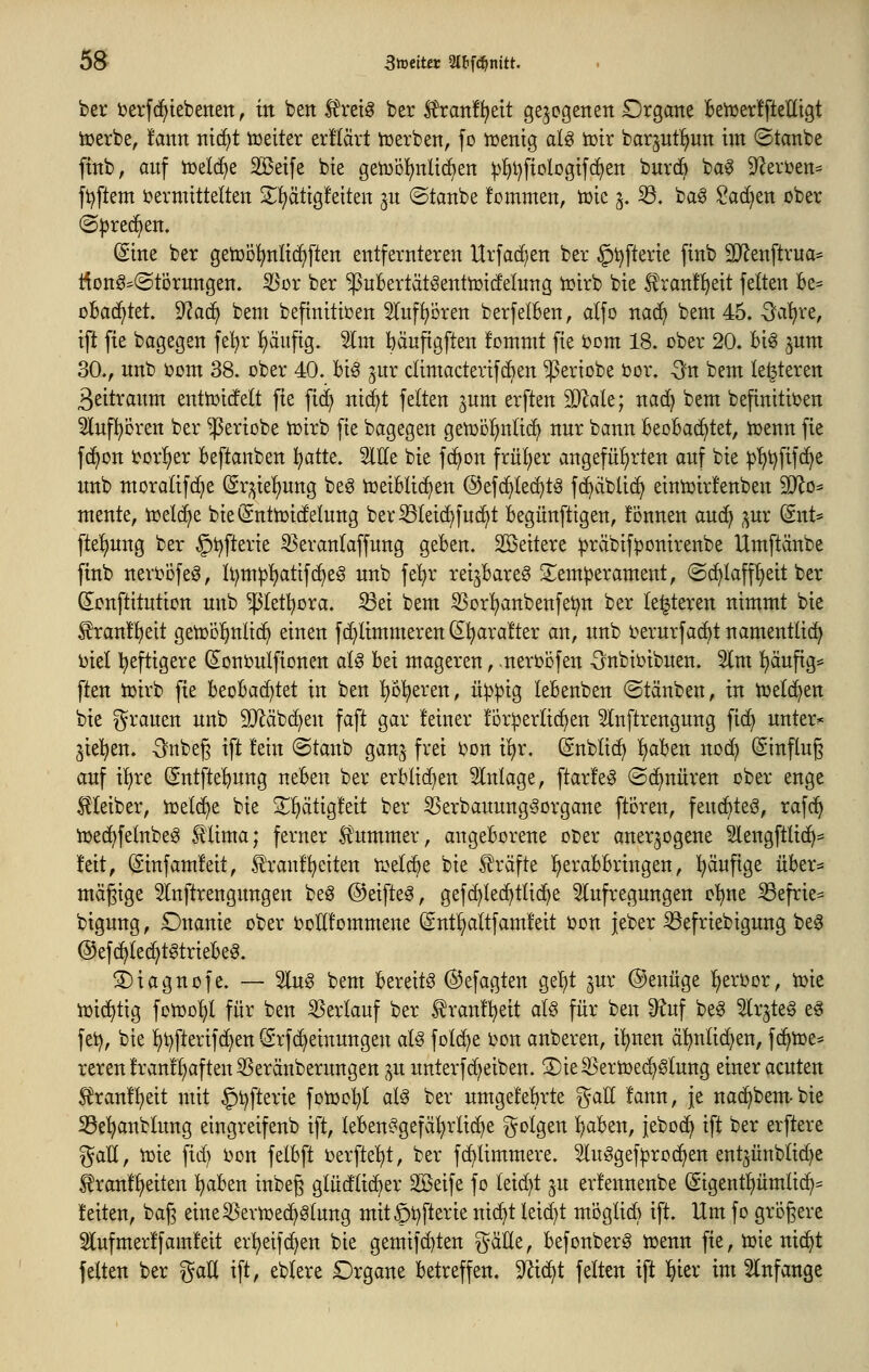 ber uerfd^iebertert, üt ben tot^ ber ^ran!^eit gelegenen Organe fce^erlfteKigt toerbe, fann nidjt toeiter er!(ärt iüerben, fo njentg aU iütr barjut!^un im ©tanbe ftnb, auf iüelc^e SBetfe bte geii3Ö^)nlid)en ^^i)fiologtf(^en buvdb ba0 9^eri)en== ft^ftem i?ermtttelten 2^!)ätig!eiten ^u ©tanbe fommen, tüie ^. 33. ba^ Sachen ober (Sprechen. (Sine ber getüol^nlic^ften entfernteren Urfac^/en ber §^fterie finb 5D^enftrua= i^onö=©törungen. ^ox ber ^uBertätöenttüicfelung ioirb bie l^ranf^eit feiten Be= cBad^tet 'iRaä^ bem befinitiüen 5Iuf^cren berfelBen, alfo nac^ bem 45. -Satire, ift fie bagegen fel^r l)äufig. Slm bänfigften hmmt fte bom 18. ober 20. Big jnm 30., unb Oont 38. ober 40. Big ^ur dimacterifcben ^eriobe oor. -3n bem legieren ßeitraum entioicfelt fie fici) nit^t feiten jum erften 9Jlale; nad) bem befinitioen 5lnf^bren ber ^eriobe toirb fie bagegen getoiil^nlic^ nur bann BeoBac^tet, toenn fie fc^on i^or^er Beftanben ^atte. Sitte bie fc^on frül^er angefül)rten auf bie iJ'^t^fifc^e unb moralifc^e @r;^iel)ung beg toeiBlic^en ©efc^led^tg fc^dbli(^ eintoirfenben SD^o^ mente, ioel(^e bie(Snttoi(felung ber^leid)fuc^t Begünftigen, fonnen auc^ ^ur (Snt* [tel)ung ber §t)fterie ^eranlaffung geBen. Sßeitere ^räbifponirenbe Umftänbe finb neroofeg, li^m^^atifc^eg unb fe'^r reijBareg 2;em|)erament, @d^laffl)eit ber ^onftitution unb ^letl^ora. S3ei bem 55or!^anbenfet)n ber le^teren nimmt bie Sran!l)eit getool^nlic^ einen fc^limmeren (S^ara!ter an, unb oerurfac^t namentlich i)iel lieftigere (Sonoulfionen alg Bei mageren, -neroöfen -önbioibuen. 2lm ^äufig* ften ioirb fie BeoBad)tet in ben ^öl)eren, ü^^ig leBenben ©tänben, in toelc^en bie grauen unb 9}läb(^en faft gar leiner !br:perli(f)en 5lnftrengung fid) untere ^ie^^en. -Snbeg ift fein ©taub gan^^ frei oon il)r. (Snblid) l)aBen nod) (Sinftug auf il)re Sntfte'^ung neBen ber erBlid)en Einlage, ftarfeg ©c^nüren ober enge Leiber, ioeld^e bie 2:i)ätig!eit ber ^erbauungSorgane ftoren, feuc^teg, rafc^ ioec^felnbeg ^'lima; ferner Stummer, angeBorene ober anerzogene Slengftlic^= feit, (ginfamfeit, ^raufweiten roelcBe bie Iträfte l^eraBBringen, häufige üBer^ mäßige 5lnftrengungen beö ©eifteg, gef(^le(^tlid)e 5lufregungen o^ne ißefrie= bigung, Onanie ober oottfommene (Sntl^altfamleit oon jeber ^efriebigung beg @ef(^lec^tgtrieBeg. ©iagnofe. — 5lug bem Bereite ©efagten gel)t ^ur @enüge l^eroor, ioie iüidjtig fotool)l für ben Verlauf ber ^ranf^eit alg für ben 9^uf beg Slrjteg eg fei), bie l)t)fterifc^en (ärfc^einungen aU fold)e oon anberen, i!^nen äl^nlid^en, fc^toe- reren!ran!l)aften55eränberungen ^u unterf(Reiben. S)ieS3ertoe(^glung einer acuten 5tran!^eit mit §t)fterie fotool^l alg ber umgeleBrte i^att fann, je nac^bem-bie SSe'^anblung eingreifenb ift, leBenggefäljrlic^e folgen B;aBen, jeboc^ ift ber erftere gatt, toie fid) oon felBft oerfte^^t, ber fc^limmere. 5luggef^roc^en ent^ünblic^e ^ranf^eiten ^aBen inbeg glüdtic^er SBeife fo leid)t ju erfennenbe (gtgent^ümlic^= feiten, bag eine55evioe(^glung mit§t)fterie ni(Bt leid)t mi3glid) ift. Um fo größere 5(ufmerffamfeit er:^eif(^en bie gemifd)ten gätte, Befonberg toenn fie, toie nic^t feiten ber %aU ift, eblere Organe Betreffen. 9^id)t feiten ift ^ier im 5lnfange