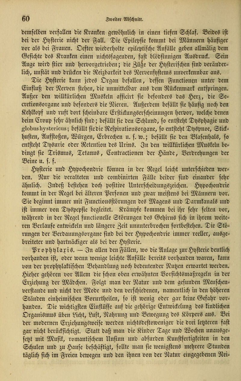 bemfelBen i^erfaUen bte f ran!ett geiücl^nlic^ ttt einen tiefen ©(^taf. 33eibe6 ift bei ber §l)fterie ntd^t ber galt. S)ie (Spitepfie fommt bei SJlännern ^ufiger i)Dr aU bei grauen. £)efter n)ieber!)oIte e^ile^tifc^e 5lnfäEe geben aKmälig bem @efi(^te be§ ^ran!en einen ni(f)t§fagenben, faft blbbfinnigen ^uöbrutf. ©ein 5lnge tüirb ftier unb '(^erijorgetrieben; bie 3ü^e ber ^t)fterif(^en finb ijeränber= lid), unftät nnb brücfen bie 9^ei^bar!eit beö keri^enft^ftemS uni:er!ennbar aug. S)ie §i)fterie !ann jebeö Organ befallen, beffen Functionen unter beut (ginflug ber 9^erl>en [teilen, bie unmittelbar au^ bem ^^üdenmar! entf^ringen. 5Iuger ben iüiUfurlii^en 9}lug!eln afficirt fie befonberg bag §er;^, bie @e^ cretionöorgane unb befonberg bie D^ieren. 5Iugerbem befäEt fie ^äufig noc^ ben ^e'^Ifoipf unb ruft bort fd)einbare (Erftidunggerfc^einungen l^eruor, toelc^e benen beim (^rou|) fe!)r ä^ntic^ finb; befäEt fie ben ©c^lunb, fo entfte^t 3)t)g^^agie unb globushystericus; befäHt fiebie Sief^irationgorgane^ fo entftel^t 2)t)ö^noe, ©ticf^ lauften, 5lufftogen, Söürgen, @rbred)en u. f. iü.; befäEt fie ben ^lafenl^afö, fo entfielt 3)t)gurie ober S^etention be§ Urin§. -^n ben tuiEfürlic^en Tlu^kln be= bingt fie S^ri^mug, 2;etanu§, CEontractionen ber §änbe, ^erbre'^ungen ber S3eine u. f. f» §tjfterie unb §t)^oc^cnbrie fönnen in ber 9?eget leicht unterfc^ieben h3er:= ben. 9^ur bie i^eralteten unb combinirten gäüe beiber finb einanber fe'^r ä!)nli(^. ^nbeg befte'^en boc^ ^ofitit^e Unterfc^eibungö^ei^en. §t)po(^onbrie !ommt in ber 9?egel bei älteren ^erfonen unb jtüar meiftenö bei SJ^ännern i^or. ©ie beginnt immer mit gunction^ftorungen be§ 9}Jagen0 unb 3)arm!analg unb ift immer i)on 3)i)g:pe^fte begleitet. Krämpfe fommen bei i^r fel^r feiten i^or, njä^renb in ber ^egel functioneEe ©törnngen beg @el)irn^ fic^ in i!^rem iüeite^ ren Verlaufe entmidetn unb längere ^dt ununterbrod^en fortbeftel^en. ®ie ©to- rungen ber 5Serbauung§organe finb bei ber §t)^od)onbrie immer reeEer, au^ge^^ breiteter unb l^artnäcfiger alg bei ber ©tjfterie. $ro)3^t)Ia5L*i§. — -^n aEen ben^äEen, tüo bie Einlage ^ur 5i)fterie beutlic^ ijorl^anben ift, ober toenn iüenige (ei(^te ^nfäEe bereite ijor^anben toaren, !ann i)on ber :pro^!^i)Ialtif6en iöebanblung nocb bebeutenber 9?u^en erhjartet toerben. ^ie'^er gepren i^or 5lEem bie f(i)on oben ertüäl^nten ^orfic^t^magregeln in ber (Sr^iet^nng ber §Ü^äbd^en. i^olgt man ber 9'^atur unb bem gefunben 5D^enf(^en= berftanbe unb nic^t ber S!}lobe unb ben i^erfc^iebenen, namentUd) in ben l^b'^eren ©täuben ein!^eimifd)en SSorurtl)eilen, fo ift tüenig ober gar feine @efal)r oor^^ l^anben. ®ie toic^tigften (Sinflüffe auf bie ge^^orige ©ntmidelung beg ünblic^en brganiömu^ üben iHd^t, Suft, 9^al)rung unb 33etDegung be^ ^or^erö aug. ^ei ber mobernen ^r^^ie'^ungSiüeife n^erben ni^t^beftonjeniger bie brei le^teren faft gar nid^t berüdfid)tigt. ©tatt bag man bie tinber 2:age unb SBoc^en unau^ge= fe^t mit ^JJlufif, romantifdjem llnfinn unb abfurben funftfertigfeiten in ben ©(^ulen unb ju §aufe befd^äftigt, foEte man fie iDenigften^ mehrere ©tunben täglich ft(^ im greien betoegen unb ben i^nen t)on ber 9Zatur eingegebenen ^Jcei^