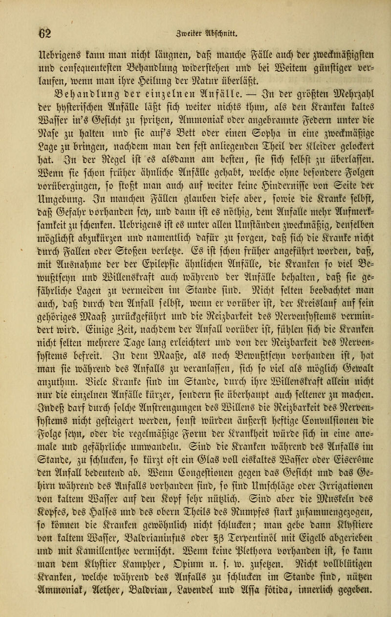 Uel6rtgen0 tann man tttd^t läupen, bag man(i)e gätle au<^ ber jt»etfmäßtgften itnb confequenteften S3el)atiblung iütberfte'^ett unb Bei Sßeitem gunfttger i)er= laufen, iüenn man t^re Teilung ber -J^atur überlädt. ^el^anblung ber einzelnen Einfälle. — -Sn ber größten Sfflti^x^^ai^l ber I)t)fterifd;ett WnfäÜe lägt ftc^ tcetter ni(^tö tijun, alg ben .tranken !alte^3 Söaffer in'^ @eftd)t ju f|3rt^en, ^mmonia! ober angeBrannte ^ebern unter bte 9^afe ju Italien unb jte auf^ Sett ober einen ©o^l)a in eine ^iüedmägige Sage ju Bringen, nac^bem man ben feft anliegenben X^dl ber Hteiber gelodert l^at. Qn ber Siegel ift eö al^bann am Beften, fie ftd) felBft ^n üBerlaffen. Sßenn fie fd^on früher äl^nlic^e SlnfäKe ge^aBt, toeld^e o'^ne Befonbere folgen ijorüBergingen, fo ftogt man au(i) auf Leiter feine §inberniffe i)on ©eite ber UmgeBung. Sn mancf^en fällen glauBen biefe aBer, fotüie bie ^ranfe felBft, baß ©efa'^r borI)anben fei), unb bann ift e§ nöt^tg, bem einfalle me^r 5lufmer!^ fam!eit ju fd^enfen. UeBrigen^ ift eö unter allen Umftcinben jiüecfmägig, benfelBen moglic^ft aB^ufürjen unb namentlich bafür ^^u forgen, baf] fic^ bie Traufe nid^t burc^ Italien ober (Stoj^en beriefe. (So ift fd^on frülier angeführt iüorben, bag, mit 5lu^nal)me ber ber (Spile^fie ä^nlid^en Einfälle, bie ^ranren fo Diel ^e= lüugtfetjn unb Sßiüen^fraft auc^ tüä'^renb ber ^2tnfälle Bellten, baß fie ge- fä'^rlid^e Sagen ju i^ermeiben im ©tanbe finb. 9'?i(^t feiten BeoBac^tet man au(^, baß burc^ ben Einfall f elBft, tuenn er i>orüBer ift, ber Sl'rei^lauf auf fein ge^örige^ ^aag jurücfgefü^rt unb bie S^et^barfeit be§ ^erüenft^ftem^ t^ermin^ bert tüirb. (Sinige ßeit, nac^bem ber Slnfall t>orüBer ift, fii'^len fi(^ bie Traufen nid}t feiten mel^rere 2^age lang erleichtert unb i^on ber ^eijBarfeit be^ 9?ert)en^ fi)ftemö Befreit. 5n bem ^Jlaa^t, aU nod) ^enjugtfet^n bor^anben ift, l^at man fie tüä^renb be§ 5lnfall§ ^u ijeranlaffen, fi6 fo i)iel aU möglid) (^eUjalt anjut^un. 55iele traute finb im ©taube, burd) i^xt SBiUengfraft allein nic^t nur bie ein^^elnen Unfälle litrjer, fonbern fie üBerl^au^t aud) feltener ju machen. S'nbeg barf burd^ fold^e Slnftrengungen beS SBiUeng bie IRei^Barl'eit be§ D^eri^en- ft)ftem§ ni(^t gefteigert icerben, fonft iDÜrben äugerft Ijeftige donlmlfionen bie golge fei)n, ober bie regelmäßige ^orm ber Sl\*antl)eit UJÜrbe fid^ in eine ano= male unb gefäl^rlic^e umtoanbelu. @inb bie Traufen toä^renb be^ Einfalls im ©taube, ^u fc^luden, fo !ürjt oft ein @la0 i?oll ei§!alte6 Söaffer ober ^i^creme ben 5lnfaÜ Bebeuteub aB. SÖ5enn d^ongeftionen gegen bag ©efic^t unb ba^ @e= i^irn iüd^renb be§ ^ilnfaÜ^ i^orl^anben finb, fo finb Umfc^läge ober -G^rrigationen ton !altem Sßaffer auf ben to^f fel^r nü^lic^. ©inb aBer bte SO^u^feln beg to)3feg, be6 §alfeö unb beg oBern Zi}tiU be§ Dtum^fe^ ftar! ^ufammengejogen, fo fonnen bie Traufen getüo^nlic^ nid)t fd)luden; man geBe bann 5llt)ftiere bon l'altem Söaffer, 53albrianinfu6 ober ^ß Terpentinöl mit (SigelB aBgerieBen unb mit £'amittentl)ee oermifc^t. 2öenn feine ^etl^ora borl)anben ift, fo !ann man bem 0t)flier ^ampi^^x, Dpium u. f. to. jufe^en. 9^id^t boEBlütigen Traufen, tüeld)e iüä^reub beg Slnfatt^ ju f(^lucfen im ©taube finb, nü^en ^mmoniaf, 5letl^er, S3albrian, Satenbel unb 5lffa fotiba, innerlii^ gegeBen.