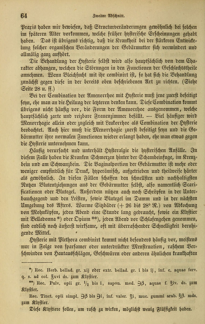 ^xafi^ l^aBett mir Betoiefen, bag ©tritctittberänberuttgen getoc'finlid^ bei foI(^en im f|3äteren TOer i)or!ommen, tüelc^e früljer l^tjfterifc^e (Srf(Meinungen getrabt l^aben. ®a§ ift übrigeng ri^tig, bag bie l^ranfl^eit bei ber ftärferen (Snttüicfe^ limg folc^er organifc^en 55eränberungett ber Gebärmutter fid^ üerminbert unb allmälig gan^ aufI?ort. S)ie ^e^anblung ber §t)fterie felbft tcirb dfo l^au^tfädjlic^ i)Dn bem (5l^a= rafter abl^angen, tüeld)en bie ©tbrungeu iu ben guudionen ber ®efc^le^tgt!^ei(e attneljmen. Sßenu 53lei(^fuc^t mit i^r combiuirt ift, fo !^at fi(^ bie ^e^nblung gunäc^ft gegen biefe in ber bereite oben be[(^riebenen 5lrt ju richten. (®ie!^e (Seite 28 u. ff.) Set ber (^Kombination ber 5lmenorr^oe mit §l)fterie mug jene ^uerft befeitigt fet)n, e!)e man an bie ©eilung ber le^teren beulen t'ann. 3)iefe Kombination fommt übrigeng ni(^t l^äufig tor, bie ^^orm ber 5lmenorrl^oe aufgenommen, njelc^e l^au^tfä(^li(^ ^arte unb rei^^bare grauenjimmer befällt. — ^iel l)äuftger toirb SJ^enorrl^agie allein ober ^ugleid^ mit Seuforrl^oe alg (Kombination ber §t)fterie beobachtet. 2luc^ ^ier mug bie SD^enorr^agie ^uerft befeitigt fei}n unb bie (Se= bärmutter il)re normalen Functionen tDieber erlangt Ijaben, t^t man ettDag gegen bie §t)fterie unternehmen !ann. §äufig t>erurfad)t unb unter^^ält §t)fteralgie bie ^i)fterif(^en Einfälle. -Sn biefem gaUe I)aben bie l^ranl'en ©(^merjen l^inter ber (Schambeinfuge, im ^reuj= bein unb am (Sc^tüan^bein. 3)ie 3Saginal^ortion ber (Gebärmutter ift me'^r ober tueniger em^finblic^ für ©rucf, !^t}perämifci), aufgetrieben unb f^eiltüeife härter aU getDolinlic^. Sn biefen fällen fc^affen ben fc^nellften unb nac^l)altigftett S^^ulen Slutent^ieljungen aug ber Gebärmutter felbft, alfo namentlich (Scari= ficationen ober Blutegel. 3lugerbem nü^en auc^ noc^ ©cbrö^fen in ber Unter- bauc^gegenb unb ben Seiften, fotüie S3lutegel im S)amm unb in ber näc^ften Umgebung beg 5lfterg. SBarme ©i^bäber (+ 26 big 28« 9^.) i)on 5lb!oc^ung »on SOflol^nfopfen, jeben 5lbenb eine ©tunbe lang gebraucht, foiüie ein ^It^ftier mit Sellabonna *) ober D^ium **), jeben ^Ibenb i)or (Sc^lafengel^en genommen, finb enblic^ nocl> äußerft tüirifame, oft mit überrafd^enber (Sc^neHigleit berul)i= genbe 9Jtittel ' §t)fterie mit ^letl^ora combiuirt !ommt nic^t befonberg l^äufig i?or, meifteng nur in golge bon fparfamer ober unterbrücfter SD^enftruation, rafd^em ^er* fc^tüinben öon §autaugfc^lägen, ©efc^tüüren ober anberen ä^nlic^en !ran!^ften *) Rec. Herb, bellad. gr. xij ober extr. beilad. gr. i bis ij , inf. c. aquae ferv. q. s. ad col. §xvi ds. jum Äl^ftier. **) Rec. Pulv. opii gr. V2 ^^^ i) sapon. med. ^ß? aquae f. §iv. ds. jum Algier. Rec. Tinct. opii simpl. 9ß bis ^i, inf. valer. §i, muc. gummi arab. §ß. rads. pm Äl^jiier. 2)iefe ^l^ftiere follen, um raf^ §u ivirfcn, mögUc^ji wenig ?^(üfftöfeit §aben.