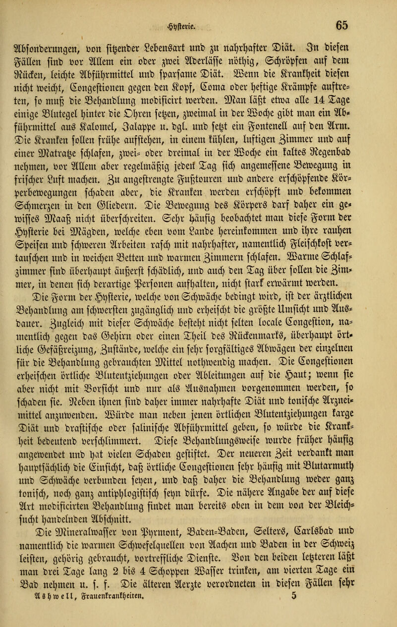 Slbfonberungen, Don ft^enber Seben^art unb ^u na^rl^after S)tät. Sn biefen gäüen finb J^or Willem ein ober ^toet 5lberläffe nott^tg, ©d^ro^fen auf bem dtüätn, ki^k 5lbfü^)rmtttel unb f^arfame ®iät. Söenn bte ^van!l)eit btefen ntc^t tüetc^t, (i^ongefttonett gegen ben ^o:pf, (Eoma ober heftige träm^fe auftre= ten, fo mug bte 33e^anblung mobiftctrt iüerben. Tlan lägt etoa alle 14 ^age einige 53Iutegel tiinter bie £)'i}xtn fe^en, jtoeimal in ber 2Bo(^e gibt man ein 3lb* fül)rmittel auö Ä'alomel, -^alappe u. bgl. unb fe^t ein ^^onteneU auf ben ^rm. S)ie Traufen foUen ^xvä)t auffielen, in einem !ü!)len, luftigen 3i»imer unb auf einer SJ^atra^e fd^lafen, ^totU ober breimat in ber Söod^e ein !atte§ D^egeuBab ne'^men, ijor 5lttem aber regelmäßig iebert Za^ fi(^ angemeffene ^etDegung in frifd^er Suft raadjen. 3« angeftrengte ^ugtouren unb anbere erfd^ö^fenbe tör* ^jerbetüegungen fc^aben aber, bie tranfen ujerben erfcf^o^ft unb befommen (Sc^mer^en in ben ©tiebern. 2)ie S3etüegung beg ^or^er^ barf bal^er ein ge* iDiffe^ Waa^ nid)t überfcf^reiten. ©el^r ^ufig beobad^tet man biefe ^orm ber §i)fterie bei 9JJägben, ioelc^e eben öom Sanbe :^erein!ommen unb it^re raupen ©Reifen unb fc^toeren 5lrbeiten rafci) mit nat)rl)after, namentUd^ g(eif(^!oft ber* taufc^en unb in n3eid)en 33etten unb njarmen ßimmern fc^lafen» Sßarme ©d^laf* gimmer finb überl^au|)t äugerft fc^äblid^, unb auc^ ben XaQ über foUen bie ßim* mer, in benen fic^ berartige 'ßerfonen aufhalten, nic^t ftarf ertoärmt toerben. 3)ie i^orm ber §i)fterie, toel(f)e i)on ©c^toäc^e bebingt toirb, ift ber ärjtlid^en S3e'^anblung am fc^njerften ^ugänglid) unb er^eifcbt bie größte Umfielt unb 5luö* bauer. ä^S^^^ct) mit biefer ©(^toäd^e befielet nid)t feiten locate (2^ongeftion, na* mentlid? gegen ba§ ©e'^irn ober einen 2:^eil beö 3?üdenmar!^, über^u^t ört- lid}e ©efäßreijung, äuftänbe, toelc^e ein felir forgfältige^ ^Ibujägen ber einzelnen für bie ^el^anblung gebrauchten SOiittel notl^ioenbig machen. S)ie (s:ongeftionen er:^eifd?en örtliche ^lutent^ie^ngen ober Ableitungen auf bie §aut; iDenn fie aber nicbt mit 55orfi(^t unb nur aU Auönal^men ^vorgenommen toerben, fo fd^aben fie. 5J^eben iljnen finb ba^er immer naljrl^afte 3)iät unb tonifc^e ^Irjnei* mittel ansutDenben. SBürbe man neben jenen örtlichen ^lutentjie^ungen farge ^iät unb braftifd)e ober falinifc^e Slbfü^rmittel geben, fo toürbe bie ^ranf^ l)eit bebeutenb ijerfd^limmert. S)iefe 8e:^anblung§ioeife njurbe früher ^äufig angetDenbet mtb l^at ijielen ©c^aben geftiftet. S)er neueren ^dt i?erban!t man l)au^tfäc^lid) bie (ginfid)t, baß ortlidje (Jongeftionen feljr ^äufig mit S3lutarmut^ unb @d)tüäd)e berbunben fetjen, unb baß bal)er bie ^eljanblung toeber ganj tonifc^, no(^ gan^ anti^l^logiftif^ fet)n bürfe. S)ie naivere Eingabe ber auf biefe 5lrt mobificirten 33e^nblung finbet man bereite oben in bem bon ber S3leic^* fuc^t l^anbelnben ^Ibfc^nitt. 3)ie ajtineraltoaffer i)on ^i)rmont, 33aben=^aben, ©elterö, ^arl0bab unb namentlid^ bie n^armen ©(^toefelqueUen »on 5lac^en unb 33aben in ber <Sc^toeij leiften, gehörig gebrandet, oortrefflid^e S)ienftc. 33on ben beiben legieren läßt man brei 2;age lang 2 bi§ 4 ©d^o^^en äßaffer trinfen, am liierten 5:age ein iöab neljmen u. f. f. ^k älteren ^ler^te ijerorbneten in biefen gäUen fe^r 2t8^Vö eil, grauettftanff)eiten. 5