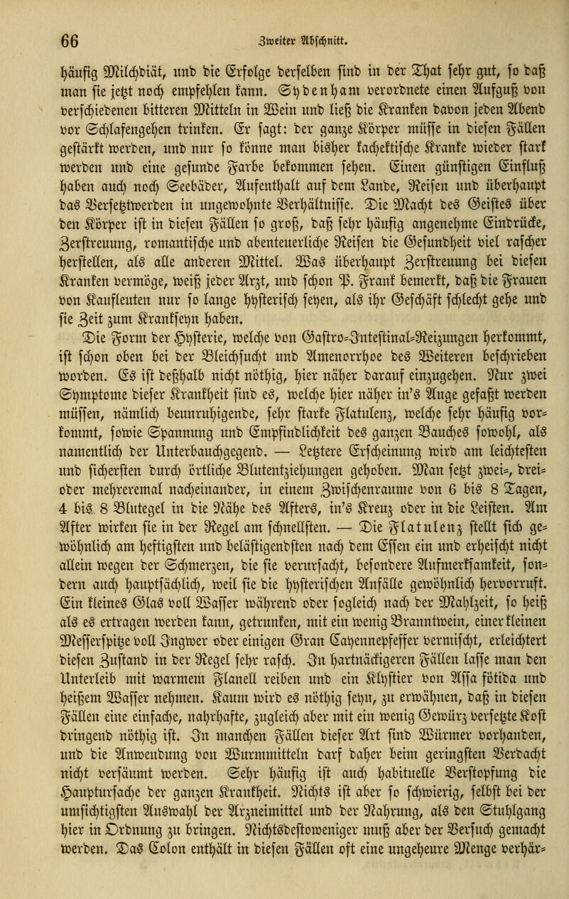 häufig Tlil6)Viät, itnb bte (Erfolge berfelben ftnb in ber ^at fel^r gut, fo baß man fie je^t jto(^ em^fel)(en !ann. ©t^benl^am ijerorbnete einen ^ufgug bon ber](^tebenen Bitteren Wlxitdn in Söein nnb lieg bie Uranien bat)Dn jeben Slknb t)ov @d)lafenge!)en trin!en. (5r fagt: ber ganje S^or^er ntüffe in biefen ^^ätten geftärft iüerben, nnb nur fo !i3nne man bigl)er fad^eftif^e ^ran!e iüieber ftar! lüerben nnb eine gefnnbe ^arBe belommen fe'^en. Sinen günftigen ©infing ^aBen auc^ noc^ ©eeBäber, Infent^alt anf bem ^anbe, 9?eifen nnb üBer^au^t ba§ ^'erfe^tn?erben in nngetocl)nte ^er^ältniffe» S)ie SD^ac^t be^ @eifte0 üBer ben ^ör^er ift in biefen ^äUen fo grog, bag fe^r l^änfig angenehme (Sinbrücfe, 3erftrennng, romantifd^e nnb aBentenerlic^e ü^eifen bie @efnnb!^eit ijiel rafd^er l)erftellen, aU alle anberen 2}?ittel. Sßag üBerljanpt ßs^^ft^^uwi^Ö ^^i ^^efen Uranien vermöge, tüeig jeber Ux^t, nnb f(^on ^. gran! Bemerkt, bag bie granen i?on Ä^anflenten nur fo lange l^i^fterifc^ fetten, al^ il^r ®ef(^äft fc^led^t ge'^e unb fie ^dt ^um ^ranlfet^n ^Ben. 3)ie gorm ber §t?fterie, iüeli^e Jjon ©aftro^-S^nteftinal^ü^ei^ungen l^er!ommt, ift f(^on oBen Bei ber S3leid>fuc^t unb 5lmenorr^oe be^ Sßeiteren Bef(^rieBen tüorben. ©^ ift beg^alB ni(^t nijtljig, l^ier nä^er baranf einjuge^en. 9^ur ^tüei (Si^m^tome biefer ^ranfljeit finb eg, toelc^e l^ier nä^^er in'g 5lnge gefagt toerben muffen, nämlid) Beunrnl)igenbe, fe^r ftarfe glatnlenj, iceldje fe^r ^änfig i?or* l'ommt, fotüie «Spannung unb (Sm^finblic^leit beg gan^^en 33an(f>eg fotüolil, aU namentlich ber UnterBauc^gegenb. — Sediere (5rf(^einung h)irb am leic^teften nnb fic^erften bnrd) crtlidje SSlutent^iel^ungen gel^oBen. 5D^an fe^t jtoei*, brei= über me^reremal nac^einanber, in einem ß^if^enraume i)on 6 Bi^ 8 S^agen, 4 Big. 8 Blutegel in bie '^ai)t be§ 5Ifterg, in'g £ren§ ober in bie Reiften, 3lm Alfter iüirfen fie in ber Siegel am fc^neUften. — 3)ie glatulen^ fteUt fid) ge* iüol^nlic^ am ^eftigften unb Beläftigenbften nad) bem (Sffen ein unb er^eif(^t nid^t allein liegen ber ©c^merjen, bie fie i?ernrfad}t, Befonbere 3lnfmer!fam!eit, fott= bem an6} ^auiptfäc^lid;, tceil fie bie ^t)fterifd}en 5lnfäEe getüö^nlic^ :^eri?orruft. (Sin Heiner ©lag boK Söaffer tüä^^renb ober fogleid^ na(^ ber SJ^a^t^eit, fo ^eig aU eg ertragen tüerben fann, getrunlen, mit ein hjenig 33rannttoein, einer fleinen SD^efferf:pi^e 'ooU -^ngtwer ober einigen ®ran dat^ennepfeffer bermifd^t, erleid^tert biefen B^P^^^ in '^^^ dt^Qtl fefyr rafd>. -Sn '^artnädigeren gäEen laffe man ben UnterleiB mit toarmem f^laneE reiBen unb ein 0t)ftier i)on 5lffa fiitiba unb ^jeigem Söaffer nehmen, f aum toirb eg notl^ig fet)n, ^u ertoä^nen, bag in biefen gäHen eine einfache, na^r^^afte, jugleic^ aBer mit ein icenig ©eix>nr^ t>erfe^te ^oft bringenb nöt^ig ift. dn mandjen gällen biefer 5lrt finb SBürmer ijorl^anben, unb bie 5lnü3enbung i^on äönrmmitteln barf ba^er Beim geringsten 55erbac^t nid^t i?erfäumt iüerben. ®e^r ^äufig ift and^ BaBituelle ^erftopfung bie §an^turfa(^e ber ganzen ^ranlljeit. S^ic^tg ift aBer fo fd^tuierig, felBft Bei ber umfid^tigften Un^toal)! ber 5lr^neimittel unb ber 92al)rung, alg ben ©tu^lgang l^ier in Örbnung ju Bringen. 9^id)tgbefton3eniger mug aBer ber S5erfnd^ gemad^t njerben. S)ag (Selon entölt in biefen gällen oft eine ungel^eure 2J?enge ber^är*