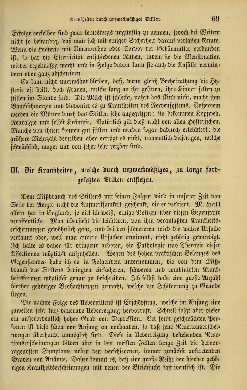 (grfolge berfelBen fittb poax !emeöiDeg§ imgünfttg ju ttettnett, jebod) Bei Sßettem tttd}t fo Beftänbtg, bag man ft(^ mit einiger @id)erl^eit baranf ijerlaffen tonnte. Söenn bie §t)ftevie mit Slmencrrl^De ober 2^or:por ber ©eBärmntter Det^unben ift, fo l^at bie (Sledricität entfc^iebenen S^u^en, inbem fie bie SRenftrnatiott iüieber regelmäßig mad^t nnb in golge bai^on !ann fie and) bie 5lnfäEe termin* bern ober gan^ abf^neiben. (Sa !ann nic^t nnertoä^nt Bleiben, bag, iuenn gleid^ ^erl^eirat^nng bie §i)* fterie oft iieitt, boc^ grauen, iceldje lang an il^r gelitten, il^re ^inber feiten ju ftiHen im (Stanbe finb. 2)ie 9}äld) ift fd)Ied)t, näl^rt bag f inb nic^t, mad)t i^m S3an(^fd)mer^en nnb bi§|3onirt eö jn tranfl^eiten beg 9^erbenft)ftemg. 5lngerbem iüerben bie SD^ütter bnrd) ba^ ©tillen fei)r angegriffen: fie befommen to^fiuel^, 9^enralgie nnb felbft f räm^fe. 9^atürli(i^ gilt bieg nic^t bon allen §t)fterif(^en. 9D^an(^e bon i^nen fonnen gut ftiEen unb toerben fogar babnrt^ erleichtert; bie größere S!}lel)r;^a^l berfelben aber erträgt e§ ni(^t, namentlich biejenigen, toeld^e fc^iüäd^lid^, mager nnb t)on je^er fe^r reizbar finb. IIL Wit ^xank\)nUn^ mdd)t trurd) un3werhmttptgefii ^ 3U lange fart- gefe^teö Stillen ent(iel)en. S)em Tli^hxan&f beg ©tiHenS mit feinen golgen iüirb in nnferer S^it bon (Seite ber Sler^te nid^t bie 5lufmer!fam!eit gefc^enlt, bie er Derbient. 901. § all allein ^at in (gnglanb, fo biel ic^ iüeig, einige S^otijen über biefen ©egenftanb ijeroffentlid^t. 'SRan überfielet bie leichteren, bon i^m i?eranlagten ^ranf^eit^^ erfd^einnngen getoo^nlic^ gan^, nnb bei ben fd^tcereren ir)irb bie t^a^re Urfac^e ijerlannt ober, tüeil man anbere Urfadjen annimmt, nic^t geljorig getüürbigt 3^(^ l^alte e§ ba'^er für bringenb geboten, bie ^atl^ologie nnb Z'^^xapk biefer ^ffectionen mDglid)ft auf^nl^eUen. Sßegen beg l^ol^en ^jraltifd^en ^elangeg be^ ©egenftanbe^ ^be ic^ e§ in golgenbem unternommen, bie bon bem 9Jli6= brauc^ beg ©til(len6 bebingten einfacheren, fc^toeren nnb combinirten ^ran!* ^eitsformen moglic^ft genau ^u befcf)reiben. S^ felbft l^abe eine groge ^In^al^l l^ierl^er gel^origer Seobacfjtungen gemacht, tütlä^it ber ©c^ilbernng ju ©runbe liegen. ®ie näc^fte ^^olge beg HeberftiEeng ift (Srfc^o^fung, icelc^e im Einfang eine ^utueilen fe'^r furj bauernbe Ueberreijung ^erborruft. ©cijneE folgt aber biefer ein augerorbentlid^ l)ol)er ®rab i?on S)e^reffion. ^ei fonft gefd^tcäditen ^er^^ fönen ift biefe fc^on bou Infang an i3orl)anben, fo bag jene 3^eactiongerfcl)ei* nungen überl)au|jt unmöglich finb. S)iefe in Ueberreijung beftel^enben S^eac* tion^erfd^einmtgen bilben aber in ben meiften gäUen lange ßeit bie ^eri?or* ragenbften ©t)mptome neben ben ijerfc^iebenen, immer junäd^ft auftretenben (Kraben bon 5lnämie. '^a^tx lommt e6, bag eine groge ^^ei^e ber l^ierl^er ge^o* rigen ^ranl^eeitöerfc^einungett mit benen ber ^Sleid^fuc^t faft ibentifc^ ift. S)ie