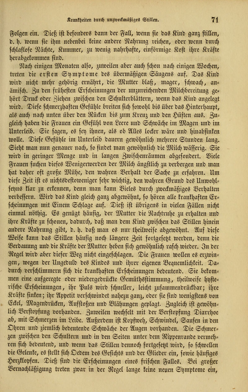 golgen ein. ©ieg tft kfonber^ bann ber ^aU, tuen« fie ba6 ^inb gattj fMctt, b. \), iüenn fie i!^m neBenBei !eine attbere 9^al^ritng reichen, cber ttjenn bitrd^ fc^laftofe 9Zäd^te, Kummer, 3U iüenig nal)rl§afte, einförmige l!oft il^re Gräfte f)eraBge!ommen finb. ^aä) einigen Wonattn alfo, ^ntüeilen aBer and) f{^on nad^ einigen SlBod^en, treten bie erften ©t)nt|) tonte beg üBermägigen (Sängeng anf. 2)aS ^inb tüirb nid)t me!^r gel^orig ernährt, bie SiRntter Blaß, mager, fd)tt)ad), an- ämifd). 3« ^^ frülieften (^rfi^einnngen ber un^nreid^enben SO^ilc^Bereitnng ge* !^ört ®rnd ober S^ul)tn gtüifc^en ben (Sc^uIterBlättern, toenn baö S^inb angelegt tüirb. ®ie[e fd^merjl^aften ©efül^le Breiten fid) fotüo^^l Big üBer bag §inter!^an|3t, aU and^ naä^ nnten üBer ben Senden Big jnm l^ren^ nnb ben §üften ang. 3«= gleid^ l^aBen bie grauen ein @efü^l t>on Seere unb ©c^tüäc^e im ^agen nnb im UnterleiB. ®ie fagen, eg fet) il)nen, alg oB SlUeg (oder tüäre nnb I)inaBftn!ett iDoEe. S)iefe ©efiil^te im UnterleiB banern getoo^nlid^ me^^rere ©tnnben lang. ^kljt man nun genauer nac^, fo finbet man geiDol^nlid^ bie 9Mc^ iuäfferig. (Sie iüirb in geringer SJJenge nnb in langen 3^tfc^enräumen aBgefonbert. ^iele T^rauen fud^en biefeg SBenigeriDerben ber SJ^ild) ängftlic^ ^u i^erBergen u:tb man !^at ba!^er oft groge Tlixi^tf ben toal^ren ^erl^alt ber ©ac^e ^n erfahren. Um biefe 3eit ift eg nic^tgbeftotüeniger fe^r tüid^tig, ben tca^ren ®runb beg Untüo^t^ fet^ng tlax ju erfennen, benn man !ann ^ieleg bnrd^ jiüedmägtgeg 5Ser!^alten t)erBeffern. SBirb bag ^inb gleic^ ganj aBgetüö^nt, fo pren aUe !ran!^aften dx^ fc^einungen mit ©nem (Schlage auf. S)ieg ift üBrigeng in bielen gäEen nic^t einmal nötl;ig. (Sg genügt häufig, ber äl^utter bie 9?ac^tru:^e ju erhalten nnb i^re f räfte ju fc^onen, baburd^, bag man bem ^inb ^tuifd^en bag (StiHen hinein anbere D^alirung giBt, b. ^. bag man eg nur tl^eiltceife aBgetDol^nt. Sluf biefe Söeife !ann bag (StiHen ^ufig nod^ längere 3eit fortgefe^t iüerben, benn bie S5erbanung unb bie l^räfte ber SJ^ntter l^eBen fid^ getüo^ntid^ rafc^ tüieber. -3n ber ^^egel tuirb aBer biefer 2öeg nic^t eingefd^Iagen. S)ie grauen tüoüen eg er^tüin^ gen, tr>egen ber Ungebulb beg f inbeg unb il^rer eigenen ^eqnemlid^feit. ©a^* burd> ijerfd^limmern fic^ bie Iranf^aften @rfd>einungen Bebeutenb. (Sie Be!om* men eine aufgeregte ober niebergebrüdte @emüt:^gftimmnng, t()ei(toeife l^t)fte^ rifd^e (grfd^einungen, i^r ^ulg n)irb fc^neHer, Ieid)t jufammenbrüdBar; i^re l^räfte finf'en; iljr ^Ip^etit ijerfc^lüinbet na^eju ganj, ober fie finb tüenigfteng üon (Sdel, SJlagenbrüden, 5Infftogen nnb 33Iä^ungen geklagt. 3w9'fstd^ ift gen^ol^n^ lid^ S5crftopfung bor()anben. 3w^stlen n)ed^felt mit ber ^erfto^fung ©iarrl^oe aB, mit (Sc^merjen im SeiBe. Slngerbem ift to|jfn3ef), (Sd^tüinbet, (Saufen in ben £)^ren unb jiemlic^ Bebeutenbe (Sd^tüäd^e ber klugen borl^anben. 3)ie (Sd^mer:^ ^en ^toifc^en ben «Schultern unb in ben (Seiten unter bem 3?ippenranbe berme^^^ reu fid) Bebeutenb, unb njenn bag ©tiHen bennod) fortgefe^t iüirb, fo fd^n^ellen bie ©elent'e, eg ftellt fid) £)ebem beg ©eftd^tg unb ber ©lieber ein, fotüie f)äufigeg §erj!topfen. S)ieg finb bie (grfd^einungen eineg frifd^en gaCleg. ^ei groger ^ernad^Iägigung treten jn^ar in ber Ü^egel lange feine neuen (Sl}m|)tome ein,