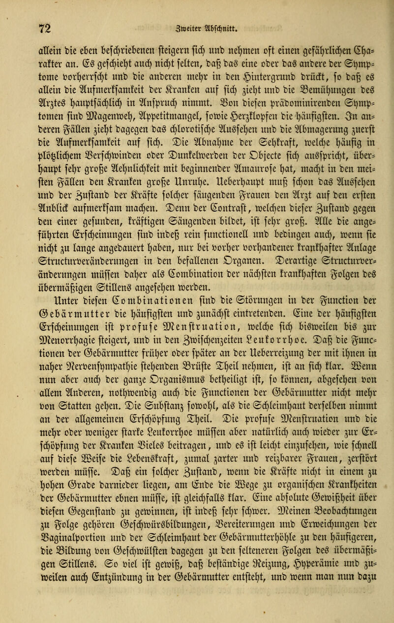 Yä Stoeittv 2l6f^tiitt. aHetn bie eBen befc^rteBetten ftetgerit ft(f> unb ttef)men oft einen gefäljrltd^en ^^a* ra!ter an. (5ö gefc^te'^t an(^ nid^t feiten, bag ba§ eine ober ba^ anbete ber (Si)m^^ tonte oorl^errf^t nnb bie anbeten me!^r in ben §intetgtnnb btücft, fo bag eö allein bie 5lnfmetffant!eit bet ^tanfen auf fic^ ^iel^t unb bie 33emii^ungen beg ^Itjteg l^an^tfäd^lic^ in 3lnf|3tud^ nimmt, ^on biefen :|3täbominitenben ©i)m^= tomen finb SO^agentoe'^, 3l:p^etttmange(, fotoie ^et^floipfen bie '^äufigften. -^n an= beten gäHen ^ie^t bagegen ba^ c^lototifc^e 5lngfel^en nnb bie 5lBmagetnng petft bie 5lufmet!fam!eit auf fi(^. S)ie Slbna'^me bet ©e^ftaft, ttjelie ^äufig in ^lö^tic^em 35etf(^toinben obet ©unfeltoetben bet DBjecte fi(^ au^f:pti(^t, übet- !^au|)t fel^t gtoge 2lef)nlic^!eit mit Beginnenbet ^Imautofe l^at, mac^t in ben mei^ ften gäHen ben £tan!en gtoge Untu^e. UeBetl^au^t muß fd^on bag Slu^feljett unb bet ä^ftcinb bet Sl^äfte folc^et fdugenben Stauen ben ^x^t auf ben etften 5lnHi(f aufmet!fam machen. S)enn bet d^onttaft, h)etd)en biefet ä^^ff^^^b gegen ben einet gefunben, ftäftigen ©ängenben Bilbet, ift fe!^t gtog. 5IEe bie ange= fül^tten (Stfc^einungen finb inbeg tein functioneU nnb bebingen auc^, toenn fie nic^t ;^u lange angebauett ^ben, nut bei »ot!^et lootl^anbenet !tan!^aftet Slnlage ©ttuctutoetänbetungen in ben befallenen Dtganen. 3)etattige ©ttuctutoet* änbetungen muffen ba'^et at^ (Kombination bet nä(^ften !tan!l)aften golgen be0 übetmägigen ©tiHen^ angefe^en tüetben. Untet biefen Kombinationen finb bie ©tötungen in bet gundion bet @ebätmntter bie !^änfigften unb ^unäd^ft einttetenben. (Sine bet l^äufigften (Stfc^einungen ift ^tofufe SD^enfttnation, ioetc^e fic^ bt^toeilen big jut 5!Jlenott!^agie fteigett, unb in ben ä^tf^^stt^eiten Sen!ottI)üe. 2)ag bie gunc^ tionen bet ©ebätmuttet ftü^et obet f^ätet an bet Uebetteijung bet mit i!)nen in na'^et 9^etOenf^mpatl^ie fte^enben iötüfte Z^dl ne!)men, ift an fic^ !lat. 3Benn nun abet auc^ bet ganje Dtganiömnö betl^eiUgt ift, fo fonnen, abgefe^en i?on allem 5lnbeten, not^^toenbig auc^ bie ^^undionen bet ©ebätmuttet nic^t me^t i)on (Statten ge^en. 5)ie (Subftanj foioo!^!, aU bie (Schleimhaut betfelben nimmt an bet allgemeinen @tf(^ö^fung ^l^eiL 3)ie ^tofufe 9}^enfttnation unb bie mel^t obet toeniget ftat!e $?eu!ott^oe muffen abet natütlic^ auö^ toiebet ^ut @t:= fc^D^fung bet ^taufen SSieleö beittagen, unb e0 ift leidet einjufe^^en, toie fc^neE auf biefe SBeife bie $?ebeng!taft, ^umal ^attet unb teijbatet gtauen, jetftott ioetben muffe. S)ag ein fold^et ßwft^itt'C), toenn bie ^täfte nic^t in einem ^u l^o^en (^tabe batniebet liegen, am (Snbe bie Söege ^n otganifc^en Htan!l)eiten ber (^ebätmuttet ebnen muffe, ift gleichfalls !lat. (gine abfolute @en)ipeit nb^x biefen (^egenftanb jn getoinnen, ift inbeß fe^t fc^toet. SD^einen Beobachtungen ju golge gel)Dten (Sefc^ioütSbilbungen, ^eteitetungen unb ©ttoeic^ungen bet ^Saginal^ottion unb bet (Sc^leimljaut bet @ebätmuttet^Dl)le ^n ben ^äufigeten, bie 55ilbung i)on ^efc^ioülften bagegen ju ben felteneten folgen beö übetmägi^ gen ©tiHenS. (So oiel ift getoig, bag beftänbige 9^ei^ung, §^petämie unb ju^ tueilen auc^ (Sntjünbung in ber ©ebätmuttet entfielt, unb toenn man nun ba^u