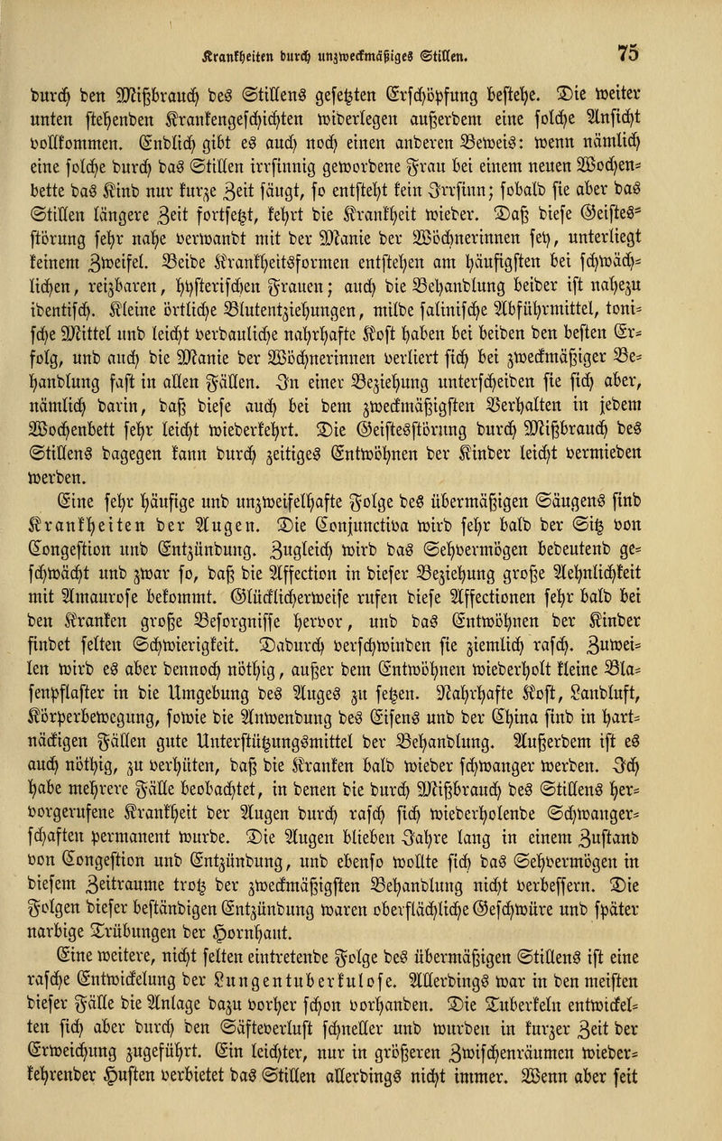 burd^ ben Tli^hxavL^ beö ©tiHeng gefegten ©rfc^'Dpfuitg Befiele. 3)ie tüeitev unten fte^enben ^ranfengefd^tc^ten tutberlegen augerbem eine folc^e 5lnfi(^t t)oII!omnten. (Snbltd) gibt e§ and) nod^ einen anbeten SSetüei^: itenn nämlic^ eine fotc^e bnrc^ ba^ ©tiöen irrfinnig genjorbene ^^ran Bei einem neuen SBod^en^ bette baö ^inb nur fur^e ^di fäugt, fo entfielt fein S'rrfinn; fobalb [ie aBer ba^ ©tiWen längere ^t\t fortfe^t, !e^rt bie ^ran!l)eit n^ieber. ©ag biefe ©eifte^* ftörung fe^)r na^^e bern^aubt mit ber Tlank ber SBodbnerinnen fei), unterliegt deinem S^^ife^- ^^i^^ Ä'ran!^eit^formen entfte'^en am ^äufigften Bei f(^n)ä(^^ lid^en, reijBaren, ]^t)fterifc^en i^rauen; aud) bie 33el)anblung Beiber ift na'^eju ibentifd^. steine örtlidje ^lutent^iel^ungen, milbe fatinifc^e 3lBfü^rmittel, toni^ fc^e 3J^itte( unb leidet berbaulic^e na^rl)afte Ä'oft ^aBen Bei Beiben ben Beften @r* folg, unb aud^ bie 9}?anie ber SKbc^nerinnen ijerliert fid^ Bei jtüedmcigiger 33e- !)anblung faft in aÜen gäÜen. -ön einer ^e3ie'£)ung unterfc^eiben fie fid> aBer, nämlid^ barin, bag biefe aud^ Bei bem jtuedmäßigften ^er^alten in jebem Sßod^enBett fe^r leidet iüieberfe^rt. ®ie ©eifteöftorung burd^ SRigBraud^ be0 (Stiüen^ bagegen fann burd^ ^eitige^ (SnttDol^nen ber f inber lei(^t ijermieben iüerben. (Sine fe!^r !)äufige unb un3n)eifel!^afte ^otge be§ üBermägigen ©äugend ftnb ^ran!^eiten ber 5lugen. S)ie ^cnjunctiDa tüirb fe^^r Batb ber ©i^ bon dongeftiott unb (Snt^ünbung. ä^gletd^ tt)irb ba§ ©el^bermijgen Bebeutenb ge^ fc^tüäd^t unb ^tüar fo, bag bie Slffection in biefer ^Sejiel^ung groge 2le!^nli(^!eit mit 5lmaurofe Befommt. ©(üdlid^ertDeife rufen biefe 5lffectionen fel^r Balb Bei ben Ä\an!en groge ^eforgniffe f)eri?or, unb ba^ SnttDÖ!^nen ber ^inber finbet fetten ©d^tüierigfeit. ©aburd) ijerfc^n)inben fie ^iemlid^ rafd^. 3it^st* len tüirb e6 aBer bennod^ nöt!§ig, auger bem (Sntmöl^nen tüieber'^ott kleine ^la- fen^flofter in bie UmgeBung beg 5lugeg ju fe^en. D^atjrfjafte Ä'oft, Sanbluft, ^or^erBetüegung, fon)ie bie ^Intuenbung beö Sifen^ unb ber S^ina ftnb in ^art* nädigen ^^ällen gute Unterftü^ungömittel ber 33e'^anbtung. 5lugerbem ift e^ auc^ nött)ig, ^u i?erl^üten, bag bie f raufen Balb tüieber fc^toanger toerben. -O^d^ ^aBe me^^rere gäÜe BeoBad^tet, in benen bie burc^ TOgBraud^ be§ ©tillen^ ^er= ijorgerufene f ranf^eit ber 5lugen burd^ rafd^ fic^ tüieberl^olenbe (Bdpan^tx- f^aften permanent tDurbe. ®ie klugen BlieBen -^a^re lang in einem Swft^^b i)on ^ongeftion unb (gnt^ünbung, unb eBenfo iDoÜte fid) baö ©e^i^ermogen in biefem 3^itraume tro^ ber jiüedmägigften 53e^anblung nid^t berBeffern. ®ie i^clgen biefer Beftänbigen (gnt^ünbung toaxm oBerfläc^lid^e @ef(^h)üre unb fpäter uarBige S^rüBungen ber §orn^aut. ©ne ujeitere, nic^t fetten eintretenbe gotge beg üBermägigen ©tilleng ift eine raf(^e (Sntujidelung ber $?ungentuBerfulofe. Merbingg tuar in ben meiften biefer ^^cille bie Inlage baju Dörfer fc^on i>orl^anben. 3)ie S^uBerfetn entti3idfe(= ten fid^ aBer burc^ ben ©äfteterluft fdjnetler unb njurben in fur3er 3eit ber (Sriüeid^ung jugefü^rt. (gin leidster, nur in grogeren Stüifd^enräumen n^ieber* fe^renber Ruften ijerBietet baö ©tilten aEerbingg nid^t immer, äöenn aBer feit