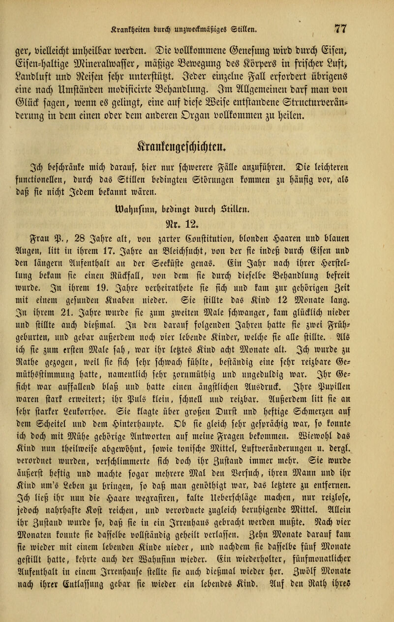 ger, iJteUeic^t un^etlBar tüerben. ®te i^oHfommene ©enefuttg tüirb burc^ Eifert, Si[en=^alttge S[Rmeraliüaffer, mäßige iöeiüegung beg ^öriper^ in frifd^er Suft, ^anbluft unb ^^etfen fe!^r unterftü^t. -3eber einzelne gaU erforbert übrigen^ eine ttac^ Utnftänben mobiftchte S3e^anblung- Sm Mgememen barf man ton ®IM fagen, tüenn e^ gelingt, eine anf biefe SBeife entftanbene @trncturi)erän= berung in bem einen ober bent anberen Organ ooHfomnten ^n l^eilen. 3ct) 6e[c^rän!c mic^ barauf, ^ier nur fc^ivererc ^äfte ajtsufü^ren. 2)ie Iei(^tcren functioneHen, burc§ tag ©tilleti fiebingteii ©törungen fommen 511 pufig üor, ats i)Q^ ftc tiic^t Gebern kfannt wären. tOafjuftnu, bfbingt hnxcl) Süiitn. m. 12. grau ^., 28 3Q^rc alt, »on jarter gonfiitutton, blonben paaren unb tlauen Stugen, litt in ifjrem 17. 3a^re an S3Ieic^[uc^t, »on ber fte inbe§ Hxä) (Ei[en unb ben längern 5lnfent^oIt an ber (Seefüjlc genaö. (Sin 3<^^^ ^^^^ i^i^^i^ ^erfiet^ lung befam fte einen DiücEfan, i^on bem jte burc^ biefelbe ^Be^anbtung befreit würbe. 3« i^rem 19. 3a{)re »er^eirat^ete jte ]x6) unb tarn jur gehörigen ßeit mit einem gefunben Knaben nieber. 6ie ]t\l\U ta§ Ätnb 12 SÜfJonate lang. 3n i^rem 21. 2^f)xc: würbe fie jum ^weiten Wak [(^wanger, !am glütfüc^ nieber unb füllte au^ bie^mal 3n ben barauf folgenben 3'^^^^^'^ W^^ fi^ ä^^^i %^^' geburten, unb gebar au^erbem no^ üier tebenbe Äinber, welche fte afle ftillte. %U iä) jie 5um crften TlaU fa^, war ifir te^te§ Äinb aä^t Spflonate alt. 3^ würbe p 9f{at^e gebogen, Weil fte ftc^ fe^r fc^wac^ füllte, beftänbig eine fe^r reijbare ®ts müt^gftimmung ^atte, namentlich fel)r ^ornmüt^ig unb ungebulbig war. 3^^ ®c- fid}t war auffaKenb bla§ unb liatte einen ängfilic^en 3luC^bru(f. 3^^^ ^upitten waren fiar! erweitert; t^r $ul§ Hein, fc^neU unb reizbar. 5lu§erbem litt fte an fe^r ftarfer Seuforrlioe. @ie flagte über großen -Dürft unb heftige (Sdimerjen auf bem 6cl)eitel unb bem ^inter^aupte. Ob fte gleich fe^r gefpräd^ig war, fo fonnte ic^ bo(^ mit Tl^t gehörige 5tntworten auf meine fragen befommen. SBiewo^l \>a§ Äinb nun t^eilweife abgewöhnt, fowie tonifc^e SOlittel, guftüeränberungen u. bergl. üerorbnet würben, »erf^limmerte ftc^ bocl) i^r Buflanb immer me^r. «Sic Würbe äu^erft beftig unb mai^te fogar mehrere Tlai ben 23erfuc^, i^rcn 9??ann unb i^r ^iub um'g geben p bringen, fo ba§ man genötbigt war, ha^ le^tere ju entfernen. 3cl) lie§ i^r nun bie ^aare wegraftren, falte Ueberfc^läge machen, nur rei§lofe, jeboc^ na^r^afte Äoft reichen, unb Derorbnete pgleic^ beru^igenbe SOJittel. SlHein ibr Bwfian^ ^urbe fo, ta^ fte in ein 3rrenbauö gebracht werben mu^te. ^aä) »ier SDilonaten fonnte fie baffelbe üoüftänbig geseilt »erlaffen. Qtl)n SlJJonate barauf fam fte wieber mit einem lebeuben Äinbe nieber, unb na^bem fte baffelbe fünf SD^Jonate gefüllt ^atte, febrte auc^ ber 2Ba^nftnn wieber. (Ein wieber^olter, fünfmonatli(^er 2lufentbalt in einem 3rren^aufe ftellte fte auc^ biepmal wieber ^er. ß\i>o^ aJtonate na6) \f)xtx (Sntlaffnng gebar fie wieber ein lebenbeö Äinb, 3luf ben 3iat^ i^rcS