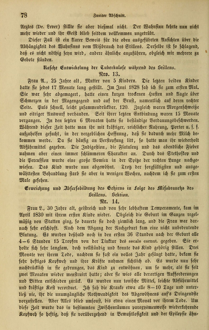 2trjtc§ (Dr. geuer) füllte fie aüer bie^mat ni(^t. -Der 2Bat)njinn fc^rtc nun nii^t nte^r njieber unb i§r ®ei)l Dlicb feitbem Dollfommen ungetrübt. ^Diefer %aü ifl ein ftarer S3ett)ei§ für bie oben ausgeführten 9lnft(^ten über bie Stb^ängigfeit beg SBa^nfinnö i?om SD^iprau«^ be§ ©tiüeng. 2)erfe(be ift fo fi^Iagenb, bQ§ eö nic^t nöt^ig fe^n n?trb, anbere ä§nli(|e an^ufü^ren, obgleich mir mehrere ju (Sebote jiänben. Hoffljc (ßntrotckelung btr ^uberkuloff iwäljrfnii' öw Stillens. mo. 13. f^rau 5t., 25 3a^re alt, SD^utter üon 5 ^iubern. 2)ie legten beiben Äinber batte fte jebe^' 17 gjJonate lang geftiüt, 3m 3unt 1828 faJ) ic^ fte jum erften TlaU «Sie war fe^r abgemagert, ^atte einen furjen trotfenen Ruften unb flagte über <Sd)mer§en in ber 5)^agengegenb unb auf ber 35ruft, namentlich auf bereu re(^ter «Seite. $nlö f(^nell, lei^t sufammenbrürfbar, 120. B^Ö^eif^ waren ÜJJorgenf^wei^e iinb eitriger Stugwurf tjorbanben. ©eit ibrer legten Sntbinbnng waren 15 SJiDuate »ergangen. 3 ^^n legten 6 ü}?onaten ^atte fte beftänbige SSerbanungebefc^werben. SBä^renb biefer ßtit ^atte man i^r mit fräftiger, reicbli^er 9labrung, ^orter u. f. f. aufzuhelfen gefugt, in ber vergeblichen .^offnung, ta^ fie baburcb mebr 9Jiil(^ be- fommen werbe, ©a fte Mufig an SSerftopfung litt, fo ^atte man ibr wieber^ott 5tbfübvmittel gegeben. •Die 3n^i9eftion, tit ^-tatnlens unb ba§ abenblic^e gieber nahmen aber einen immer fc^Iimmeren (E^ratter an. 3!)urc^ tia§ ©tet^offop unb bie ^ercuffion würbe eine grofe löomica in ber @pi|e ber reiften ßunge na(^ge= wiefen. 2)a§ Äinb würbe nun abgewöhnt. Zxo^ ber forgfältigften unb auege- wä^lteften S3e^aitb(ung ftarb fte aber in wenigen 2Bo(^en, na(^bem ic^ fte jnm erften WaU gefe^en. (Bxwtu\]im^ unöf ^Ibfafsbtlbung bis 6el)trn9 tu iolge bes ^tfsbraucljö bfs 0tilUnö, JÖiktbn. m. 14 ^rau S., 30 3^^^^ ^It geijlreic^ unb üon fe^r lebhaftem Temperamente, !am im 9tpril 1830 mit ibrem erften Äinbe nieber. Obglei^ bie ©eburt im ©anjen regel- mäßig ^on «Statten ging, fo banerte fte bcc^ jiemlic^ lang, unb bie ^^-ran war bar- na(^ fe^r erfd)öpft. ^aä^ bem 3lbgang ber 0tacl)geburt !am eine ni^t unbebeutenbe S3lutung. So nrnrben beß^alb nocl) in tm erflen 36 Stunben nact) ber ©ebiirt aüe 4—6 6tnnben 15 Xropfen ücn ber Xinftur be^ secale cornut. gegeben. Sie er; ^otte ftc^ fe^r langfam, boc^ t^ollftänbig unb fonnte H§ Äinb ge^ü^rig füllen, ©ret SD'tonate vor tbrem 2:obe, nac^bem fie faft ein üotteö ^a\)x gefäugt bcitte, befam fte fe^r beftigeS ^opfwef) unb ibre Gräfte nabmen fic^tlic^ ab. dö würbe nun fe^r na^brücflicf) in fte gebrnngen, tia^ Äinb §n entwöfinen, um fo me^r, als fte feit ivoti 9!J?onaten wieber menj^rnirt f^attc; aber fie wieg alle berartigen 5lufforberungen unb Sitten entfc^ieben jurücf. g§ würben nun tonif^e Tliikl, leidite 5lbfübrmittet unb fräftige ^ofi Perorbnet. 3(^ fa^ bie Äranfe etwa alle 8-10 läge unb nnter-- ließ nie, i^r bie unumgängltdie 91ot§wenbigfeit be§ ^bgewöf)neng anfg -Dringenbfte »or§ufteflen. 5tber %üt§ blieb umfonfl, big etwa einen SD^onat vor ibrem Xobe. Hm biefe ßeit würbe ba§ in beftimmten ßwifc^enräumen paroftjgmenweife wieberfe^renbe Äovfweb fo heftig, ta^ fte »orüberge^enb in Sewußtloftgfeit unb ber Spilepfte ä^n-