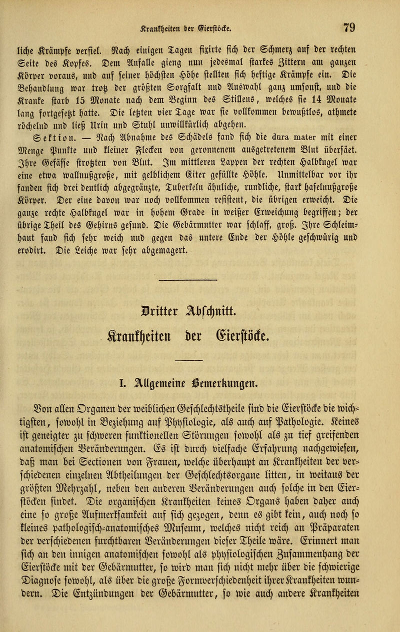 li^e Krämpfe »erfiel, ^aä) einigen Za^tn fi^irte ftd) ber ec^merj auf bcr rechten 6eite beö Äo))fe§. 2)em einfalle giettg nun iebe^mal jiarfeö 3ittcrn am öanjen Körper »orauö, unb auf feiner ^odjjlen ^bl)e fieötcn ftd) heftige ^rämvfe ein. X>k Se^anblung wax tro^ ber größten Sorgfalt unb %umal)i ganj umfonfi, unb bie Äranfe fiarb 15 9Äonate m6) bem Seginn be§ 6tinen§, tt>elc^eg fte 14 SKonate lang fortgefe^t ^atte. 2)ie legten üier 2:age trar fie volüommen bewu^tloö, at^mcte rbc^elub unb Iie§ Urin unb ©tut)! unnjinfürlid) abgeben. «Seftion. — ^aä) Slbna^me beö Sc^äbetö fanb fi^ bie dura mater mit einer SWenge fünfte unb fleiner ^^terfeu üon geronnenem ausgetretenem 33Iut überfäet. 3^rc ©efäffc jiro^ten üon S3Int» ^m mittleren Sappen ber rechten ^albfuget n)ar eine ettt)a tt)annu§gro§e, mit gelblichem (Siter gefüllte ^ö^Ie. Unmittelbar »or i^r fanben fic^ brei beutli^ abgegränjte, Xuberfeln ä^ntic^e, runblic^e, fiarf ^afelnnfgro^e Äörper. S5er eine baüon wax noc^ üoHfommen reftfient, bie übrigen ertveic^t. 2)ic gau^c reifte ^albfngel n?ar in ^o^em ®rabe in weiter (Erweisung begriffen; ber übrige :j:^eil beä ©e^irnö gefunb. ©ie ©ebärmutter ttjar f^Iaff, gro§. 3^re @^leim= ^aut fanb ftc^ fe^r weic^ unb gegen ta§i untere ßnbe ber ^ö^te gefi^würig unb erobirt» $Die Seiche tvar fe^r abgemagert. iritter J^bfdinitt. Sranl^eiten ber ®ier[tMe. I. ^Uöemetiti f «merkungen. 35on aUett Organen ber n^eiBltd^en ©efc^Iec^t^t^etk ftnb bie Sterftöcfe bie n)td^= ttgften, fotüofil in ^ejtel^nng anf ^^tjfiologte, aU an^ auf ^at^^ologte. ^eineg ift geneigter ju fc^tüeren fnnftioneUen (Störungen fotüo^I aU ju tief greifenben anatomifd^en S5eränberungen. ^^ tft burd^ ijielfad^e (Srfal^rung nad^getDtefen, bag man bei ©edionen i)on grauen, tweld^e über'^aupt an f ranfi^eiten ber i?er* fd^iebenen einzelnen ^Ibf^eilungen ber @ef(^(ed)tgorgane litten, in toeitau^ ber größten SO^e^rjal)!, neben ben anberen ^eränberungen au(^ folc^e in ben ©er* ftöcfen finbet. S)ie organifc^en tranf^eiten feinet Organa l^aben bal)er auc^ eine fo grßge 5lufmer!fam!eit auf fid) ge^^ogen, benn eg gibt fein, auc^ nod^ fo !letne§ :pat:^o(ogif(^=anatomtfc^e^ 9}?ufeum, icelc^e^ ntd)t retd^ an ^rä^araten ber »erfc^iebenen fur^tbaren 55eränberungen btefer 3^!^et(e tüäre. (Erinnert man ficf> an ben innigen anatomifc^en fotücl)! al^ ^l)i)fiDlDgifc^en ßufammenl^ang ber (gierftöcfe mit ber ©ebdrmutter, fo tüirb man fi(^ ntd)t me^r über bie fc^njierige S)iagnofe fotDo!)!, alö über bie große gormberfc^ieben^eit i'^rerS!ran!!^eiten tüun* bem. SDie (Sntjünbungen ber Gebärmutter, fo toie auc^ anbere ^ranfl^eiten