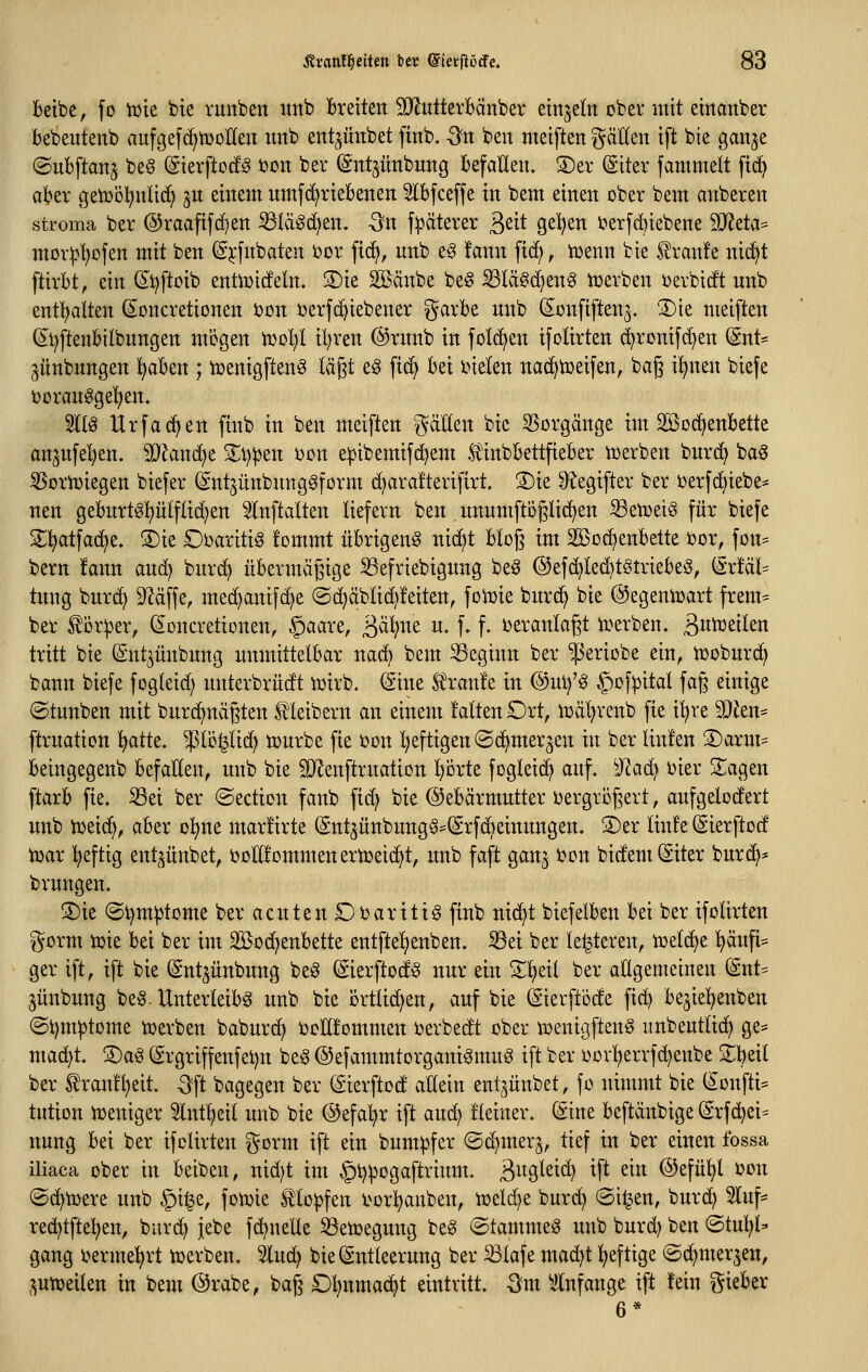 betbe, fo Tok bte vuitbeit itnb Bretten SRutterBänber einzeln ober mit emattber bebeutenb aufgefc^njoHen imb ent^üttbet finb. Sn ben metftett gäEen tft bte ganje ©ubftanj be§ (Sierftoc!^ bon ber ^ntjünbung Befallen. S)ev (Siter fammelt ftd^ akv getDcl^nltc^ ^u einem nmfd)riebenen Slbfceffe in bem einen ober bem artberen stroma ber @raaftfd]en ^Iägd)en. -Sn fpäterer ßeit gelten 5?erf(^iebene Wtta^ mor^l^ofen mit ben (g^-fubaten i)ür fic^, nnb eg !ann fid^, iüenn bte tran!e nid)t ftirbt, ein (5t)ftoib enti^ideln. 3)ie SSänbe beg S3Iä§d)eng icerben ijevbidt nnb entl^alten d^oncretionen bon ijerfc^iebener ^^arbe nnb (S^onfiften^. '3)ie meiften (I^t)ftenbilbnngen mögen iuol;! il^ren @rnnb in foI(^en ifolirten (^ronifc^en (inU jünbnngen l^aben ; iüenigftenS läßt eg ftc^ bei bieten nac^tüeifen, baß i^nen biefe t>oranggel^en. 5tlö Urfac^en finb in ben meiften gälten bie 55orgänge im Söoc^enbette anjnfel)en, Tlax\<ift 2;i)))en i^on epibemifc^em f inbbettfieber iuerben bnrd) ba^ SSoriDiegen biefer (Sntjünbnnggfßrm d^arafterifirt. S)ie 9?egiftev ber ijerfc^iebe* nen gebnrt§t)ülftid)en Slnftatten liefern ben nnumftbglic^en ^etoeiö für biefe 2^^atfad)e. ®ie Obaritig fommt übrigen^ nic^t btcß im 2öod)enbette ijor, fon:= bem ifann an(^ bnrc^ übermäßige S3efriebignng beö @ef(^Ied}tötriebe3, ^xUh tnng bnrd^ 9Zäffe, med)anifd)e (Sc^äbtid)!eiten, foiüie bnrc^ bie ©egeniüart frem= ber ^Dr:per, ^Dncretionen, §aare, ^^ali^nt u. f. f. i^eranlagt ii^erben. ßntüeilen tritt bie (Snt^üitbnng unmittelbar na(^ bem beginn ber ^eriobe ein, i^obnrd^ bann biefe fogleid) nnterbrüdt iüirb. (Sine S^ranle in ®nif§ §of|3ital faß einige ©tnnben mit bnrc^näßten l^leibern an einem falten £)rt, n3äl)renb fte i!^re ^Jen- ftrnatien ]^atte. ^^^lo^lid) tüurbe fie üon l)eftigen ©c^mer^en in ber linlen ®arm^ beingegenb befallen, nnb bte SJleitftrnation l}Örte fogleid^ auf. ^Jlad) i)ier Silagen ftarb fie. S3ei ber @ection fanb fic^ bie ©ebärmntter vergrößert, aufgelodert nnb tüei(^, aber o^ne marÜrte (Sntjünbung^'(Srf{^einnngen. S)er linfe (Sierftod n^ar ^efttg entpitbet, ijoEfommeneriüeic^t, nnb faft gan^ ben bidemSiter bnrc^* brnngen. 3)ie (Sl)m^tojne ber acuten £)barttt§ finb niä^t btefelben bei ber ifolirten gorm toie bei ber iiu 2Bod)enbette entftel^enben. ^ei ber le^teren, toelc^e ^äufi= ger ift, ift bie (gntjünbung beg (Sierftod^ nur ein Z^di ber allgemeinen (Snt= jünbung be§-Unterleibs nnb bie örtlid)en, auf bte ©ierft'öde fid) bejie^^enben ©t)m^tome tüerben baburd) ijoUfommen i^erbedt ober n>enigftenö iinbeutlid^ ge== mac^t. 3)aö (grgriffenfet)n beg ©efammtorgattiSmug ift ber oovl)errfd)enbe 2;beit ber tranf^eit. -3ft bagegen ber (Sterftod allein entjünbet, fo nimmt bie (Sonfti= tution ioeniger 3lntl)eil nnb bie @efal)r ift an^ fleiner. (Sine beftäitbige @rfc^ei= nung bei ber ifolirten ^yorm ift ein bnmpfer ©d)mer3, tief in ber einen fossa iliaca ober in beibcn, nid)t im §t)^Dgaftrinm. äwö^^i^ ift ein @efüi^l i^on ©(^tüere nnb §i^e, fon)ie Klopfen t^orl^anben, tüeld^e burd) (Si^en, burc^ 3luf' red)tfte:^en, burc^ jebe fc^nelle ^Setoegmtg be§ ©tammeS nnb bnrd) ben <Bini)U gang ijerme^rt icerben. 5luc^ bie (äntteerung ber ^lafe mad)t heftige ©d^merjen, ptüeiten in bem ©rabe, baß O^nmac^t eintritt. -Sm ^Infange ift tein gieber