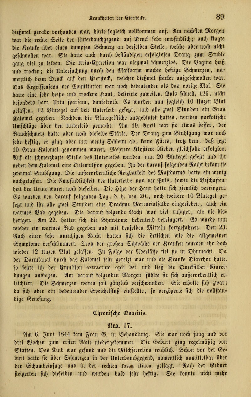 bic§mal gcrabe üor^anben irar, t)örte fogleidi tjoflfommeu auf. 9lm näi^jieii 5J?örgcu tt)ar bie reifte 6eite bcr UnterOaiic^gegenb auf ©rucf feJir eniipftublic^; aucf) ftagtc bic Äranfe über eiuen bumpfeu 6c^mcr§ au berfdbeu ©teile, tüelc^e aber uoc^ nt^t gefc^ttJoHeu n?ar. ©ie Iiattc aud) buvc^ beftäubigeu evfolöfofeu ^Draug jum 6tu^t^ gaug »iel ju leiben, ^ie ltrin--(Ejcvetiou lüar bie^mal fc^met§Iofn 25ie SSagiua ^ei^ uub trocfen; bie Itnterfuc^ung burc^ beu 5[Wajlbarm mact)te heftige 6(^merjeu, ua-- meutlii^ beim 25rucf auf beu föierftod, tret^er bie§mal flärfer aufgefc^woHeu war. $Da§ ßrgriffenfetju ber gouftitution trar uo^ bebeutenber a(ö ba§ »orige Tlal ©ie ^atte eine febr ^ei^e uub trocEene ^aut, belirirte §utveilen, ^ixU fc^nell, 126, nid)t befonberö i^axt. Urin fpavfam, bnnfelrotf). (Eö ttturben nun fogteic^ 10 Uwitw S3Iut getaffen, 12 33hitegel auf beu Unterleib gefegt, uub alle ^wei ©tunben ein ©ran kalomel gegeben. 5Ra(^bem bie Siutegelftic^e ausgeblutet Ratten, tvurben uarfotifcbe llmfcbtäge über ten Unterleib gemacht. 5lm 19. Stpril Jvar fie etwag beffer, ber 33auc^f^mer§ batte aber nod) biefeibe @tärfe. 5)er 2)rang pm Stuhlgang roax uoc| febr heftig, e^^ ging aber nur wenig 6d)Ieim ab, feine g-äceö, tro^ bem, ba§ je|t 10 ®ran ^alomel genommen waren. OJie^rere Ä(l)lliere blieben gleid)fan§ erfcigloö- 3tuf bie fc^merj^fte ©tefle be§ Unterleibs würben nun 20 Slutegel gefegt uub il)r Heben bem Äalomel eine Delemulfion gegeben. 3n ber barauf folgenben 9Zact)t befam fte jweimat ©tul)(gang. -Die au9ercrbenttid}e Dveijbarfeit beS SiJiaftbarmS f)atte ein wenig ua^gelaffen. ©ie ßmpfiublic^feit beS Unterleibs uub ber ^ul§, fcwie bie SSef^affen- ^cit beä Urins waren woä) biefelbeu. ©ie ^t^e ber ^aut ^attc ft^ jiemtic^ »erringert. gs würben Um barauf folgenben 3:ag, b. ^ beu 20., noc^ weitere 10 33hiteget ge- fegt uub i^x alle jwei ©tunben eine ©rai^me SlJiercnrialfatbe eingerieben, au(^ du warmes 23ab gegeben. $Die barauf fotgeube S^iac^t war md ruhiger, als bie biS^ bcrigen. 5tm 22. b^^tten jt^ t)k ©l)mptome bebeuteub verringert. (Is würbe nun wieber ein warmeS 33ab gegeben uub mit benfelbeu SD'iitteln fortgefahren. 2)eu 23. 9Zac^ einer fefjr nurn^igeu 5tac^t f)atten fic^ bie örtli^en wie bie allgemeinen ©tjmvtome »erfc^Iimmert. Zxo^ ber gro§en ©c^wäc^e ber Äranfen würben i^r bo(^ wieber 12 Unjeu S3fut gelaffeu. 3n g-olge ber 3lberläfje fiel fie in O^umacbt. ^a ber iDarmfanal bur^ baS Äalomel febr gereijt war unb bie Traufe 2)iarr^oe ^atte, fo fe|te iä) ber ßmulfion extractum opii bei unb lie§ bie Cinecffllber^ Einrei- bungen ausfegen. 9tm barauf folgenben SO^orgeu füllte fte fic^ au^erorbeutlic^ er= {eid)tert. •Die ©c^merjen waren faft gänjli^ üerfd)wunbeu. ©ie erholte fid; jwar; t>a fxd) aber ein bebeutenber ©peid)elf(u§ einftellte, fo verzögerte fi^ bie »oflftän^ bige ©enefung. €lirontffl)f OoQittiö. mo. 17. 5(m 6. ^mi 1844 fam ^rau ®. in Se^anblung. ©ie war noc^ jung unb vor brei 2ßod)eu pm erjten ^ak niebergetommeu. ©ie ©eburt ging regelmäßig von ©tatteu. iDaS Äinb war gefunb unb bie 53tiId)fecretion reii^Iicb. ©d)on vor ber @e^ burt batte fie über ©c§mer§eu in ber Unterbauc^gegenb, namentlid) unmittelbar über ber ©^ambeinfnge unb in ber reiften fossa iliaca gefiagt. ^Inä) ber ©eburt fieigerten fi^ biefelbeu unb würben balb fe§r heftig, ©ic fonnte uic^t mel^r