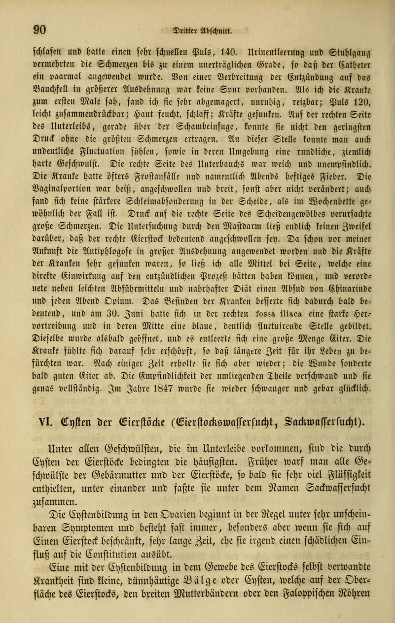 [^lafeit unb ^attc einen [ef)r fc^ueHen ^u(e>, 140. Itriuentleernng unb ©tu^lgang »erme^rten t)it ®(|merjen big ju einem unerträglichen (grabe, [o ba§ ber ^at^eter ein ijaarmal angettjenbet njnrbe. 25ün einer 93erkeitung ber (Snt§ünbung auf bas SSau^fett in größerer 5(uöbe^nung war feine ©pur »orfjanbcn. ^k- \d) tk Äranfe jum erfien ^ak faf), fanb id) fte [efir abi^emagert, unrn[}ig, reizbar; ^uts 120, leicht jufammenbrürfbar; .§ant feud;t, |d)laff; Gräfte gefnnfen. 2luf ber red)ten Seite be§ Xtnterleibö, gerabe über ber Schambeinfuge, fonnte fte ni^t ben geringften 3!5rncE o^ne tk griitjten Sdjmer^en ertragen. 2tn biefer Stelle fonnte man and) unbenttic^e g-Inctuation fügten, fcwie in bereu Umgebung eine runbli^e, jiemli^ ^arte ®efcl)wulft. 2)ie re^te Seite bes Itnterbauc^g war wei^ unb unemjjfinblid). 2)ie Äranfc ^atte öfters ^roftanfälle unb nameutlidi 5lbenbs ^cftigeg gieber. 2)ie 93aginaIportion war ^ei^, angefc{)WoIIen unb breit, fonft aber ni(^t »eränbert; and) fanb ftcf) feine ftärfere Sd^Ieimabfonbernng in ber Scheibe, alg im 9BocI)eubette ge- wö^ntid) ber %aü ift. ■Drnd auf bie red)te Seite beg Sd)eibengewölbe6 üerurfac^te grp§e Sc^mer^en. ^ie Unterfud^nng bur(^ ben 9)Zaftbarm lie9 eublid) feinen 3«^^*^^ barüber, ha'^ ber recf)te (Eierftocf bebentenb angefcf)Woflen fei?. ISa fd)on »or meiner 3tnfunft bie 9tntipI;Iogofe in großer 5tuebet)uung angewenbet tvorben unb bie ^^raftc ber Äranfen fe^r gefunfen waren, fo tie§ id| alle SJiittel bei Seite, wel^e eine birefte Sinwirfnng auf ttn ent§ünblicf)en ^roje^ f)ätten baben fbnnen, unb üerorb^ nete neben leichten Slbfü^rmitteln unb nahrhafter Diät einen 5tbfub üon 6!f)inarinbe unb jeben 9ibenb Opium. 2)a§ 53efinben ber Traufen befferte fl^ baburi^ balb be- bentenb, unb am 30. 3nni batte fic^ in ber reiften fossa iliaca eine jlarfc ^er- yortreibung unb in bereu SiJiitte eine blaue, beut(id) flnctutrenbe Stelle gebilbet. 3)iefe(be würbe alebalb geöffnet, unb eg entleerte fic^ eine grp§e 9)?enge ßiter. 2)ie Traufe füf)Ite ficf) barauf febr erfcf)5pft, fo ha^ längere ^txt für itjr geben ju be^ fürchten war. 9^ac^ einiger ^di ert)oIte fte fid) aber wieberj bie SBunbe fonberte halt guten ditcr ab. SDie (Smpfinblicf)feit ber nmiiegenben X^eile üerfdjwanb unb fte genag ricllftänbig. 3^1 ^aijxt 1847 würbe fte wieber fc^wauger unb gebar glücfüc^. VI. Ci)(!fn 'ün (Buxßckc ((Sterftofhötöaffei|urf)t^ ^aäwaffnfnd^i). Unter atten @efd)tüülften, bie im Uriterletk ijovfontmen, finb bie burd^ (It)ften ber (Sierftbcfe bebingtett bie t^äuftgften. ^rü^er t^arf man alle @e^ fc^tüülfte ber Gebärmutter unb ber (Sierftöcfe, fo Balb fte fe^r biel glüfftgfeit entl^ielten, unter einanber unb fagte fie unter bem Dramen (Sac!i»afferfu(i^t jufammen. 3)ie (Si)ftenbilbung in ben £)i)arien beginnt in ber ^egel unter fe^r unfcljein= baren (Stjnt^tomen unb befielt faft itnmer, befonberg aber luenn fie fid) auf (Sinen ^ierftoc! befc^ränft, fe^r lange ßeit, el}e fie irgenb einen fc^äblic^en (Sin= fing auf bie (Eonftituticn ausübt. @ine mit ber (£t)ftenbilbung in bem ©etüebe beg ^ierftod^ felbft uertoanbte K'ranll^eit finb fleine, bünn^äutige S3älge ober (^t)ften, ioelc^e auf ber Ober* fläche be^ (Sierftocf^, ben breiten 3}iutterbänbertt ober ben galo|)))if(^en diöl^xcn