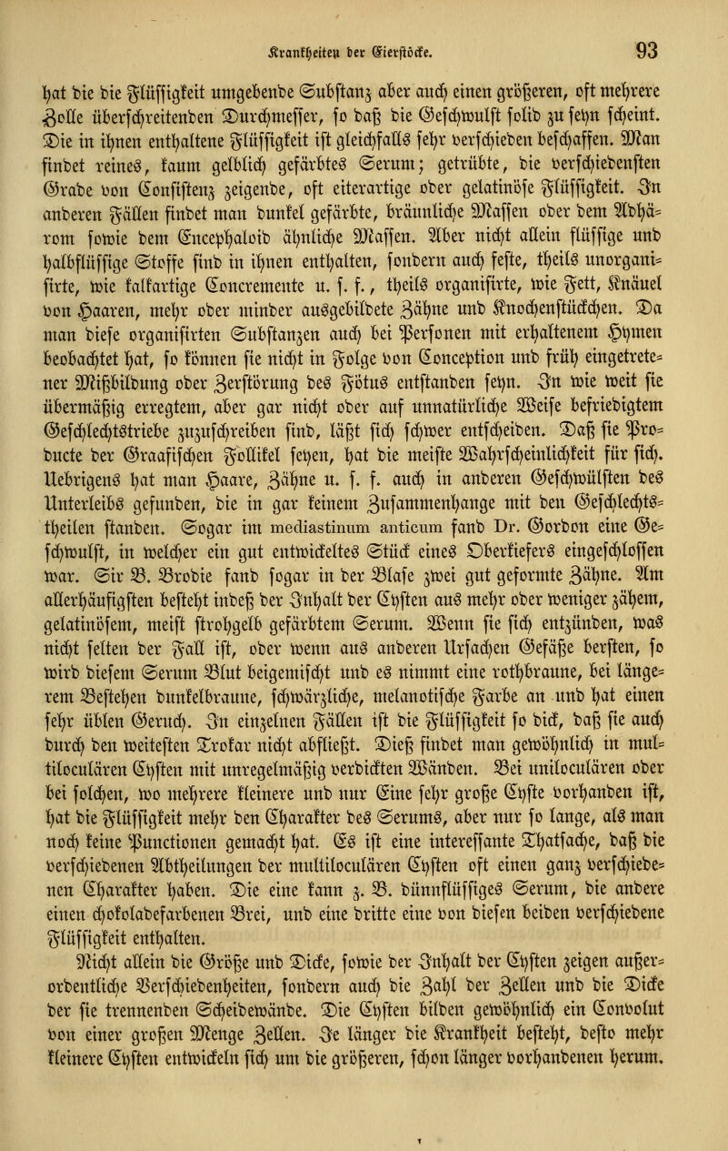 l)at bte bte ^Utfftg!ett umgebende (Subftan^ aBer a\x^ einen grDJ3eren, oft mehrere ^oKe üBerfd^reitenben 3)urc^meffer, fo bag bte ©efc^tuulft foltb jn fet)n fcf^etnt. ®te in i^en entl^dtene glüfftgfeit ift gletd^faüg fel^r ijerf(^teben befc^affen, Tian finbet reineö, fanm gelbltc^ gefärbte^ (Serum; getrübte, bte i)erf(i)iebenften @rabe i^on ^onftften,^ jetgenbe, oft eiterarttge ober gelattnofe gtüfftgfeit. -3n anberen fällen finbet man bnnfel gefärbte, bräunüd^e 9Jlaffen ober bem 5lb^iä= rom fotoie bem (Snce^^loib äl^nlic^e 9Jlaffen. Slber nic^t aEetn flüffige unb :^a(bflüfftge (Stoffe ftnb in i!)nen entölten, fonbern aud^ fefte, t^dU unorgani- firte, toie fdfartige (Soncremente u. f. f., tl^eilg organifirte, ioie ^^ett, Knäuel i)on §aaren, meljr ober minber au^gebitbete 3^^«^ unb ^noc()enftüc!c^en. ®a man biefe organtfirten (Subftanjen aud^ bei ^erfonen mit erhaltenem §t)men beobachtet :^at, fo fonnen fie nic^t in golge i)on (Sonce^tion unb früt? eingetreten ner TOgbilbung ober äerftörung be6 g-otu^ entftanben fetjn, On toie toeit fie übermäßig erregtem, aber gar nic^t ober auf unnatürlid^e Söeife befriebigtem @ef(^(e^tgtriebe 5itjufcf)reiben finb, lägt fi(^ fc^n^er entfd)eiben, S)ag fie ^ro= bucte ber ®raafifd)en goKüel feigen, ijat bie meifte 2ßa^rfc^einli(^!eit für fid). Uebrigen6 l^at man §aare, S>^^nt u. f. f. anö^ in anberen @ef(^toülften be^ Unterleibs gefunben, bie in gar feinem ßufvintmen^ange mit ben ©efc^Iec^tS^ tl^eilen [tauben. (Sogar im mediastinum anticum fanb Dr. ©orbon eine @e= fd^iuulft, in toeId)er ein gut enttoidelteS (Bind eineg Oberüeferö eingefe^toffen toar. (Sir 33. 33robie fanb fogar in ber ^lafe ^ioei gut geformte ^äl^m. 5lm aUer^äufigften beftel^t inbeg ber ^n'^alt ber (^i^ften au§ me'^r ober iueniger jä^em, gektinofem, meift ftrol^gelb gefärbtem Serum, äöenn fie fic^ ent^ünben, ioa0 nic^t fetten ber %aU ift, ober toenn an^ anberen Urfad)en ©efäge berften, fo toirb biefem Serum ^lut beigemifd;t unb eS nimmt eine rot^^braune, bei länge= rem SSefte'^en bitn!elbraune, fc^toärjlic^e, melanotifd^e ^^arbe an unb I)at einen fe^r übten @eru(^. -Sn einzelnen i^äHen ift bie ^lüffig!eit fo bid, bag fie aud^ burc^ ben toeiteften 3:;ro!ar nic^t abfliegt. S)ieg finbet man getüoljnlid) in mul= tiloculären (I^t^ften mit unregetmägig oerbidten Sßänben. S3ei unitoculären ober bei folc^en, 100 meT^rere fteinere unb nur Sine fe!^r groge dt^fte oorl^anben ift, lf>at bie glüffigfeit me^r ben (5^ara!ter beS «Serumö, aber nur fo lange, als man noc^ !eine ^.ßunctionen gemacht ^t. (g§ ift eine intereffante 2^^atfad^e, bag bie toerfd^iebenen 5lbt^eilungen ber multitoculären (S^t^ften oft einen ganj ijerfc^iebe* nen S^rafter traben. S)ie eine fann 5. 33. bünnflüffigeS Serum, bie anbere einen d>o!olabefarbenen 33rei, unb eine britte eine oon biefen beiben ijerfc^iebene ^lüffigfeit enthalten. 9^ic^t allein bie @röge unb S)ide, fomie ber -Srtljalt ber Stiften geigen auger^^ orbentli(^e 3Serf(bieben^eiten, fonbern auc^ bie 3«^ '^^^ 3^1tten unb bie ®ide ber fie trennenben Sc^eibetoänbe. ®ie (Stiften bilben getüöljnlic^ ein (lonoolut bon einer grogen SD^enge S>^Vitn, -3fe länger bie £ran!^eit befte^^t, befto mel^r Heinere Stiften enttoideln fic^ um bie grogeren, fc^on länger i?or^anbenen ^erum.