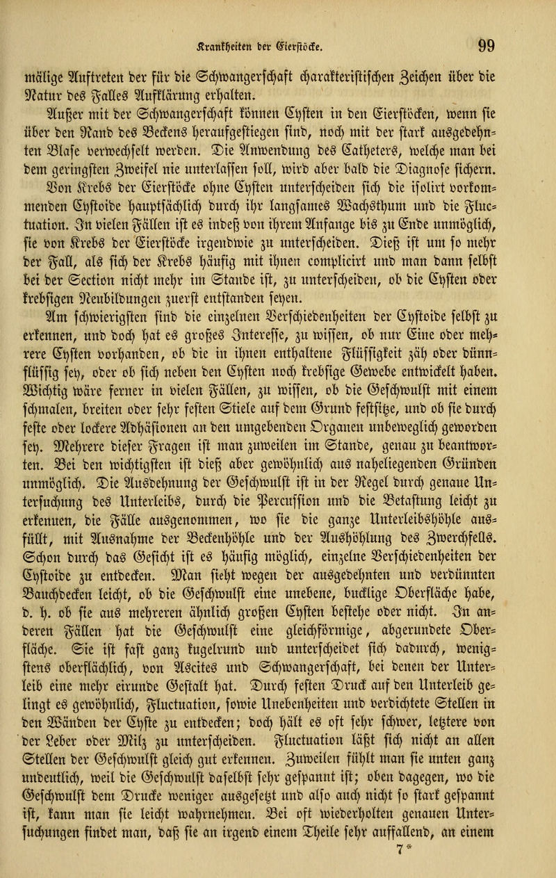 Äranf^eitctt bcr ©tcrfiöcEe. Ö9 mälige Sluftreten ber für bie ©d^tüattgerfc^aft d}ara!tertflif(^en 3^tc^^ über bte 9?atur beg ^aHe§ ^lufHärvmg erhalten. ^uger mit ber @d)tüangerfd)aft lonnen dijften in ben (Sierft'öto, iijenit fie über ben 9?anb be^ SBecten^ f)eraufgeftie3ett finb, nod) mit ber ftar! an^gebe'^n^ ten ^lafe i^erivec^felt n?erben. ®ie ^ntüenbung be§ (5^at!t)eter§, iijelc^e man bei bem geringften 3^^^f^^ ^^^^ unterlaffen foH, tuirb aBer Batb bie 3)iagnofe fiebern. 35on £reB§ ber (SierftÖcfe o^ne (^t^ften nnterfdjeiben fi(^ bie ifolirt i3or!om= menben (Si^ftoibe fian^tfäd^Iid^ bnrc^ il^r langfame^ Söac^^tl^um nnb bie gluc= tuation, Sn i)ieten gäUen ift e§ inbeg i^on itirem ^Infange big ^n (Snbe unm'öglid^, fie t)Dn l^rebö ber (Sierftöde irgenbiüie ju nnterfc^eiben. 3)ieg ift um fo mel^r ber %aU, aU fid^ ber ^reb§ ^äuftg mit i'^nen com^licirt nnb man bann felbft bei ber ©edion ntd)t mel^r im ©taube ift, ju unterfd)eiben, ob bie ^tjften ober frebftgen 9Zeubilbungen ,;^uerft entftanben feigen. 51m fc^UJterigften finb bie einzelnen 35erfd)ieben'£)eiten ber (St}ftoibe felbft pt er!ennen, unb bod^ ^at eö großem ^ntereffe, ju tüiffeu, ob nur ©ne ober me^* rere ^t^ften ijorl^anben, ch bie in il^nen ent!£)altene gtüfftgfeit ^a\^ ober bünn= flüffig fei), ober oh fid^ neben ben (5t)ften noc^ frebfige ©etüebe enttoidelt ^abm. 2Bi(^tig toäre ferner in oieten fällen, ju toiffen, ob bie ©efd^tüulft mit einem fd)malen, breiten ober fe^r feften ©tiele auf bem @runb feftft^e, unb ob fie burc^ fefte ober lodere Ib'^äfionen an ben umgebenben Organen unbenjeglic^ getoorben fet). Mt^xtxt biefer gragen ift man jutüeilen im ©taube, genau ju beanttoor* ten. ^ei ben nji(^tigften ift bieg aber getoo^nlid) aug naljeliegenben ©rünben unmögltd). ®ie luöbel^nung ber ©efc^toulft ift in ber Siegel burd> genaue Un= terfuc^ung beö Unterleibs, burc^ bie ^ercuffion unb bie 33etaftung leidet ju erlenuen, bie gälte aufgenommen, too fie bie gan^e UnterleibS^öl^le an^^ füllt, mit 5lugnal)me ber ^edenl^i)l)le unb ber Slu^^iolilung beS S^^T^^f^Q^» ©d^on burd) ba6 ©eftc^t ift eö ^äufig moglid;, ein,^elne 55erfc^ieben^eitett ber (Si^ftoibe 3U entbeden. Man fielet toegen ber auSgebeljnten unb oerbünnten ^auc^beden leicht, ob bie ©efc^iüulft eine unebene, budlige Oberfläche ^be, b. l), ob fie aug mehreren ä'^nlic^ großen ^t^ften befleiße ober nic^t, Qn an= bereu gäHen i)at bie (5^ef(^tüulft eine gleichförmige, abgerunbete £)ber= fläd^e. ©ie ift faft gan^ fugelrunb unb unterfd^eibet fid^ baburc^, ioenig= [teng oberp(^li(^, oon 5lSctte§ unb ©d)njangerf(^aft, bei benen ber Untere leib eine mel^r eirunbe @eftalt 'ijat 3)urd; feften '3)rud auf ben Unterleib ge= Itngt e6 getoo^^nlid), gluctuation, fotoie Unebenheiten unb oerbid^tete ©teilen in ben Sßänben ber 4t)fte ju entbeden; boci^ l^ält e§ oft fe^r fd^toer, letztere ton ber ?eber ober Mxi^ ^u unterfd^eiben. gluctuation lägt fid^ nid^t an allen ©teilen ber @efd)tüulft gleid) gut ernennen. 3wt»ßileu fü^tt man fie unten ganj unbeutltd^, toeil bie ©efc^mulft bafelbft fe^r gef^annt ift; oben bagegen, too bie ©efc^tüulft bem ®rude toeniger ausgefeilt unb alfo and) nid^t fo ftarf gef^jannt ift, !ann man fie leicht ioal^rneljmen. Sei oft tüieberl^olten genauen Unter=» fud^ungen finbet man, bag fie an irgenb einem 2;i;eile fel)r auffaöenb, an einem 7*