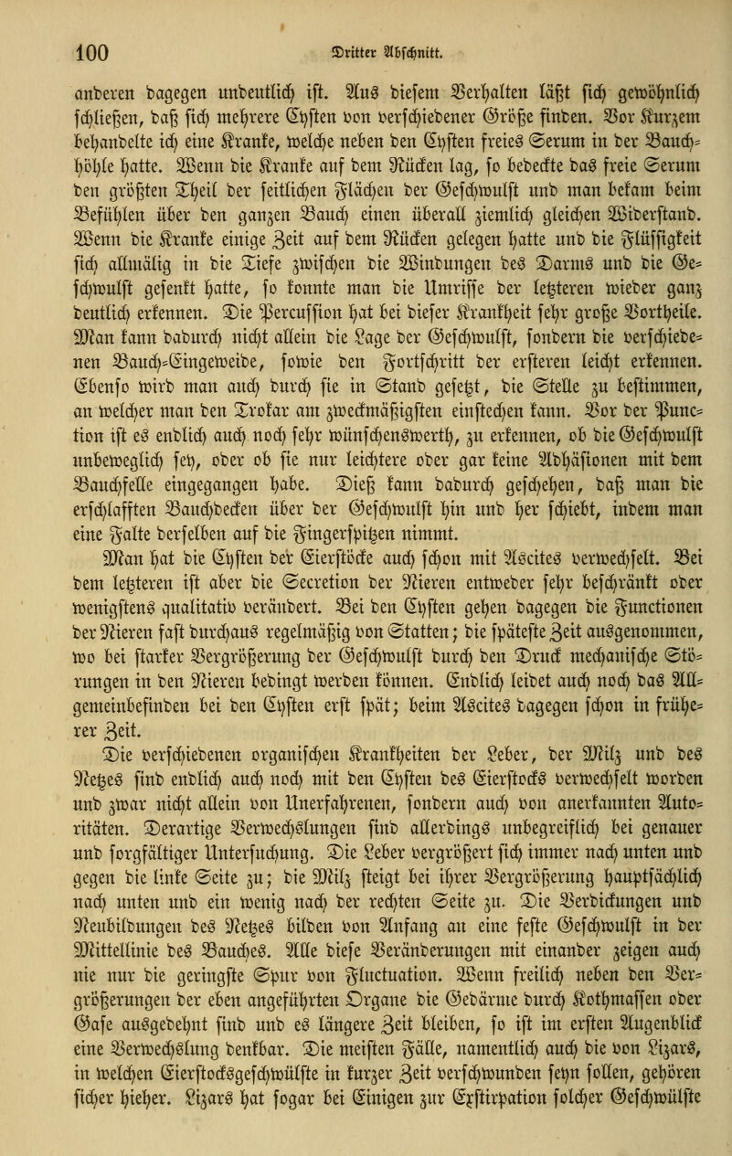 anberen bagegen uttbeutltd) ift. 2lug btefem ^tx^altm lägt ftd^ geVüöl^ntic^ {(fliegen, bag fid^ mehrere d^^ften i^ott berfd^tebener @röge finben. SSor S^uqem ;6el;anbelte ic^ eine £ran!e, icetd^e nel6en ben dt^ften freiet ©erttm in ber S3auc^= ^ol^Ie l^atte. SBenn bie £ran!e anf bem 9?ü(!en lag, fo bebedte baö freie ©ernm ben größten 2;^ei( ber feitti(^en ^läc^en ber @ef(^n}ulft nnb man befam beim ^efü^len über ben ganzen ^auc^ einen überall ^iemlic^ gleichen 2öiberftanb. Sßenn bie ^ranle einige ßeit auf bem Senden gelegen l^atte nnb bie glüffigfeit fic6 allmälig in bie 3;;iefe ^tüifc^en bie SBinbnngen beg S)armö unb bie ®e* fc^iculft gefen!t '^atk, fo fonnte man bie Umriffe ber legieren tüieber ganj bentlid) erfennen. 3)ie ^ercnffion ^at bei biefer Sl'ranl^eit fel^r groge 33ortl?eite. Tlan fann babnrd^ nic^t allein bie ^age ber ©efc^tüulft, fonbern bie i)erf(^iebe= nen S3auc^*©ingetüeibe, foiüie ben ^^ortfc^ritt ber erfteren leidet ernennen. @benfo iüirb man and^ bnrd^ fie in ©tanb gefegt, bie ©teÜe ^n beftimmen, an iüelcj^er man ben Srofar am ^toedmägigften einfielen fann, ^ox ber $nnc:= tion tft e^ enblid^ auc^ nocl^ fe!^r iüünfc^en^iüert^, jn er!ennen, ob bie ©efd^iüulft imbeiüeglic^ fei^, ober ob fie nur leichtere ober gar feine ^b^fionen mit bem ^auc^felte eingegangen ):)abt, ®ieg fann baburc^ gefd^e'^en, bag man bie erfd)lafften ^auc^beden über ber ©efd^njulft T^in unb i^er fc^iebt, inbem man eine ^alte berfelben auf bie gingerf^i^en nimmt. W^an f}at bie (2^t)ften ber Sierfti3de au(^ fc^on mit ^Ißcite^ 5)eriüed)felt. S3ei bem festeren ift aber bie ©ecretion ber Spieren entüjeber fe^r befd^ränft ober tüenigfteng qualitativ i^eräubert. S3ei ben (5^t)ften gelten bagegen bie Functionen ber9^ieren faft burc^au^ regelmäßig bon ©tatten; bie f^ätefteß^it aufgenommen, tüo bei ftarfer 35ergri3gerung ber ©efc^tüulft burc^ ben ^rud mec^anifd^e ©tD= rungen in ben Spieren bebingt tcerben fönnen. Snblic^ leibet auc^ noc^ baö 2111= gemeinbefinben hd ben d^tjften erft f|3ät; beim ^l^citeg bagegen fc^on in frü^e= rer 3eit. S)ie i>erfd)iebenen organifc^eu ^ranf^eiten ber ?eber, ber Wü^ unb beg 9Ze^e^ finb enblid) aud> noc^ mit ben (S^i^ften be^ Sierftodö t)ertüed)felt toorben unb gtDar ni(^t allein bon Unerfal^renen, fonbern auc^ ijon anerfannten 5Iuto= ritäten. S)erartige ^Sern^ec^Slungen finb aHerbing^ unbegreiflich bei genauer unb forgfältiger Unterfuc^ung. S)ie ?eber ijergrogert fid^ immer nac^ unten unb gegen bie linfe ©eite ^u; bie Wii^ fteigt bei i^rer ^ergrügerung ^au^tfäc^lid^ nad) unten unb ein tt>enig nac^ ber redeten ©eite ^u. 3)ie ^erbidungen unb 9^eubilbungen beö 5Re^eg bilben bon Einfang an eine fefte @ef(^tt>ulft in ber SJlittellinie beg 35aud)eg. 5llle biefe 35eränberungen mit einanber geigen an^ nie nur bie geringfte ©^ur t>on gluctuation. äöenn freiließ neben ben S3er= grogerungen ber eben angefül^rten Drgane bie ©ebärme burd> l^otl^maffen ober @afe auggebe!)nt finb unb e^ längere 3sit bleiben, fo ift im erften Slugenblid eine iöertx)ec^ölung benfbar. 3)ie meiften gäHe, namentlich aufii bie bon ^i^arö, in iüelc^en (Sierftodggefd^tüülfte in fur^er ^txt i^erfd^tounben fet)n foHen, gel^bren fieser ^ie^^er, ^i^arö ^at fogar Ui (Einigen jur (S^ftir^ation folc^er ©efc^iüülfte