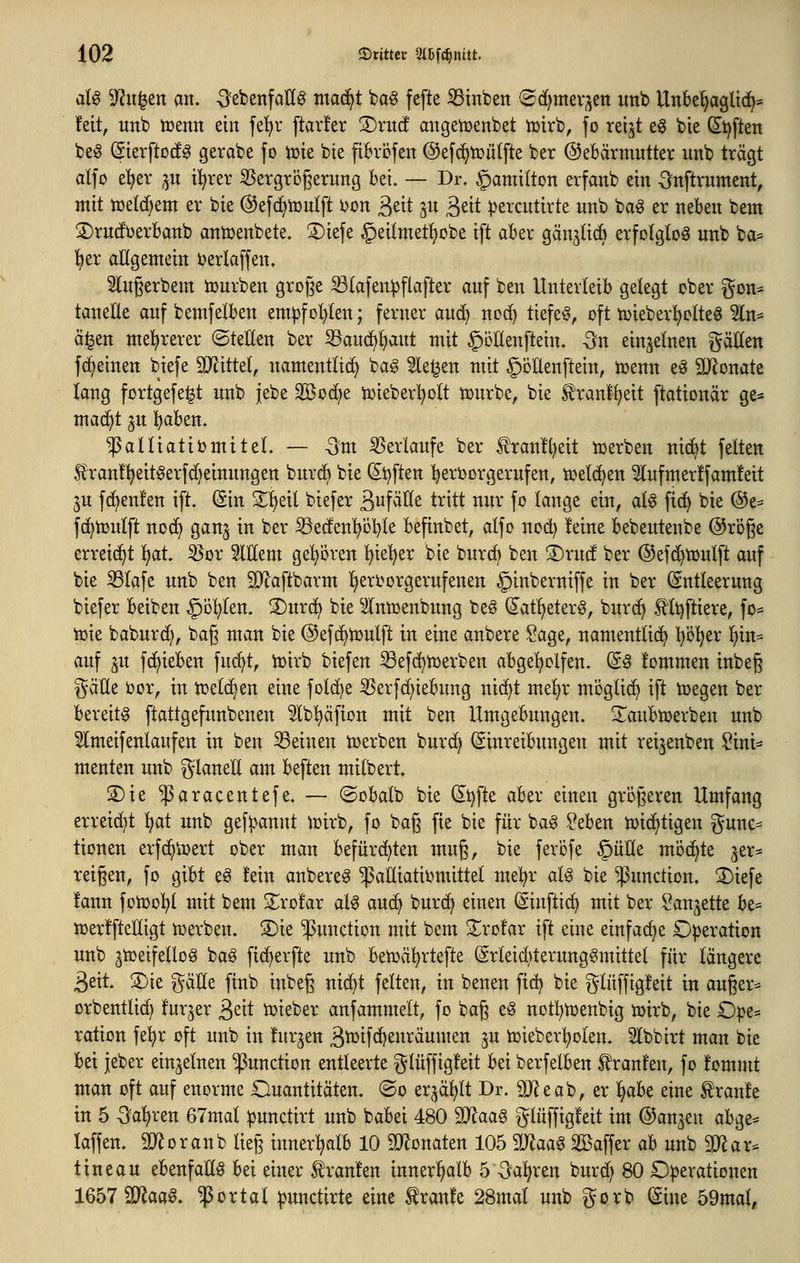 a(g ^yjit^en axu -SebenfaU^ ma^t ba^ fefte iBittbett ©(^mer^^en «nb Uttbe^gÜd^* !eit, unb tcenn ein fel^r [tarier 3)rit(! angetoenbet tüirb, fo reijt e§ bie (£t)ften beg ^ierftod^ gerabe fo iüte bie pBrcfen ©efc^iüütfte ber Gebärmutter unb trägt alfo e^er ^^u il^rer 55ergrögerung bei, — Dr. Hamilton erfanb ein -önftrument, ntit njetc^em er bie (SJefd^touIft i)on ^eit ju ^dt ^jercutirte unb bag er neben bem S)ru(füerbanb antr>enbete. ©iefe ^eilmetl^obe ift aber gänjH^ erfotgtoö unb ba= ^er aügemein i^erlaffen. Slugerbem iüurben große S3(afen:pflafter auf ben Unterleib gelegt ober gon^ tanetle auf bemfelben eniipfol^ten; ferner au6) noc() tiefet, oft tüieber^olteö 3ln^ ä^en mehrerer ©tetten ber ^auc^f)aut mit ^öllenftein. -3n einzelnen gälten fc^einen biefe 9Jcitte(, namentüc^ ba§ Sieben mit §öüenftein, t^enn eä 2}lonate lang fortgefe^t unb jebe äöoc^e toieber^olt n)urbe, bie ^ranf^eit ftationär ge* mad^t ju l)aben. ^alliatiijmitel. — -^m S5erlaufe ber franf^eit n^erben nic^t feiten 5?ran!!^eitgerfd)einungen burc^ bie (I^t^ften ^^erborgerufen, n^etc^en 5lufmer!fam!eit ^u fd^enfen ift» (Sin X^dl biefer äuf^ö^ tritt nur fo lange ein, at§ fic^ bie (Se^ f(^n3u(ft nod^ ganj in ber ^e(fenpl}le befinbet, alfo nod) leine bebeutenbe ©röge erreicht l)at. S^or Slltem gehören l^ie'^er bie burcb ben 3)ru(f ber ©efc^tüulft auf bie ^lafe unb ben 9}laftbarm ^eri>orgerufenen §inberniffe in ber (Entleerung biefer beiben §D!^len. ®urd^ bie ^Intüenbung be^ (S'at'^eterg, burc^ ^Itjftiere, fo= toie baburd;, bag man bie ©efc^n^ulft in eine anbere Sage, namentlich Ijöljix ^in^ auf ^u fc^ieben fucl)t, iDirb biefen ^efd^njerben abge'^olfen. dß lommen inbeg gäUe bor, in tr^elc^en eine fol(^e ^erfd)iebung nic^t me!^r möglich ift toegen ber bereite ftattgefunbenen 5^tb!^äf{on mit ben Umgebungen, ^^aubmerben unb 5lmeifenlaufen in ben deinen tioerben bur(^ (Einreibungen mit reijenben Sini^ menten unb glaneE am beften milbert. S)ie ^aracentefe. — ©obalb bie (5^^fte aber einen größeren Umfang erreicht Ijai unb gef^^annt tüirb, fo bag fie bie für ba§ ?eben n^ic^tigen gunc* tionen erfc^iuert ober man befürd^ten muß, bie ferofe ^üKe möchte zer- reißen, fo gibt eg fein anbereg ^aHiatiimxittel mel^r aU bie Function. 2)iefe fann fotüol^l mit bem 2;ro!ar al^ auc^ burd) einen ©inftit^ mit ber Sandelte be= tüeriftelligt tüerben. 3)ie 'Function mit bem Xrofar ift eine einfacfie Operation unb ^tceifellog ba§ fi(^erfte unb betüä^rtefte (Srleid)terung§mittel für längere 3eit. 3)ie gäHe finb inbeß ni(^t feiten, in benen fid) bie glüffigleit in außer^^ orbentlic^ fur^er ßßit n)ieber anfammelt, fo baß e^ notl^ujenbig ü)irb, bie £)|?es ration fe^r oft unb in turnen 3tbif<^^uräumen ^u tüieberl^olen. 5lbbirt man bie bei jeber einzelnen Function entleerte glüffigleit Ux berfelben Traufen, fo fommt man oft auf enorme Ouantitäten. ©o er^äp Dr. äJJeab, er ^aU eine Traufe in 5 ^ai)vzn 67mal :punctirt unb babei 480 Wlaa^ glüffigfeit im (SJan^en abge^ laffen. iD^oranb ließ innerlialb 10 momttn 105 Maa^ SBaffer ah unb SJ^ar:^ t ine au ebenfalls bei einer 5^ranfen innerhalb 5 -3a'^ren burd^ 80 Operationen IQbimaa^, portal ^unctirte eine traufe 28mal unb gorb (Sine 59mat,