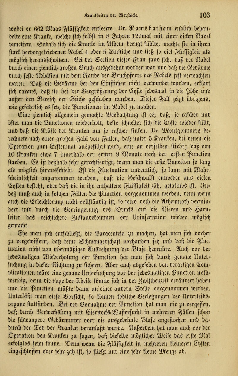 itobei er 662 Maa^ glüfftgfeit entleerte. Dr. S^am^C^atl^am enblii^ kl)an= bette eine tranfe, tüel^e fic^ felBft in 8 -3=a'^ren 129mal mit einer bic!en 9^abe( ^nnctirte. ©oBalb fid^ bie S^ranfe im 5lt!^em Beengt füllte, machte fie in ü^ren ftar! i^eri^orgetriebenen D^abet 4 ober 5 @inftid)e nnb lieg fo biet ^^lüffigfeit aU mi3gtic^ l^eranöfd^toi^en. 33ei ber ©ection biefer grau fanb fid^, bag ber ^labd burc^ einen ^iemlid^ gto§en ^rn(f> an0gebet)nt tüovben tt)ar mtb bag bie @ebärme burc^ fefte Ibl^äfion mit bem ^anbe ber iöruc^^forte be§ S^abel^ feft ijertüad^fen iüaren. 2)ag bie @ebärme bei ben (Sinftic^en nidjt ijertüunbet tüurben, erllärt ftd^ baraug, bag fie bei ber S3ergrügernng ber (^i)fte iebeömal in bie göfje unb außer ben ^ereid} ber ©tid)e ge|d)oben tüurben. 3)iefer %aü ^eigt übrigen^, tuie gefäl^rlid) eö fe)^, bie Functionen im 91abel gu machen. (Sine jiemtic^ allgemein gemad)te ^eobad)tung ift e§, bag, je rafd^er unb öfter man bie Functionen tuieberl^olt, befto fd^netler fid) bie (Stifte ioieber füEt, unb bag bie Gräfte ber Traufen um fo rafc^er ftn!en. Dr. 2}'iontgommert) be^ rechnete nad^ einer großen ^ai)l oon flauen, bag unter 5 Uranien, bei benen bie D|)eration jum (ärftenmal au^gefü^^rt ioirb, eine an berfelben ftirbt; bag Don 10 S^ranfen etti^a 7 innert)alb ber erften 9 SD^onate nat^ ber erften FUction ftarben. (S^ ift beg!^aib fel^r gerechtfertigt, tcenn man bie erfte Function fo lang aU möglid^ ^inauöfd^iebt. -^ft bie gluctuation unbeutlic^, fo !ann mit Sßa'^r^ fc^etnlic^feit angenommen tüerben, bag bie @efd}n)ulft entmeber au§ mekn (Stiften befielet, ober bag bie in il)r ent!jaltene glüffig!eit ^ai), gelatinös ift. -3n* beg mug auc^ in folc^en gäHen bie Function oorgenommen iuerben, benn tt)enn auc^ bie Erleichterung nic^t ooEftänbig ift, fo iüirb bod^ bie ^Itl^emnott) oermin- bert unb burd^ bie SSerringerung be^ 3)ructg auf bie D^ieren unb §arn= leiter baö reid^lic^ere ßitft^t^befommen ber Urinfecretion iüieber möglich gemad)t. (Sl^e man ft(^ entfd)liegt, bie F^^^centefe ^u mad^en, l^at man ftd^ i)or^er 3n oergeh)iffern, bag feine ©d^Ujangerfc^aft oor'^anben fet) unb bag bie gluc== tuatton nid)t Don übermägiger ^iluöbe^nung ber 33Iafe l^errübre. 5Iud^ Dor ber iebe^maligen Sßieberl^otung ber F^^ction 'i^at man ftd^ burd) genaue Untere fud^ung in biefer 9?id;tung ju fid^ern. 5lber aud^ abgefel^en Don berartigen (5^om^ ^licationen njäre eine genaue Unterfud^ung Dor ber jebeSmaligen Function not!^= tüenbig, benn bie i^age ber Z^dk fönnte fi(^ in ber ^i^ifd^en^eit oeränbert ^aben imb bie Function mügte bann an einer anbern ©teEe oorgenommen iüevben. Unterlägt man biefe SSorfic^t, fo fonnen ti3blic^e SSerle^ungen ber Unterleibg= Organe ftattfinben. 35et ber ^ornal^me ber Function l?at man nie ^u oergeffen, bag burd) 55eriDed^^lung mit (Sierftod§=2öafferfud^t in mel^reren gäUen f(^on bie fd)njangere Gebärmutter ober bie au^gebel^nte S3lafe angeftod^en unb ba* burd^ ber Zoi) ber S^ranfen veranlagt iüurbe. Slugerbem li^at man aucb Dor ber Operation ben f ranfen ju fagen, bag biefelbe moglidjer äßeife ba§ erfte 50lal erfolglog feijn fonne. 3)enn toenn bie glüffigleit in mel^reren fteineren (5l)ften eingefc^loffen ober fe^r ^ä^ ift, fo fliegt nur eine fe'^r Heine ^enge ab.