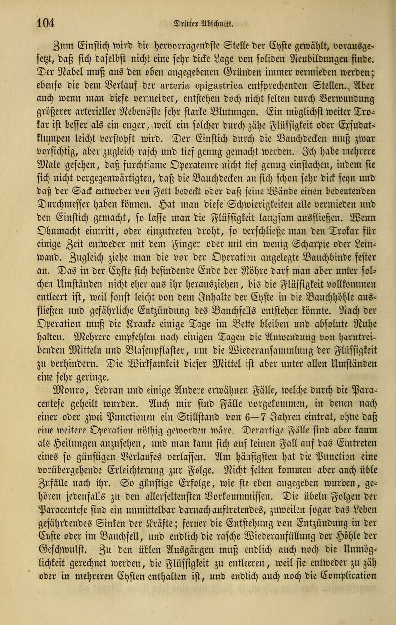 äitrn ©mfltc^ toirb bie l^erborragenbfte (Stelle ber (5^i)fte geiüä^lt, borau^ge* fe^t, bag fi(^ bafelbft ntd^t eine feljr bicfe Sage bon foliben S^eubllbungen ftnbe. 3)er D^abel mug au^ ben cBen angegebenen ©rünben immer ijermieben irerben; eBenfo bie bem Verlauf ber arteria epigastrica entfpvec^enben ©teEen.. 3lBer an(^ iüenn man biefe ijermeibet, entftel^en bo(^ nidjt feiten burc^ S5ertt)unbung grögerer arterieller ^ZeBenäfte fe'^r ftar!e S3lntungen. (Sin moglic^ft tüeiter Zxo^ tax ift Beffer aU eilt enger, njeil ein folc^er burc^ jal^e |^lüf[ig!eit ober (gjfnbat= tlum^en leicht i^erftoipft tüirb. S)er (äinfti(^ bur^ bie 33au(^bec!en mng ^tcar borfic^tig, aBer jugleid) rafd^ unb tief genug gemad)t njevben. -öd) ^Be mehrere SO^ale gefe^en, bag fnr(^tfame Operateure nM tief genug einftadjen, inbent fie fid^ nic^t üergegentüärtigten, baß bie ^auc^beden an fic^ fd^on fel)r bid fet^n unb bag ber (Bad enttceber üon gett Bebedt ober baß feine 2öänbe einen Bebeutenben ©urc^meffer ^Ben fönnen. §at man biefe ©d)toierig!eiten alle ijermieben unb ben (äinftid^ gemacht, fo laffe man bie glüffigfeit langfam ausfliegen. Söenn £)l)nmac^t eintritt, ober einzutreten bro^t, fo ijerferliege man ben 2^ro!ar für einige ^dt entioeber mit bem Ringer ober mit ein n)enig ©c^ar^ie ober §ein= toanb. Sugleic^ ^ie'^e man bie oor ber £):peration angelegte ^auc^Binbe fefter an. ®ag in ber di^fte fid) Befinbenbe Snbe ber ^^o^re barf man aBer unter fol* (^en Umftänben ni^t el^er au^ i^r ^erauS^ie^en, Big bie gtüffigfeit Dollfommen entleert ift, toeil fonft leicht ijon bem 3^n^alte ber (5^t)fte in bie Sau(^!()öl)le auS* fliegen unb gefäljrlid^e Snt^ünbung be§ iöau(^fell§ entfte^^en liinnte. 5Ra(^ ber Operation mug bie ^ranle einige 2^age im Sette BleiBen unb aBfolute 9?u'^e l)alten. 30^el)rere empfel)len nac^ einigen 2^agen bie Slniüenbung Oon ^arntrei^ Benben SJ^itteln unb ^lafenpflafter, um bie ^ieberanfammlung ber glüffigteit 5U berl)inbern. 3)ie 2öir!fam!eit biefer SJiittel ift aBer unter allen Umftänben eine fe!^r geringe. 3}^onro, Sebran unb einige Slnbere ertoäljnen gälte, toeldje burc^ bie ^ara= centefe ge^^eilt tourben. 5lu^ mir ftnb gäHe oorgelommen, in benen nad) einer ober ^toei Functionen ein ©tiUftanb toon 6—7 0^'^ren eintrat, o^^ne bag eine toeitere £):peration not^ig geioorben toäre. ©erartige gälte ftnb aBer faum als Teilungen an^ufe^en, unb man !ann fic^ auf feinen gaü auf baS (Eintreten eines fo gunftigen Verlaufes oerlaffen. 3lm '^äuftgften l^at bie Function eine oorüBerge'^enbe (Srleid^terung ^ur golge. 9^ic^t feiten fommen aBer auc^ üBle 3ttfälle nac^ il)r. ©o günftige Erfolge, VDie fie eBen angegeBen tourben, ge^ Igoren (ebenfalls ju ben aUerfeltenften ^or!ommniffen. '5)ie üBeln golgen ber ^aracentefe finb ein unmittelBar barna(^auftretenbeS, jutoeilen fogar baS SeBen gefä^rbenbeS ©infen ber Slräfte; ferner bie (Sntfte'^ung oon Sntjünbitng in ber ^t)fte ober im 33au^feH, unb enblid) bie rafc^e SöieberanfüHung ber §ö:^le ber ©efc^tüulft. ^u ben üBlen 5luSgängen mug enblic^ auc^ nod? bie UnmÖg- li(^!eit gerechnet »erben, bie glüfftgleit ;^u entleeren, tüeil fie enttoeber ju }^ä^ ober in mehreren (£t)ften ent!^alten ift, unb enblic^ auc^ noc^ bie (Somiplication