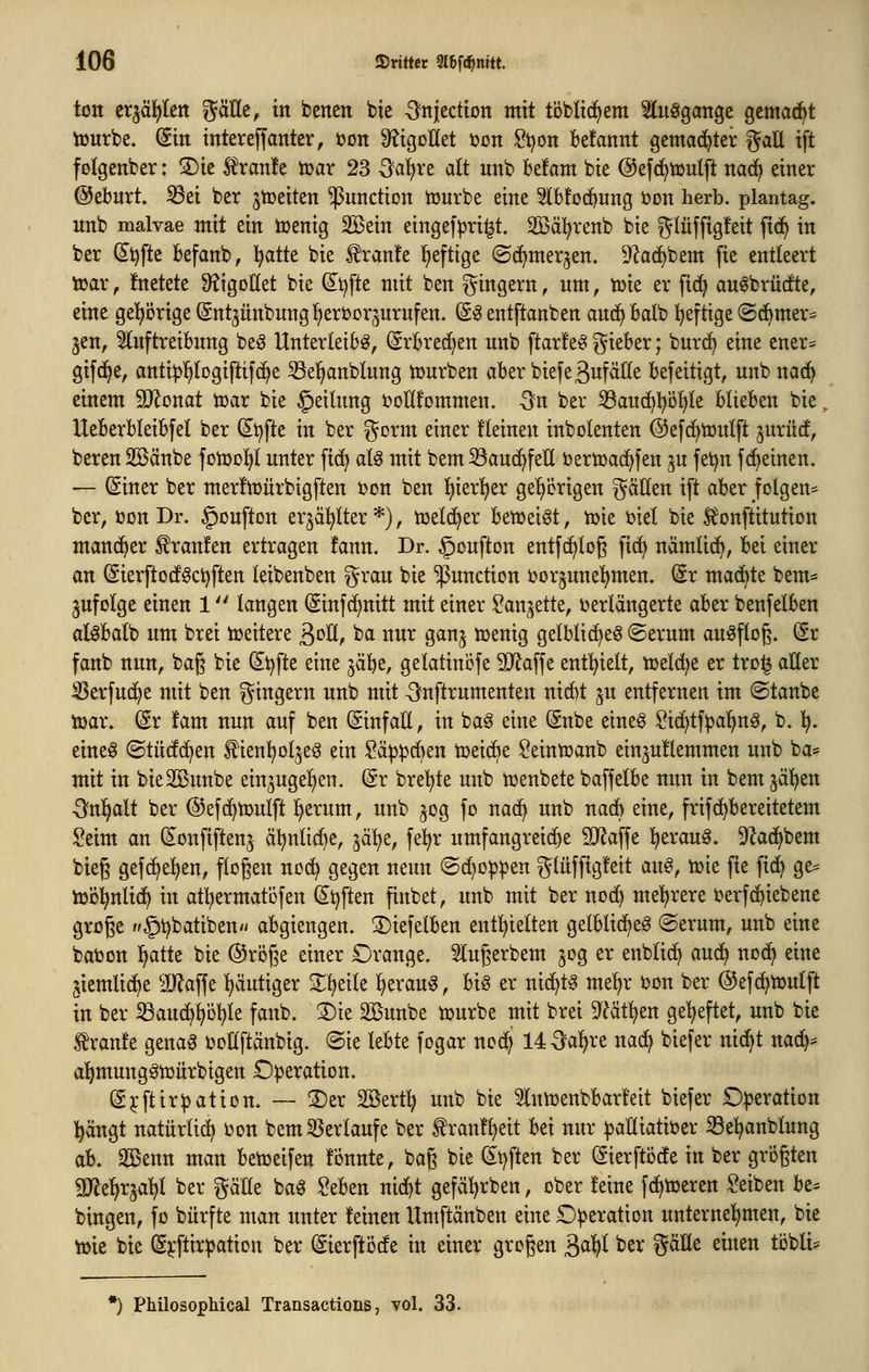 ton crjäfjlen ^äUe, in benen bte ^^njection mit töblic^em ^lu^gange gemacht tourbe. Sin intereffanter, öon 9?igoIIet i?on .?t)on Befannt gemachter gaü tft fotgenber: S)ie 5^ran!e tuar 23 5al)re alt nnb be!am bie @ef(^t»utft nac^ einer ©ebnrt. S3ei ber ^toeiten Function iourbe eine Slbfod^ung t»Dn herb, plantag. nnb malvae mit ein toenig 2Bein eingef|)ri^t. SBä^^renb bie glüffigfeit fi(i^ in ber d^^fte Befanb, l^atte bie fran!e l^eftige ©d^merjen. 9^ad)bem fie entleert toar f !netete Ü^igoßet bie (^i^fte mit ben ^^ingern, um, toie er fid^ auöbrücfte, eine gel^örigeSntjünbnnglEieruor^urufen. (S^ entftanben anc^balb :^eftige ©c^mer* jen, ^nftreibnng beö Unterleibs, (5rbred)en nnb ftarfeS i^ieber; burc^ eine ener= gifd^e, antip^logiftif(^e ^el^anblung tonrben aber biefeßufalle befeitigt, nnb na{^ einem 5Ronat toar bie §eilung ijoÜfornmen. 5n ber ^aud^l^öfjle blieben bie, Ueberbleibfel ber Stifte in ber gorm einer fleinen inbolenten ©efc^tüiüft jurücf, beren Sßänbe fon)of)I unter fid^ als mit bem 33au(^feU bertüac^fen jn fet^n f (feinen. — (Siner ber merftüürbigften t)on ben {)ier!t)er getierigen gätten ift aber jolgen* ber, öon Dr. §oufton erjäl^lter *), tüeld^er ben^eiöt, n)ie i)iel bie Si^onftitution mancher Traufen ertragen fann. Dr. §onfton entfc^log \\^ nämli(^, bei einer an (SierftodfSctjften leibenben grau bie Function tjorjunel^men. Sr mad^te bem^^ jufotge einen 1 langen (Sinfd^nitt mit einer San^ette, ijerlängerte aber benfelben alSbalb um brei toeitere ßoE, ba nur ganj tcenig gelblid^eö ©erum auSftog. (Sr fanb nun, bag bie (^t)fte eine jäbe, gelatincfe SJJaffe entl^ielt, tüeldje er trol aller ^erfud^e mit ben gingern nnb mit ^nftrumenten nid)t ju entfernen im ©taube tüar. (Sr !am nun auf ben (SinfaE, in baS eine (Snbe eines Sic^tf^al^nS, b.)). eines ©türf(^en ^ienl^oIjeS ein ü?äp^cben toeid^e ^eintüanb einjuflemmen nnb ba- mit in bieSöunbe ein^ugel^en. @r bre'^te nnb menbete baffelbe nun in bem jä'^en -Snl^alt ber ©efd^tDuIft l^erum, nnb ^og fo nad^ nnb nacb eine, frifd^bereitetem !?eim an (S^onfiftenj ä^nlidf^e, yx\jt, fe^r umfangreid)e 5IRaffe ^erauS. 92acf)bem bieg gefc^el^en, flogen nod^ gegen neun ©djo^^en glüffig!eit dw^, toie fie fid^ ge= lüö^nlid^ in atl^ermatöfen dt^ften fiubet, nnb mit ber nod^ mehrere i^erfd^iebene groge //^^batibeu'/ abgiengen. ©iefelben enthielten gelblid^eS @erum, nnb eine babon ^atte bie ©roge einer Orange. Slugerbem ^og er enblid^ aud^ uod^ eine jiemlid^e 'äJ^affe l^äutiger X^eile l^erauS, bis er nid^tS me^r bon ber @ef(^tt>ulft in ber ^aud^pl^le fanb, 2)ie äBuube ujurbe mit brei 9^?ätl^en geheftet, nnb bie tranfe genaS ooßftänbig. ®ie lebte fogar nocl> 14^a:^re nad) biefer nic^t nad):= al^mungStoürbigen Operation. CE^'ftirRation. — S)er SBert^ unb bie ^Iniüenbbarfeit biefer Operation l^ängt natürlid^ Oon bem55erlaufe ber tran!^eit bei nur paltiatioer iße^anblung ab. Sßenn man betoeifen fonnte, bag bie d^tjften ber ©erftode in ber grögten SJJe^rjaljl ber gälle baS Seben nic^t gefäl^rben, ober feine fc^toeren Reiben be= bingen, fo bürfte man unter feinen Umftänben eine Operation unternel^men, bie toie bie (S^*ftirpation ber (Sierftöde in einer grogen ä^t^^ ber gäHe einen töbli* •) PMlosophical Transactions, vol. 33.