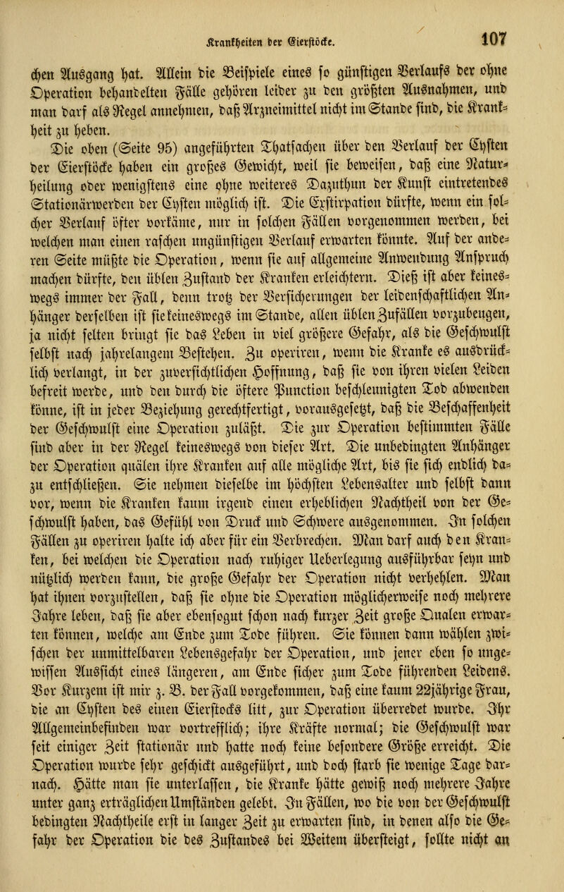 (^ett STuagang ^at. 5lIIetn bte Seifptele etne^ fo güttfttgen SScrlauf^ ber o!)ne Operation bemäntelten gäöe gehören leiber ju ben gvögten ^Inöna^men, nnb man barf alg 9=^egel annehmen, bag ?lrpeimtttel ntd^t im (gtanbe finb, bie Stran!= l^eit jn ^eben. !5)ie oben ((Seite 95) angeführten Zi^at\a&}tn über ben 55erlauf ber ^t)ften ber (gierftörfe ^ben ein gro^eg @etoirf)t, meit fie betüeifen, ba^ eine 9^atur^ Leitung ober toenigften^ eine o-^ne iDeitereS 3)a5utmun ber Ä'unft eintretenbe^ (Stationäriuerben ber Sl)ften mogUc^ ift. ®ie (gj:ftirpation bürfte, iüenn ein fol= (^cr ^erlanf öfter ijoricime, mir in fotd)en gätlen ijorgenommen iüerben, bei tüelc^en man einen rafcijen nngünftigen 53erlauf ertüarten tonnte. 5lnf ber anbe^^ ren «Seite müßte bie Operation, ttjenn fie auf atigemeine ^Ini^enbung ^nfprud^ machen bürfte, ben übten Suftanb ber Uranien erleichtern, ^ieg ift aber !eine6= toega immer ber ^aU, benn tro^ ber SSerfid^ernngen ber teibenfcf)aftlid)en ^n^ l^änger berfelben ift fiefeine^toegg imStanbe, allen üblenBufäden i^orjubengen, ja nic^t feiten bringt fie bag ^eben in biel grbgere @efal)r, alg bie ©efc^tüulft felbft nad^ jalirelangem ^efteljen. 3« operiren, toenn bie Siranfe eg anöbrüd- lid) i)erlangt, in ber ^nijerfid^ttid^en §offnnng, bag fie ijon i^ren i^ielen Reiben befreit tüerbe, nnb ben burd^ bie öftere Function befd^tennigten 2:ob abttjenben tonne, ift in jeber SSe^ie^ung gered)tfertigt, DoranSgefe^t, bag bie SBefd^affen^eit ber ©efcbtüulft eine Operation ^ulägt. ®ie jnr Operation beftimmten gälte finb aber in ber Siegel feinegmegg üon biefer 3lrt. ^ie unbebingten 5Inl)änger ber Operation quälen i^re l^ranfen auf aÜe möglid^e 5lrt, bis fie fid^ enblic^ ba=> ju entfc^liegen. ©ie nel^men biefelbe im ^öd^ften l^ebenSalter nnb felbft bann ijor, tüenn bie fronten taum irgenb einen erlieblidjen S^ad^t^eil t?on ber ©e- fd^tüulft l)aben, baS ©efü^l i)on S)ruct nnb ©d^tüere aufgenommen. Sn folgen i^äHen ^u operiren ^alte id^ aber für ein ißerbred^en. Man barf aud^ ben f ran=^ ten, bei tüeld^en bie Operation nad^ rul)iger Ueberlegung auSfül^rbar fel)n nnb nü^lidt) werben tann, bie groge @efal}r ber Operation nid^t berlielilen. SD^an :^at i^nen öorjufteUen, bag fie ol^ne bie Operation mÖglic^ertDeife nod^ mel)rere -3al>re leben, bag fie aber ebenfogut fd^on nac^ turjer ^dt groge Oualen ertoar* ten tonnen, tt)eld^e am Snbe ^um ^obe fül^ren. ®ie tonnen bann tüäljlen (^toi* fdjen ber unmittelbaren SebenSgefal^r ber Operation, unb jener eben fo unge* iüiffen ^uSfic^t eineS Ivingeren, am (gnbe fid)er ^um 2^obe fü^renben Seibenö. ^or turpem ift mir 5. B. ber^^atl borgetommen, bag eine taum 22iäl;rtge i^rau, bie an Stiften beö einen (SierftodS litt, jur Operation überrebet iourbe. Ql^x ^lUgemeinbefinben toar ijortrefflid); i^re Slräfte normal; bie @efd^tr>ulft tt)ar feit einiger 3^^* ftationär unb :^atte noc^ teine befonbere ©roge erreid^t. 2)ie Operation tourbe fe'^r gefc^idt auögefü'^rt, unb bod^ ftarb fie icenige ^age bar= na(^. §ätte man fie unterlaffen, bie traute I)ätte gett)ig nod) meJ^rere 3^a^re unter ganj erträglid^enUmftänben gelebt. -Sn^äüen, ir>o bie bon ber (^efc^toulft bebingten D^ad^tl^eile erft in langer 3eit ju ertcarten finb, in benen alfo bie ®e= fal^r ber Operation bie beS 3«ft<JnbeS bei äßeitem überfteigt, foHte nic^t an