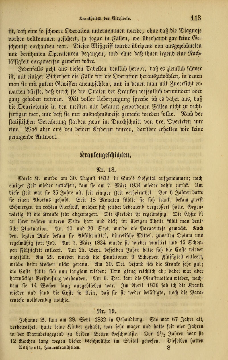 tft, baß eine fo fcE^tuere D^eratton unternommen iDurbe, ol)ne baß bte ^tagnofe i)or!^er öoUfommen gefiebert, ja fogar in ^äHen, too überl^aupt gar feine @e= fd)n}nlft ijorl^anben toax. S)iefer 9JJiggriff iDurbe üBrigenS bon au^ge^eicf^neten unb Berül^mten Diperatenren begangen, nnb o'^ne bag il)nen irgenb eine 9'^ac^* läffigfeit öor^utüerfen geiüefen iüäre. -^ebenfalls ge^t auö biefen 2^abellen bentlid^ l^eri?or, bag eg ,5iemli(^ fc^tüer ift, mit einiger @ic[)er!^eit bie gäEe für bie Operation ^eranöjutüäljten, in benen man fie mit gutem ©eiüiffen anempfef^Ien, unb in benen man mit ßui^s^'fic^t er* harten bürfte, bag burd) fie bie Dualen ber Traufen iüefentlid^ ijerminbert ober ganj gehoben iüürben. TOt ootler lleBerjeugung f^red^e i(^ eö ba'^er anö, bag bie £)t)ariotomie in ben meiften mir Gelaunt genjorbenen ^äUen nic^t ju re^t* fertigen ioar, unb baß fie nur anSna'^m^toeife gemad^t ujerben foHte. ^a(^ ber ftatiftifd^en Sered^nung ftarben poax im S)ur(^fd)nitt ijon brei £)perirten nur eine« 2Ba§ aber au§ ben Beiben Ruberen tourbe, barüBer er'^alten toir feine genügenbe ^ntioort. ®rantengcf(i)t(j^tcm m. 18. SOlatia Ä. würbe am 30. 5tugujt 1832 in (Su^'g ^ofpital aufgenommen; nai^ einiger ßeit njiefeev entlaffen, fam fte am 7. Tläx^ 1834 wieber ba^in prüif. Itm biefe Qeit war fte 25 3^^^^ «It, feit einiger ßeit »erljeirat^et. SSor 6 ^a^xm ^atte fie einen 3tBortn§ gehabt, ©eit 18 5D?onaten füllte fie jt<J) !ranf, Befam juerjl: ©c^merjen im reiften (Sierfiütf, wel(|er jtc^ feit^er Bebentenb »ergriJfert ^atte. ®egcn- wärtig ifi feie Äranfe fe:^r abgemagert, ^ie geriete ift regelmäßig. 2)ie ^^fte ifl an i^rer rechten unteren 6eitc ^art unb btcf; im übrigen Z^tiU fü^tt man beut? lic^e g'Uictuation. 5lm 10. unb 20. ©ept. würbe t>k ^aracentefe gema(^t. ^a6) bem legten 9Jiate Befam fte 5lbfü^rmittel, binretif^e SOiittel, jnweilen Opium unb rcgetmäfig fort 3ob. 5lm 7. SiJiärs 1834 würbe fte wieber punftirt unb 15 (S^op= Ven f^Iüjftgfeit entleert. 2lm 25. @ept, beffelben 3al)rö ^atte ftc^ bie (Ei^fie wieber angefüllt. 9lm 29. würben burc^ bie ^unftionen 9 ®ct)oppen ^lüfftgfeit entleert, welche Beim ÄocBen nic§t gerann. 5lm 30. Oct. Befaitb ftc^ bie Traufe fe^r gut; bie (Ei^fte füllte ftcl) nun langfam wieber; Itrin gieng reid)li(^ ah; baBei war aBer Bartnädige SSerftopfung »orBanben. 5lm 6. 2)ec. fam bie SD^enftruation wieber, na6)' bem fte 14 SBoc^en lang auggeBlieben war. 3m 3tpril 1836 fat) i(B i'i^ Äranfc wieber unb faub bie 6t)fte fo flein, ta^ fte fte weber beläftigte, nod> bie ^ara- centefe not^wenbig ma<^te. ^ m. 19. 3oBanne 33. fam am 28. @ept. 1832 in SSeBanblung. ©ie war 67 3<^¥^ olt, »erBeirat^et, B^tte feine Äinber geBabt, war feBr mager unb Balte feit Pier ^a\)xm in ber 2)armbeingegenb jn Beibeu ©eilen ®ef(Bwül[te, 23or IV2 3aBren war fte 12 SSocBen lang wegen biefer ©efcBwülfte im ©pital gewefen. ^Diefelben Bitten SiS^wcU, 5rauen!ranfReiten. 8