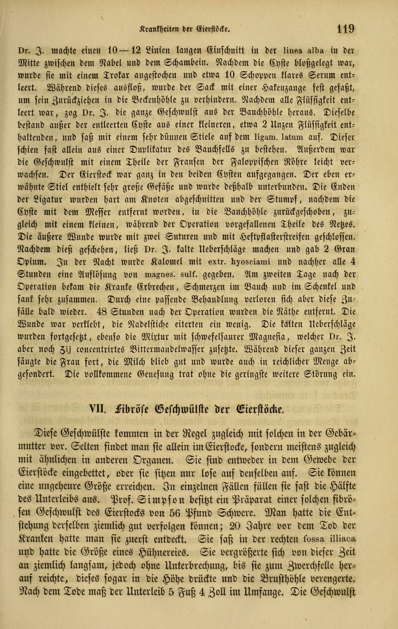 Dr. 3- iticid)te einen iO—12 Sinieu langen (Sinfcf)nitt in ber linea alba in ber Tlitit 5tt)ifc^en bem ^ahd unb bem Schambein. S'^ac^bem bie (Stifte bloßgelegt war, wnrbe fie mit einem XxoUx aut3eftoc^en nnb etlva 10 ©^oippen flareö <Serum ent= leert. SBä^renb biefeS anöfioj^f wnrbe ber ©acf mit einer ^afenjange fefi gefaßt, nm fein ßnrücfjieljen in bie 53eifenI)Dblc jn üer^inbern. ^fJat^bem afle ^-(iifftgfeit ent- leert war, 50g Dr. 3. bie ganje ©efc^wnlft an§ ber 23anc^t)b^Ie I)eranö. ^iefelbe beftanb anßer ber entleerten Si?|^c au§ einer Heineren, etwa 2 Un§en g-Iüffigfeit ent^ l)attenben, nnb [aß mit einem fefjr bünnen «Stiele anf bem ligam. latum anf. iDiefer f(^ien fafi allein an§ einer 2)n))Iifatnr be§ 33aud)feIIö p befielen. 5tn§erbem war bie ®e[(^wnlfl mit einem 2:^eile ber granfen ber g-aIoppif(^en 91ö§re leicht »er= wac^fen. 3Der Sierftccf war ganj in ben beiben (S.tj'ftm anfgegangen. 2)er eben er- wähnte ®tiet enthielt fe^r große ©efäße unb würbe beßbatb nnterbunben. >Die Snben ber Sigatnr würben fiart am Quoten abgef^nitten unb ber «Stumpf, nad)bem Ut 6i?f}e mit bem Tlt\'\tx entfernt worben, in bie 33auct)pi)te jurücfgefc^oben, ju- gteidi mit einem ffeinen, wäf)renb ber Operation vorgefallenen X^eile be§ 9?e^eg. 25ie äußere SBunbe würbe mit iXoti Snturen unb mit ^eftpflafterftreifen gefd)Ioffen, Sflac^bem bieß gefc^^e^en, ließ Dr. 3. fattc Ueberfcl)(äge ma^en unb gab 2 ®ran Opium. 3 ^ß^' ^a6)t würbe ^alomel mit extr. hyosciami unb nac^^er afle 4 ©tunben eine 9(uflöfung »on magnes. sulf. gegeben. 5tm ^weiten Xage na(^ ber Operation befam bie Äranfc ßrbrec^en, ©(^merjen im SSanc^ nnb im ©c^enfet unb fan! fe^r jufammen. ^urc^ eine paffenbe S3e^nblnng Perloren ftd) aber biefe ^n^^. fälle balb wieber. 48 Stunben nad) ber Operation würben bie ^äÜ)^ entfernt. 2)ie SBunbe war oerftebt, bie 9kbe{ftict)e eiterten ein Wenig. 2)ie fatten Iteberfc^Iäge würben fortgefe^t, ebenfo bie 5Uiij;tur mit fd)WefeIfaurer SpfJagnefia, wel(^er Dr. 3. aber noc^ .5ij concentrirteS Sittermanbelwaffer jnfe^te. SBä^renb biefer ganzen ßeit [äugte bie grau fort, bie TIM) blieb gut nnb würbe and) in reic^lid)er SiJienge ah^^ gefonbert. 2)ie poflfommene ®ene[uug trat o^ne bie geringfte weitere Störung ein. VII. £ibx'6fi ^efd)tDÜl|le trer (Buxßtkt ®ie[e @e[(^ti}u(fte l'ominen in ber 9?egel ^ugletd^ mit [olc^en in ber ®ebär= OTittter i?Dr. (Selten finbet man fie aßein im Sierftotfe, [onbern meiften^ jugleid) mit ä'^nlid^en in anbeten Organen, ©ie finb entnjeber in bem ©eiuebe ber (gierftöcfe eingebettet, ober fie fi^en nnr lofe anf ben[elben anf. ©ie fönnen eine nngel^enre ©röge erreid)en. Qn einzelnen ^äUen füllen fie faft bie §ätfte beg Unterleibs an^. ^rof. «Sim^fon befi^t ein ^rä^arat einer folc^en fibro^ fen ®efd)n)u(ft beS ©ierftocfg Don 56 ^ßfnnb (Sc^tcere. Wllan ^tte bie ^nU fte'^nng berfelben jiemlid^ gnt ijerfolgen fonnen; 20 ^^aljre tor bem 2^ob ber Ä'ranfen l^atte man fie ^nerft entbecft. (Sie fag in ber rechten fossa illiaca nnb !^atte bie @röge eines §ül)nereieS. @ie i^ergrbgerte fic^ i)on biefer ^dt an jiemlic^ langfam, jeboc^ o!^ne Unterbrechung, bis fie jum ^'üitx6)\tUt 'i^ex^ auf reid)te, biefeS fogar in bie §i3lje brücfte unb bie ^ruftl?bl)te i?erengerte> 9^ad^ bem S^obe maß ber Unterleib 5 %n^ 4 B^^ ^^ Umfange. 2)ie ©efd^tüulft