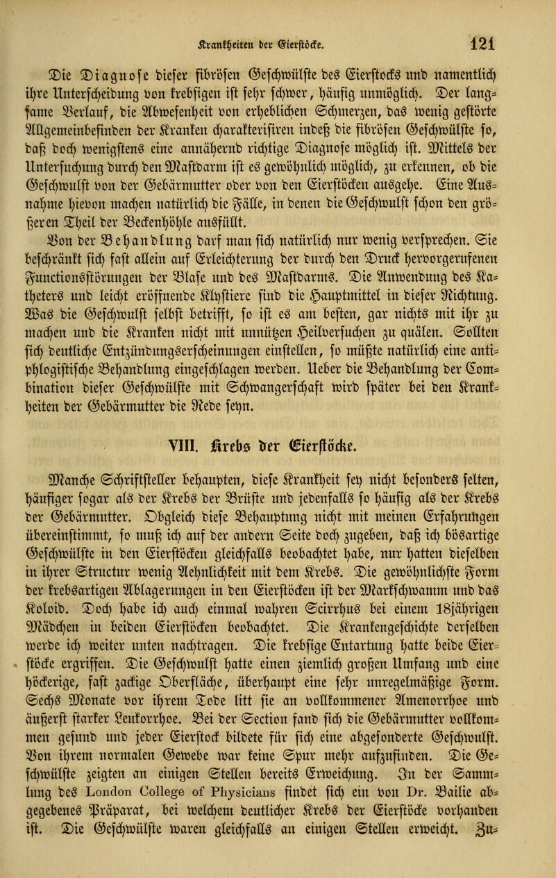 S)te ©tagnofe btefer fibröfen ©efc^tüülfte beg (Sterftocf^ imb ttamentUi^ tl^re Unterfc^eibung ijon freBfigen ift fe^r fc^toer, I^äufig unmögli^. S)er lang:^ fame SSerKauf, bte 5lbtt)efenl)ett loon erl}eBU*en ©(^merjen, ba^ tüenig geftörte lügemeittbefinben ber IJranJen (i>ara!tertfiren tnbeg bte fibröfen ©efd^tDütfte fo, bag bocf> tüentgften^ eine atiitäf)ernb richtige ©tagttofe mogltc^ ift. TOttelg ber Unterfu(f)ung burd) ben SJJaftbarm ift e§ getüot^nUc^ möglich, ju erlenrtett, oh bie ©efc^tDuift i)on ber ©eBärmutter ober i?on beit (Sierftöcten augge't^e. ©ne 5(ug= nai}mt l^tebon machen itatürlid^ bie ^äEe, in benen bie @efd^iüu(ft fd)on ben grö- ßeren 2;i)eil ber ^edenfjö^ile augfüHt. iBon ber ^el^anblnng barf manfic^ natürlich nur iüenig berf^jrec^en. <Sie befdjränü fi(^ faft allein auf (grteid^terung ber burc^ ben S)rn(! l^eröorgerufenen ^undionöftörungen ber ^lafe unb beö SJJaftbarmS. S)ie ^Intüenbung be^ ^a* t!^eter^ unb leicht eröffnenbe f It)ftiere finb bie §au:ptmittet in biefer 9?i(^tung. 2öag bie @efd)tDulft jelbft betrifft, fo ift e§ am beften, gar nidBt^ mit x^x ju mad^en unb bie Traufen nid^t mit unnü^en ^eiberfud^en ju quälen. ©oUten fic^ beutlid)e ^ntjünbungSerfc^einungen einfteHen, fo müßte natürlich eine anti* )jl^iogiftif(j^e S3e^anblung eingefd^Iagen toerben. Heber bie ^el^anblung ber (5om^ bination biefer ©efc^tüülfte mit ©d^tüangerfc^aft tüirb fpäter bei ben ^ranf== Reiten ber (Gebärmutter bie 9?ebe fetjn. VIII. üxtb& tftx (SkrflMe. Wan^t ©(^riftfteHer bel^au^ten, biefe f ran!^eit fet) nid}t befonberS feiten, häufiger fogar al§ ber f reb^ ber Prüfte unb iebenfaE^ fo ^äufig aU ber ^reb^ ber Gebärmutter. Dbgleid) biefe S3e^auptung nid^t mit meinen Srfa'^rultgen übereinftimmt, fo mug id^ auf ber anbern @eite bod^ ^ugeben, baß id) bösartige ©efd^iüütfte in ben (Sierfti3den gleid^faK^ beobachtet iiaht, nur l^atten biefelben in it)rer ©tructur tüenig 5le^nlic^!eit mit bem £reb0. !3)ie getüoK^nlid^fte ^orm ber heb^artigen 3lblagerungen in ben ©erftoden ift ber S!Jlar!fd)tt)amm unb ba§ ^'oloib. ®D(^ ^abt id^ aud) einmal toal^ren ©cirr^ug bei einem ISjäl^rigen äRäbd^en in beiben (Sierftoden beobad^tet. 3)ie ^ranlengefd^id^te berfelben iüerbe i(^ itjeiter unten nad^trageu. ®ie Irebfige Entartung l^atte beibe (Sier* ftode ergriffen. S)ie ©efd^toulft ^aiit einen jiemlic^ großen Umfang unb eine pderige, faft jadige £)berfläd)e, über'^aupt eine fe^r unregelmäßige ^orm. (Sed^S ^D^onate »or i!^rem 2^obe litt fie an DoHlommener 5lmenorrl^oe unb äußerft ftar!er Seulorrl^oe. Sei ber ©ection fanb fid^ bie (Gebärmutter iJoHfom- men gefunb unb jeber ^ierftod bilbete für fid) eine abgefonberte ©efd^iüulft. 55on t^rem normalen (Getüebe it)ar feine ©pur mel^r aufjufinben. ®ie @e- fc^mülfte geigten an einigen (Stellen bereite (Srtoeid^ung. Qn ber (Samm- lung beö London College of Physicians finbet fid^ ein Don Dr. iBailie ab^ gegebene^ ^rä|)arat, bei toetd^em beutlidjer £rebg ber ^ierftode J?or!^anben ift. 3)ie (Gefc^toülfte toaren gleid^faH^ an einigen (SteHen ertoeic^t. 3^1*