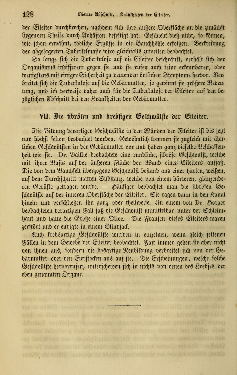 ber Eileiter burc^brei^ett, ttad)bem fid^ i^re äußere Dberpd^e an bie junä(j^ft liegenben Z1^dk bur(^ Slb^äfton befefttgt ^t. ©efc^te^t bieg nic^t, fo fcnnen, iüte fd>on zxtoä^nt, töblid^e ©rgüffe in bie ^auc^'^öfjle erfolgen. 5Ber!reibung ber abgelogerten 2uber!e(maffe toirb gleichfalls ^uiü eilen beobachtet. ®o lange fi(^ bie ^uberfulofe auf bie (Sileiter befc^ränft, i)er^lt fid^ ber £)rganigmuS inbifferent gegen fie unb fie rufen aud^ lEeine erfennbaren, ober iüenigftenS mit einiger ©ic^er^^eit ^u beutenben örtlichen (Si)m^tome !^eri)or. 55er= breitet fi(^ bie 2;uber!ulofe auf bie Gebärmutter, fo getüinnt fie grogere S3ebeu= tung, unb id^ bertüeife ba^er auc^ für bie 3;;uber!ulofe ber (Eileiter auf ben be- §ügli(i^en 5lbfc^nitt bei ben ^ranl^^eiten ber ©ebärmutter, VII. Wk fibxöfin untr Krebltgen ^£fd)tt)iil(le tex (BütiUx, ®ie 53ilbung berartiger ©efc^iüülfte in ben SGßänben ber (Sileiter ift hi^ je^t nur pd^ft feiten beobachtet Sorben, ©etüo^^nlid^ fommen fie ^ugleic^ mit ä^n= liefen @ef(^hJülften in ber (SJebärmutter tor unb l)aben gan^ biefelbe ^efd^affen:= l^eit tcit fie. Dr. ^aiUie beobad^tete eine runblic^e, pbrofe ©efd^tüulft, njeld^e mit t^rer ^afiS auf ber äußeren gläd^e ber 2öanb eines (gileiterS auffag. S)ie ijon bem 53au(^feÜ überzogene @ef(^iDulft beftanb auS einer l^arten, tüeigen, auf bem ^^urd^fc^nitt matten (Subftanj, toelc^e ijon einem härteren, glänjenbe^^ ren ©erüfte getragen tüurbe. — häufiger htohaä^Ut man bie fibröfen @e^ fd>n3ülfte auf ber inneren Oberfläche ber (Eileiter. ®ie ragen bann in ben ^anal l^inein unb berfd)liegen il)n ganj ober t^^eiltüeife. -Sn einem Don Dr. §orger beobachteten berartigen %aU faß bie ©efc^tuulft unmittelbar unter ber ©c^leim* l^aut unb !^atte bie ©roße einer £)lit)e. ®ie granfen biefeS ©ileiterS tüaren 3erftÖrt unb er enbigte in einem ^linbfacf. 2lud^ frebSarttge ©efc^tüülfte tüurben in einzelnen, icenn gleich feltenen gäHen in bem ©etoebe ber (Eileiter beobachtet, gaft immer gelien fie aber nic^t i?on il^nen an^f fonbern bie bösartige D^eubilbung i^erbreitet fic^ öon ber @e* bärmutter ober ben (Sierftocfen auS auf fie. ®ie (Srfc^einungen, toelc^e folc^e ©efd^tüülfte hervorrufen, unterfc^eiben fid^ in nid^tS i)on benen beS ^rebfeS ber eben genannten Drgane.