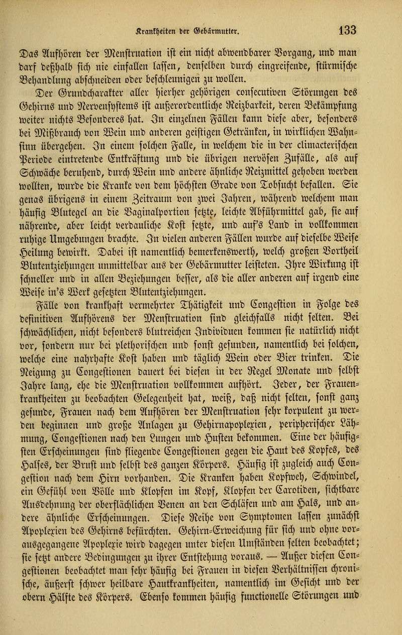 2)ag ^luf^oren ber 9)^enftritattott ift ein nid^t aBitjenbbarer ^Sorgang, unb man barf bepalb ftc^ nie einfallen (äffen, benfelben burc^ eingreifenbe, ftürmifc^e i8e!)anb(nng abfd^neiben ober befcbleunigen ^n tDoHen. S)er @runb(^ora!ter aUeu l^ier()er ge!)örigen confecntiijen ©törnngen beg @e^irng nnb 9^eri)enft)ftemg ift angerorbentlic^e ^eijBar!eit, beten 33e!ämpfung iüeiter nic^tö Sefonbere^ 'i)at -3n einzelnen ^äEen tann biefe aber, Befonberö bei 9Jligbran(^ t)on 2öein nnb anbeten geiftigen @ettän!en, in iüitflic^en Söa^^ finn nbetgefien. -ön einem fold^en gaUe, in tüeld^em bie in bet cUmactetifd^en ^etiobe einttetenbe (gntftäftnng nnb bie übtigen netijöfen B^f^l^^f ^^^ ^wf ©d)t»äc^e betu!)enb, bntc^ Sßein unb anbete äl)nli(^e S^eijntittel gehoben njetben tüoUkn, tDutbe bie ^tan!e Don bem ^öd>ften @tabe ton S^obfnd^t befaEen. ®ie geno0 übtigen^ in einem ^^iti^^wiii ^on jtoei 5?a!)ten, tüäl^tenb toe^em man :^äufig Blutegel an bie ^Saginalpottion feilte, leidste Slbfü^tmittel gab, fie auf näl)tenbe, abet leicht i^etbaulic^e toft fe|te, nnb anf'g ?anb in i^oElommen rul^ige Umgebungen btad)te. -Sn i)ielen anbeten ^^öEen icutbe auf biefelbe Sßeife Teilung betüitü 3)abei ift namentlicE^ bemetfen^tüett:^, icelc^ großen 35ott:^eiI SBtutent^iel^ungen unmittelbat auö bet ©ebätmuttet leifteten. -3?^te SBitfung ift fd^neHet unb in aEen 33ejiel)ungen beffet, atg bie aUzx anbeten auf itgenb eine Söeife in'§ Sßet! gefegten ^lutent^ie^ngen. ^äEe iJDu !tan!^aft i)etme!)ttet Sljätigfeit unb (s;ongeftion in golge be§ befinitiDen ^tuf^otenö bet 9}Zenfttuation finb gleichfalls nicf^t feiten, ^et f(^tüäc^lid^en, nic^t befonbetg blutteid^en -3nbii?ibuen !ommen fie natütlid^ ni^t i)Dt, fonbetn nut bei ^etl^otifc^en unb fonft gefunben, namentlicl) bei fol(^en, ii3eld)e eine nal^tl^afte ^oft ^aben unb täglich Sßein obet ^iet ttinfen. ^ie Steigung ^u dongeftionen bauett bei biefen in bet Siegel 9JlDnate unb felbft Qaixt lang, el)e bie SJtenfttuation iJoHfommen auf^ött. -Sebet, bet gtauen= !tan!l)eiten ju beobad)ten Gelegenheit ^at, tueiß, bag nid^t feiten, fonft ganj gefunbe, gtauen nad; bem ^uf^oten bet 9J?enfttuation fe^t fot^ulent ju tuet* ben beginnen unb gtoge Einlagen ju @el^itna:pD^le^'ien, petip^etifd^et 2ö.^^ mung, (Songeftionen nac^ ben Sungen unb §uften befommen. ^ine bet l^äufig* ften @tfd)einungen finb fliegenbe Songeftionen gegen bie §aut beS ^o^feS, beS §alfeg, bet S3tuft unb felbft beg ganzen ^ot^etS. §äufig ift ^ugteic^ auc^ (Em-- geftion na(^ bem §itn DDt:^anben. 3)ie ^taufen ^aben to^fiüe^, ©c^toinbel, ein (^efü^l i^on ^öEe unb lllo^fen im Slo^f, mo|)fen bet ^atotiben, fid^tbate mt§bel)nung bet obetfläc^lic^en §Senen an ben (Schläfen unb am §aU, unb an^ bete ci^lid^e ©tfdjeinungen. S)iefe ^^ei^e i)on ©tjm^tomen laffen ^unäd^jl 5l^o^le^ien beg ©e^itnS befütdjten. @e^itn=Sttüeid)ung füt fic^ unb oljne i?ot:= ausgegangene ^^o^le^'ie iüitb bagegen nutet biefen Umftänben feiten beobad^tet; fie fe^t anbete S3ebingnngen 5U i^tet (Sntftel^ung öotauS. — Singet biefen (^on:= geftionen beobad)tet man fel)t ^äufig bei gtauen in biefen SSet^iältniffen c^toni^ f(^e, äugetft fc^toet ^eilbate §aut!tan!l)eiten, namentlid^ im ®efid)t unb bet obetn §älfte beS ^ötpetS. (Sbenfo tommen l^äufig functioneEe ©tötungen unb