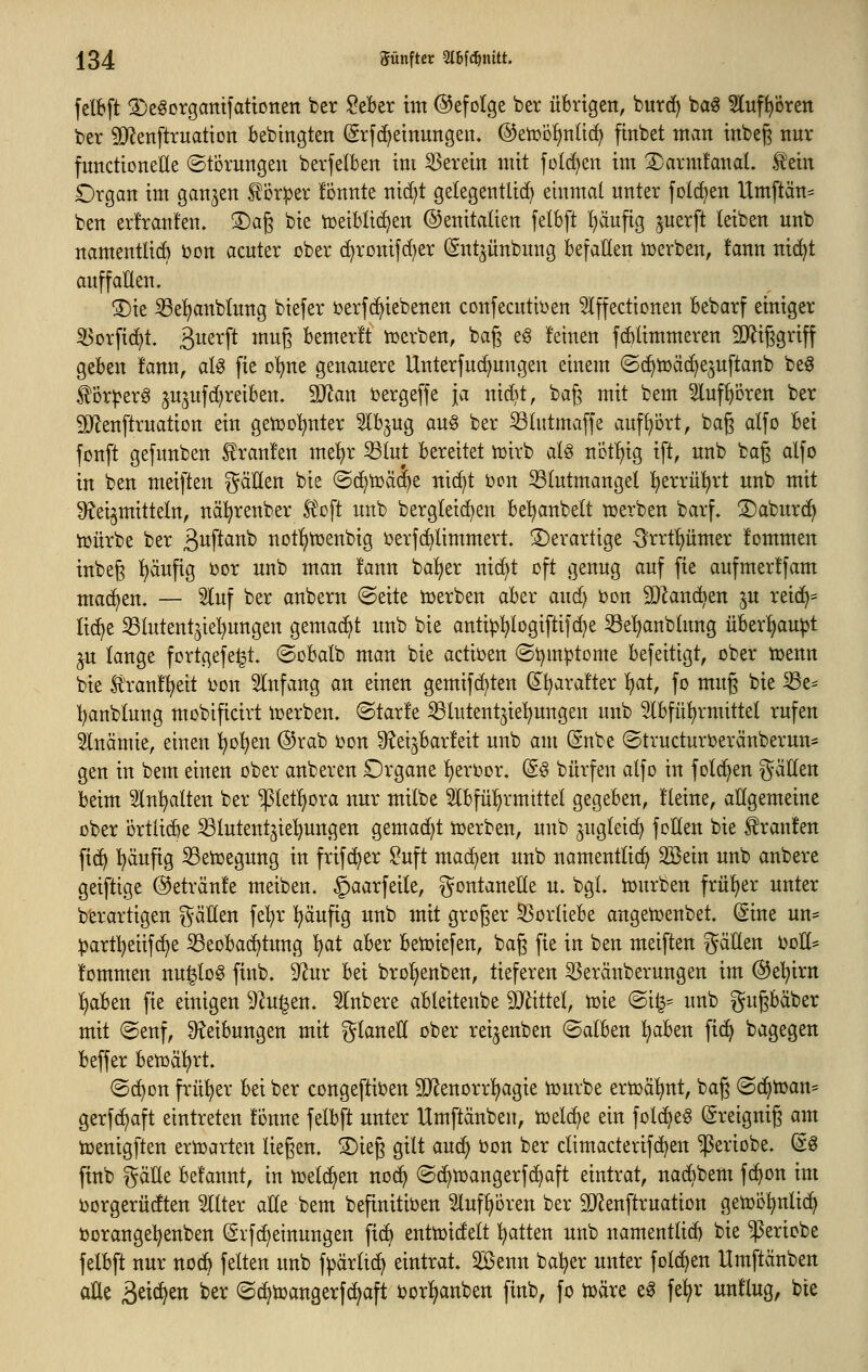 fetbft Sjegorgatttfattonen ber lieber im ©efolge ber übrigen, burd) ba^ ^uf^ören ber äRenftruatiort bebingten Srfc^einungeit. ©etoo^nüd; finbet ntvtn inbeg nur functioneUe ©torungen berfelben im 55erein mit folc^en im 2)armfanaL t'ein £)rgan im ganzen Sloriper fÖnnte ntc^t gelegentlich einmal unter fotcE)en Xlmftän= ben erfranfen. 3)ag bie tceiblid^en ©enitalien [elbft l)äufig juerft leiben unb namentUÄ i)on acuter ober d^roitifd)er (Snt^ünbung befallen iüerben, !ann nic^t auffallen. 3)ie iße^nblung biefer öerfd^iebenen confecutiüen Iffedicnen bebarf einiger ^orfi(^t. S>^^x\t mug bemerft tcerben, bag eg feinen fcblimmeren TOggriff geben fann, al^ fie o^ne genauere Unterfuc^ungen einem ©c^iüäc^ejuftanb beg ^i3r^er6 ^u^ufd^reiben. Wlan bergeffe ja nid}t, bag mit bem 5luf^ören ber SRenftruation ein getüc^^nter 5lbjug aug ber Slutmaffe aufbort, bag alfo bei fonft gefunben Traufen mel)r ^lut bereitet iüirb aU nöt^^ig ift, unb bag alfo in ben meiften ^äUen bie ©d)toä(|e ni(^t bon Blutmangel ^erriü^rt unb mit 9?ei^mitteln, nä^renber Ä^oft unb bergleic^en be!^anbelt njerben barf. ©aburd^ ioürbe ber Suftanb not!^toenbig ijerfc^limmert. ©erartige ■Srrtl)ümer fommen inbeg t)äufig bor unb man !ann baljer nic^t oft genug auf fie aufmerffam ma(^en. — Inf ber anbern ©eite toerben aber and) Oon SJlanc^en ju rei(^= Ii(^e Blutentjiel}ungen gemacht unb bie anti^^logiftifc^e 33e^nblung über:^au^t ju lange fortgefe^t. ©obalb man bie adioen ©t^mptome befeitigt, ober njenn bie H'ranflieit i^on SInfang an einen gemifd^ten ^^aral'ter l)at, fo mug bie 53e- l)anblung mobifidvt werben, ©tarfe iBlutent^ie'^ungen unb 3lbfül)rmittel rufen Slnämie, einen !^o!^en ®rab ijon S^djbarfeit unb am (Snbe ©truduroeränberun- gen in bem einen ober anberen £)rgane l^erDor. (S§ bürfen alfo in folc^en Ratten beim 5ln!^alten ber $let!^ora nur milbe 5lbfül^rmittel gegeben, Heine, allgemeine ober ortlid^e Blutentjie'^ungen gemacht toerben, unb gugldc^ fotten bie Uranien ft(^ ^äufig SeUjegung in frifc^er ?uft mad^en unb namentlich 2Bein unb anbere geiftige ©etränfe meiben. §aarfeile, gontanetle u. bgl. njurben früher unter b'erartigen gätten fe'^r ^äufig unb mit groger S5orliebe angen^enbet. (Sine un= :|)artl^eiif(^e ^Beobachtung ^t aber benjiefen, bag fie in ben meiften gällen boH^ fommen nu^log finb, ^ur bei brolienben, tieferen 5Seränberungen im ©el^irn l)aben fie einigen 5Zu|en. 5Inbere ableitenbe 9Jiittd, tt)ie ©i^= unb gugbäber mit @enf, 9?eibungen mit glaneU ober rei^enben (Salben ^aben fid^ bagegen beffer bensäl^rt. (Sc^on frül^er bei ber congeftiben SD^enorri^agie iüurbe ertoä^nt, bag @c^toan= gerfc^aft eintreten fonne felbft unter Umftänben, n)dc^e ein folc^e^ (greignig am toenigften ern^arten liegen. S)ieg gilt auc^ oon ber dimaderifd)en ^eriobe. @ö finb gätle befannt, in n^dc^en no^ ©c^toangerfc^aft eintrat, nad)bem fc^on im Jjorgerüdten Filter alle bem befinitiben Sluf^oren ber SiRenftruation getoö^nli(^ toorange^enben (ärfd)dnungen fic^ entioidelt l^atten unb namenttid) bie $eriobe felbft nur noc^ feiten unb fpärltc^ eintrat. 2ßenn bal^er unter fol(^en Umftänben aUe ^txä:}tn ber ©(^toangerfc^aft borl^anben finb, fo loäre ea fe^r unflug, bie