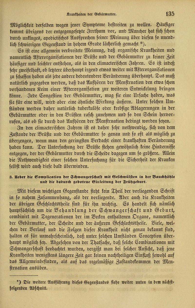 Wö^li^Mt berfelben tcegett jener (St)m^tome Beftrettett ^u tüoKett. §äuftger !ommt übrigen^ ter entgegengefel^te -3?rrt!)um ijor, unb äRanc^er l^at fic^ fd^oit burd) unflugeg, apobtctif(f>eö 5lug[Ved)eti ferner 3}lenimig üBer btefen fo unenb= Itc^ fc^iDterigen ©egenftanb in ^o^em @rabe lä(^erlici> gemacht *). (g§ tft eine allgemein i)erBreitete Wldnm^, ba§ organifd^e Slranf^eiten unb ttamentlid) Ifterorganifationen ber S3rü[te unb ber ©eBärmutter ^u feiner ^di Ijäufiger unb leidster ent[te!)en, aU in ben dimacterifc^en -Öaljren. (So ift inbeg fel)r 5tücifel!)aft, cb letztere üBerl;an^t irgeub ettuaö tüeiter mit ^Ifterorganifationen ^u fd^affen ^aben aU |ebe anbere bebentenbere 3Seränberung überl^au^t. 3)a§ mug uatürlid^ zugegeben njerben, baß ba^ Sluf^ören ber SJJenftruation ben etma fd^on ijor^anbenen f eim einer Slfterorganifation ^ur tüeiteren (gnttüidelung bringen fonne. -Sebe (i^ongeftion ber (Gebärmutter, mag fie eine Urfad^e l^abeu, tüag fie für eine tüiU, tcirb aber eine ä^nlid^e 2Bir!ung äugern. Unter fcldien Um* ftänben trerben ba^er natürlich tuberMöfe ober frebfige Iblagerungen in ber (Gebärmutter ober in ben 23rüften rafd) june^^men unb fo ben «Schein l^erbor^ rufen, aU ob fie burc^ bag ^iluf^oren ber ÜKenftruation bebingt tüorben fetten. -3n ben dimacterifc^en -Sauren ift e^ ba^er fe^r uotfjtüenbig, fid) i3on bem 3uftanbe ber Prüfte unb ber ©ebärmutter fo genau unb fo oft al§ möglich ju überzeugen, tüenn man ben geringfteu 35erbad^t einer franl^often 35eränberung l^aben fanu. 2)er Unterfud)uug ber ißrüfte fte^en getoö^nlid) feine ^inberniffe entgegen, ber ber (Gebärmutter burc^ bie «Scheibe bagegen um fo gri3gere. Mein bie S^of^toenbigfeit einer fotc^en Unterfuc^ung für bie ©ic^er^^ett ber litranfett fetbft lüirb auc^ biefe batb übertoinben. 3. Hebet bie 6:om^Ucatt0n bet (S^wattgevfd^aft mit &e^d>mülften in ber ^audtl^ö^Ie unfc fcic baburd) gebotene ©inJeitmtg ber $rü{)get>utt. SD^it biefem iuic^tigen ©egenftaube ftel^t !ein Streit ber borliegenben ©c^rift in fo ual;em Bufammen'^ang, aU ber oorliegenbe. 5lber aud^ bie £ran!!^eiten ber übrigen (Gefd^Iec^tgt'^etle finb für i^n tüic^tig. (£g Ifianbelt fic^ nämlic^ Ijauptfäd^üc^ um bie ^e^anblung ber ©(^toaugerfcbaft unb (Geburt, combittirt mit Degenerationen ber im ^eden entl^altenen Drgane, namentlich ber Gebärmutter, ber (Scheibe unb ber äugeren (Gefc^lec^töt^^eile. S5iele, toel^ (^en ber Verlauf unb bie folgen biefer f ran!!^eit nic^t genau befannt ftnb, !^alten eö für untr)al^rfd)einlid), baß unter folc^en Umftänben (Jonception über= 1[)anpt m'öglid) fei), ^ilbgefe'^en üon ber S^l^atfac^e, bag folc^e (^Kombinationen mit (Sd)tDangerf(^aft beobachtet tüurben, i^ergigt man bei folc^er ^ilnfic^t, bag jene £ran!l)eiten iuenigfteu^ längere 3ßit gar feinen nat^t^eiligen ©inftug fotoo^t auf baö SlUgemeinbefinben, aU auf ba^ regelmäßige Buftanbefommen ber 9Jlen* ftruation ausüben. *) jDie tvcltere 5lu§fü^rung tiefet ©egciiftanbeö fie^e ttJciter unten in bem i\'dä)p folgenden 2lbf(^nitt.