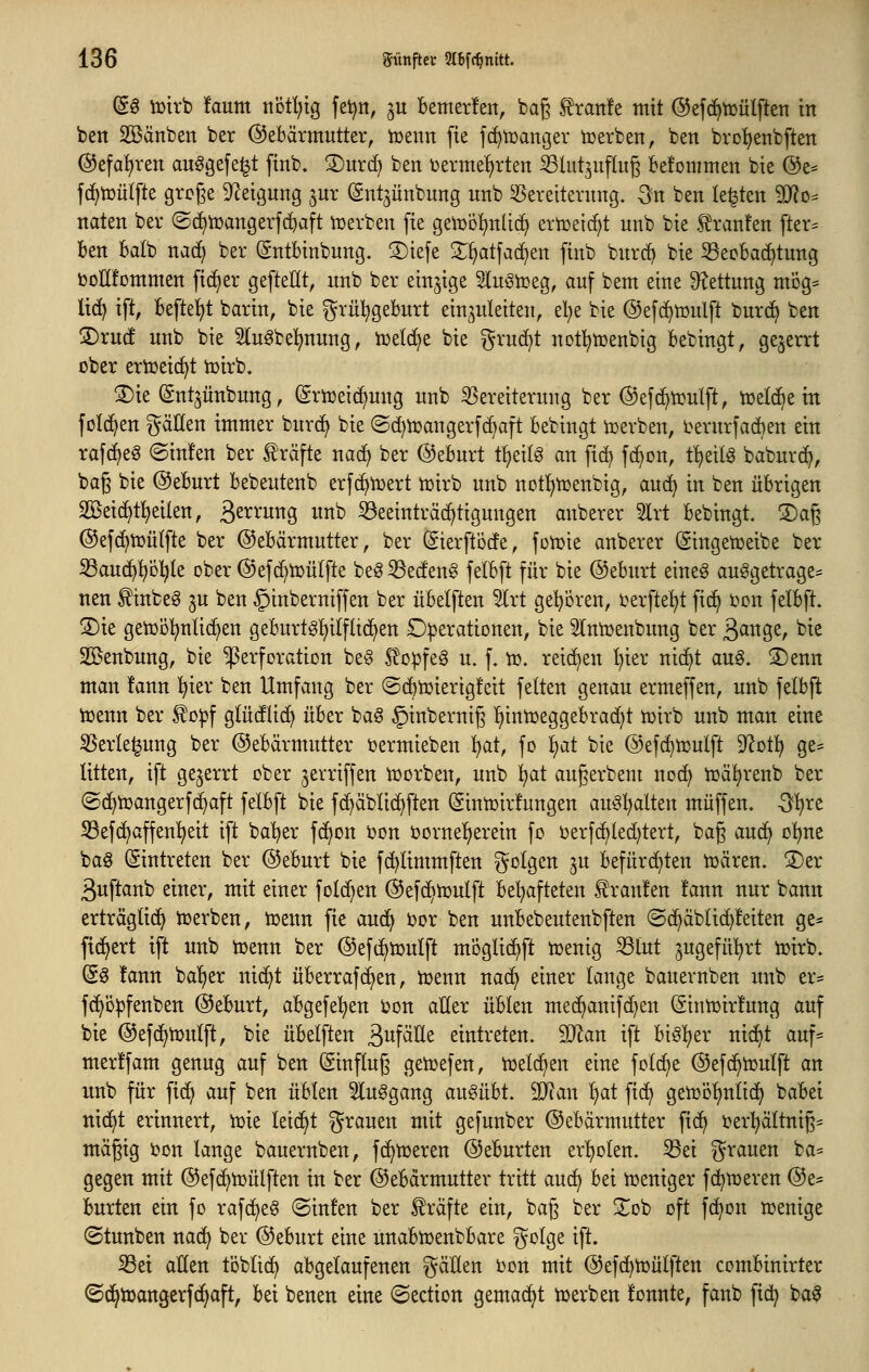 (gg iütrb !aum notl^ig fet^n, ^u Bemerlett, bag ^ratife mit ©efc^tüülften in bett SÖSänben ber Gebärmutter, tt>enn fie fc^tüanger tüerben, bett brol^enbften ®efal)ren auögefe^t ftnb. 3)ur(^ ben termet)rten ^lutjuftug Bet'ommen bie @e* f(^tüü(fte grcge 92eigung jur (Snt3Ünbung unb Vereiterung, ^n ben legten Tlo^ naten ber ©c^njangerfc^aft njerben [ie getüo^nlid) ertceic^t unb bie .f^ranfen [ter^ ben bdb nad) ber ^ntbinbung. S)iefe X^atfac^en finb burc^ bie 33ecba(i)tung ijoHfcmmen fieser gefteHt, unb ber einzige SluSiüeg, auf bem eine 9?ettung mög= lic^ ift, befte^)t barin, bie ^^rüt^geburt einzuleiten, el)e bie ©efc^toulft burc^ ben jDruc! unb bie Sluöbe^nung, iüetd^e bie ^ruc^t notl^iuenbig bebingt, ge^errt ober ertüeic^t tüirb. 3)ie ©nt^unbung, ^rujeii^ung unb Vereiterung ber ©efd^tüulft, tüelc^e in feieren gäUen immer burc^ bie ©d)n5angerfc^aft bebingt n)erben, i^erurfaAen ein rafc^eg ©infen ber träfte naci; ber Geburt ii)^\l§ an fid) fc^on, t^eit^ baburc^, bag bie ©eburt bebeutenb erfc^iDert tüirb unb notl^iüenbig, auc^ in ben übrigen Söeid^t^eilen, ä^^^^'w^Ö ««»^ Beeinträchtigungen anberer 5lrt bebingt. S)a6 ©efc^tuütfte ber Gebärmutter, ber (gierftörfe, foioie anberer ©ingetüeibe ber ißau(^f)D:^(e ober Gefd^toülfte beg Becfen§ felbft für bie Geburt eineg aufgetragen nen f inbeö ju ben §inberniffen ber übelften ^rt gepren, terfte^t fi^ oon felbft. S)ie getoolt^nlic^en geburtgl)ilflt(^en D|)erationen, bie 5lntoenbung ber 3^^^^/ ^^e Sßenbung, bie Perforation be§ 5?o^feg u. f. to. reichen ^ier nic^t aug. ®enn man !ann ^ier ben Umfang ber ©c^toierigfeit feiten genau ermeffen, unb felbft toenn ber £o^f glüdlic^ über ba§ §inbernig Ijinioeggebrac^t toirb unb man eine Verlegung ber Gebärmutter oermieben ^at, fo l)at bie Gefd^toulft 9^ot^ ge^ litten, ift gejerrt ober jerriffen ioorben, unb :^at augerbem noc^ tüäl)renb ber ©(^toangerf(|aft felbft bie f(^äblid>ften (Sintoirfungen au§l)alten muffen, -^^re S3ef(^affen^eit ift bal^er fc^on oon bornel^erein fo oerf(^led)tert, bag audi o]^ne bag ©intreten ber Geburt bie fc^limmften ^^olgen ^u befürchten ioären. ®er ßuftanb einer, mit einer folc^en Gefc^ioulft behafteten Traufen !ann nur bann erträglici^ njerben, toenn fie aud> oor ben unbebeutenbften @d^äblic^!eiten ge^ ftd^ert ift unb toenn ber Gef^toulft m'öglic^ft toenig Blut ^ugefü^^rt toirb. ©g !ann baljer nic^t überrafc^en, toenn nac^ einer lange bauernben imb er* f(^ö:pfenben Geburt, abgefel^en oon aller üblen mec^anifc^en (Sintoirlung auf bie Gefd^toulft, bie übelften ^n\aUt eintreten. SO^an ift biöljer nic^t auf* merffam genug auf ben Einfluß gen^efen, toelc^en eine folc^e Gefc^toulft an unb für ftdj auf ben üblen 5luggang ausübt. äJ?an ^at fid^ getoDl)nlid) babei ttic^t erinnert, toie leidet grauen mit gefunber Gebärmutter fi(^ oer^ältnig^ mägig oon lange bauernben, f(^n)eren Geburten er^^olen. Bei grauen ba= gegen mit Gefc^toülften in ber Gebärmutter tritt auc^ bei hjeniger fd^meren Ge* burten ein fo rafc^eS ©inten ber Gräfte ein, ba§ ber Sob oft fd^on toenige (Stunben nac^ ber Geburt eine unabujenbbare golge ift. Bei allen toblic^ abgelaufenen gäÜen bon mit Gefc^toülften combinirter ©d^toangerfc^aft, bei benen eine ©ection gemad^t toerben tonnte, fanb fic^ ba^