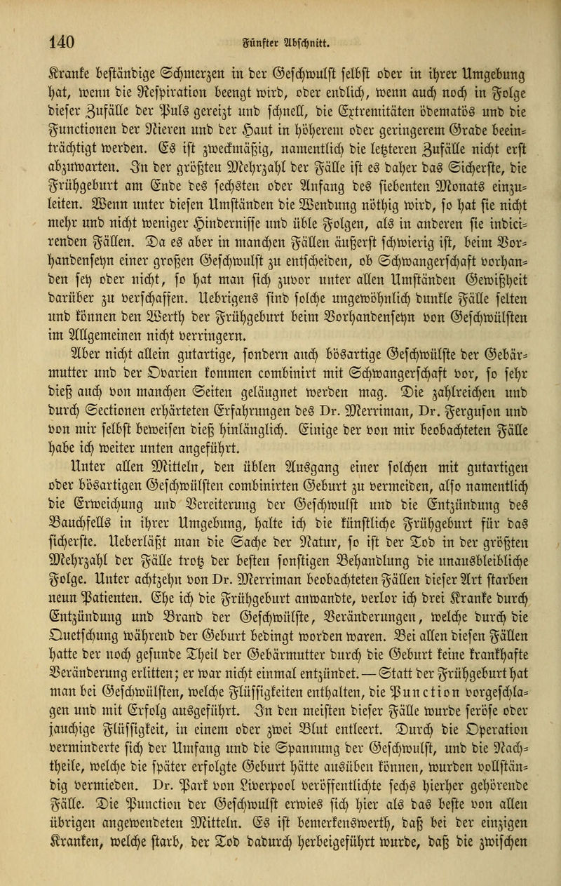 f ranfe Beftänbtge (Sc^mer^en in ber @ef(^tüulft felBft ober ttt i'^rer Utngebuttg 'i)at, iüenn bie 9?ef:ptratton beengt tütrb, ober enbtt(^, tüenn auc^ no(^ in ^oIqz biefer ^wf^Öe ber '^nl^ gereift unb fcf)nell, bie (S^'tremitäten öbentatög unb bie gnnctionen ber S'^ieren nnb ber §aut in pf)erem ober geringerem ©rabe beein= tra(f)tigt iDerben. @^ ift jtüecfmägig, namentti^ bie legieren 3«^^^^ ^^^^ e^ft ab^ntüarten. -^n ber größten 5D^et)r^a^( ber ^äüe ift e^ ba^er baö ©ic^erfte, bie grül^geburt am (gnbe beö fec^Sten über 5lnfang be§ fiebenten Wloxiat^ einju^ leiten. Söenn unter biefen Umftänben bie 2Benbnng nöt^ig tüirb, fo l^at fie nic!^t mel)r nnb nic^t toeniger §inberniffe nnb üble ^^olgen, ate in anberen fie inbici^ renben gäHen. 3)a eg aber in mancf>en fallen ängerft fc^icierig ift, beim 3Sor= ]^anbenfet)n einer großen ©efc^ionlft jn entfcbeiben, ob ®(i)n)angerfc^aft ijorl^an* ben fei) ober nic^t, fo ^at man fid) juijor unter allen Umftänben ©eiüigl^eit barüber ^u berfc^affen. Uebrigenö finb fold^e ungeiDofinltd^ bnnüe ^^äde feiten nnb fonnen ben äöert^ ber grül)gebnrt beim 5SDrl)anbenfe^tt ijon ©efc^iüülften im 2(ügemeinen nic^t verringern. 5lber nic^t aüein gutartige, fonbern ancf> bögartige (^efc^iüülfte ber ©ebär^ mutter nnb ber Oi^arien fommen combinirt mit ©c^toangerfc^aft bor, fo fe'^r bieg anä} bon mand)en leiten geläugnet lüerben mag. ©ie jaT^treic^en unb burc^ ©edionen er^ärteten Erfahrungen be§ Dr. SJJerriman, Dr. gergufon unb bon mir felbft beiüeifen bieg Ijinlänglic^. Einige ber i?on mir beobachteten gälle 'i)abt i(^ iüeiter unten angeführt. Unter allen Wxtkln, ben üblen 5luggang einer fold^en mit gutartigen ober bösartigen ©efd^tüütften combinirten @eburt ju Dermeiben, alfo namentlich bie (Srn)eid)ung nnb 5Seretterung ber ©efc^iüutft unb bie Ent3ünbung be§ S3an(^fellg in i^^rer Umgebung, l^alte ic^ bie fünftlic^e grü^^geburt für baS fic^erfte. Ueberlägt man bie ©a(^e ber Statur, fo ift ber STob in ber größten 5D^e^r^al)l ber gäUe tro^ ber beften fonftigen 53el)anblung bie nnauöbleiblic^e golge. Unter ad)t3eljn i^on Dr. 9Jlerriman beobachteten gällen biefer 5lrt ftarben neun Patienten. E!^e ic^ bie grü^^geburt antoanbte, ijerlor ic^ brei braute burc^ Entjünbung unb 33ranb ber ©efc^toülfte, 3Seränberungen, hjelc^e burc^ bie Ouetfc^ung n}äl)renb ber @eburt bebingt toorben n^aren. ^ei allen biefen gäHen ^atte ber noc^ gefunbe 2^!^eil ber ©ebarmutter bnrc^ bie @eburt !eine !ran!l)afte 3$eränberung erlitten; er n^ar nic^t einmal ent^ünbet. — ©tatt ber grü^geburtl)at man bei ©efcbtoülften, iuelcbe glüffigfeiten ent^^alten, bie ^^unction üorgefd)la* gen unb mit Erfolg ausgeführt. Sn ben meiften biefer gäüe tcurbe feröfe ober jauchige glüffigfeit, in einem ober ^toei 33lut entleert, ©urci^ bie Operation berminberte fic^ ber Umfang unb bie ©pannung ber @ef(^tr)ulft, unb bie 9?aci^* f^eile, tüelc^e bie fpäter erfolgte Oeburt :^ätte ausüben fönnen, tüurben ijoüftän^ big üermieben. Dr. ^ar! l>Dn ?it)erpool Veröffentlichte fec^S bierT^er ge'^örenbe gälle. 2)ie Function ber @efc^tt)ulft erhjieö fic^ l^ier als baS befte von allen übrigen angeivenbeten SJJitteln. ES ift bemerfenSiüerf^, bag bei ber einzigen Traufen, toeld^e ftarb, ber S^ob baburc^ herbeigeführt iourbe, bag bie jtvifc^en