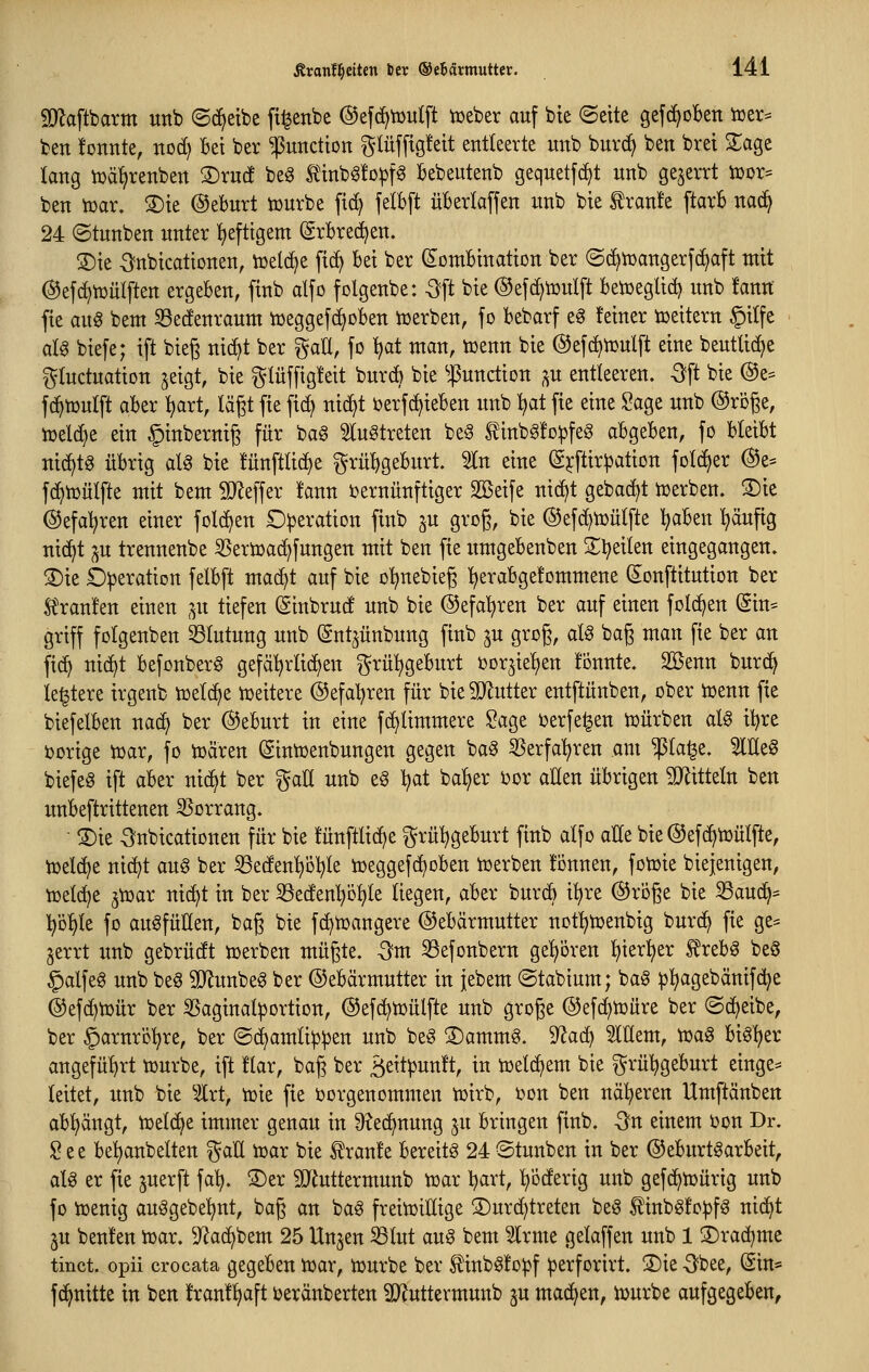 9}^aftbarm unb ©c^etbe ft^enbe ©efd^tüulft iueber auf bie (Seite gefi^oBen iüer^ ben tonnte, nod) Bei ber Function ^^lüfftgfeit entleerte unb burd> ben brei ZaQt lang njä^renben ®ruc! beg tinb^!D:pf6 Bebeutenb geqnetfct^t nnb gejerrt tüor* ben tpar. S)ie ©eburt tüurbe fid) fetbft üBerIa[fen nnb bie tranfe ftarb nad^ 24 ©tnnben unter !)efttgem (grBred^en. 2)ie ^nbtcationen, n^eldje fid^ bei ber Kombination ber ©(^toangerfc^aft mit ©efc^toülften ergeben, finb alfo folgenbe: ^ft bie @efd>n3ulft betüeglic^ unb fann fie au^ bem 58ec!enraum njeggefd^oben ioerben, fo bebarf eg feiner toeitern §ilfe aU biefe; ift bieg nic^t ber gaU, fo t)at man, toenn bie @ef(f)n}ulft eine beutUdje i^Iudnation jeigt, bie glüffigfeit burd) bie $unäion ,^u entleeren, -^ft bie @e= fc^toulft aber ^lart, lägt fie fi(^ nid^t öerfc^ieben unb i)at fie eine ^age unb ©roge, toeld)e ein ^inberniß für bag ^lu^treten beg tinb^fopfe^ abgeben, fo bleibt nid)tg übrig alg bie !ünftlid)e grül)geburt. 5In eine K^ftir^ation foI(^er @e= fd^iüülfte mit bem iD^effer !ann i)ernünftiger SBeife nic^t gebadet toerben. S)ie ©efal^ren einer fold^en Operation finb ^u grog, bie ®efd)n}ütfte Ijaben l^äufig nic^t ^u trennenbe ^eröjac^fungen mit ben fie itmgebenben 3;;i?eilen eingegangen. S)ie Operation felbft mac^t auf bie o^nebieg l^erabgefommene Konstitution ber St'ranfen einen ,^u tiefen Kinbrud unb bie ©efa^ren ber auf einen folc^en (Sin=: griff folgenben 33(utung unb (Snt^ünbung finb ^u grog, al^ bag man fie ber an fic^ nic^t befonberg gefätjrlidjen grü^geburt oorjie^ien tonnte. 2öenn burd^ le^tere trgeub toetc^e njeitere ©efat^ren für bieSiRutter entftünben, ober ioenn fie biefelben nad^ ber ©eburt in eine fd^ümmere Sage oerfe^en n^ürben alg it)re »orige tDar, fo toären (Sintijenbungen gegen bag 55erfa^ren am ^la^e. SlEeg biefea ift aber nid^t ber galt unb eg l^at ba^er i)or allen übrigen SJlitteln ben unbeftrittenen 55orrang. • ®ie ^nbicationen für bie fünftlid^e grü^geburt finb alfo alle bie ©efd^toülfte, iüeldje nid^t aug ber 53eden^Dl^te n^eggefd^oben iüerben fonnen, fotoie biejenigen, ioel(^e ^njar nic^t in ber S3eden^ö^le liegen, aber burd) i^re @ri)ge bie 33aud^= Vo^te fo auffüllen, bag bie fd^toangere (Gebärmutter not:^n)enbig bur(^ fie ge== gerrt unb gebrüdt toerben mügte. -3m 33efonbern gehören ^ier^er S^reb^ be§ §alfeg unb beg SO^unbeg ber ©ebärmutter in jebem (Stabium; ba§ ^^agebänifd^e ©efd^tüür ber 35aginal^ortion, ©efd^toülfte unb groge ®efd)n)üre ber ©d^eibe, ber ^arnrö'^re, ber ©(^amti^^en unb be§ S)ammg. 9^ad^ Mem, tDa^ bis:^er angefül>rt tourbe, ift !lar, bag ber 3eit)3unl't, in ioeld^em bie ^rü^geburt einge* leitet, unb bie Irt, tük fie ijorgenommen tüirb, oon ben näheren Umftänben abl^ängt, njeld^e immer genau in ü^ed^nung ^n bringen finb. Qn einem oon Dr. 2t^ be!^anbelten ^aE ioar bie ^ran!e bereite 24 ©tunben in ber ©eburt^arbeit, aU er fie ^uerft fa'^. ®er SJiuttermunb njar Ijart, l^oderig unb gefd^n^ürig unb fo iüenig auögebe^nt, bag an bag frein)illige 3)urd)treten beg Äbgfo^fg nic^t ju beulen n^ar. 9^ad^bem 25 Unjen S3lut aug bem ^rme gelaffen unb 1 S)rad^me tinct. opii crocata gegeben ioar, njurbe ber ^inbgfo^f ^erforirt. S)ie -Sbee, Sin* fd^nitte in ben franf^aft beränberten ^uttermunb ju machen, njurbe aufgegeben,