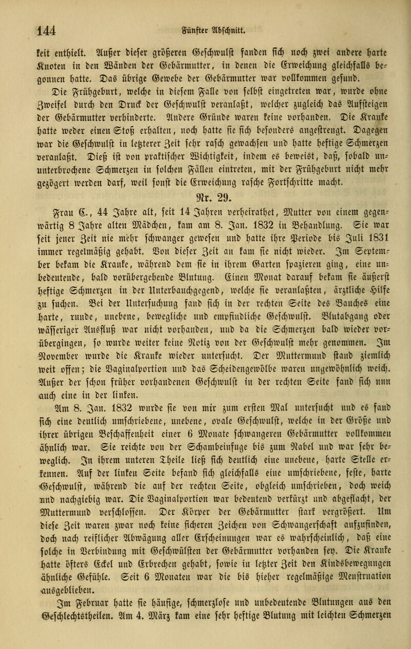 feit enthielt. 5tu§er biefer größeren (Sefc^trulfi fanben ftdi \\o6) pod anberc ^artc knoten in ben SBänben ber ©ebärmutter, in benen bie (Erweichung gleichfalls be- gonnen ^atte. 2)ag übrige ©etvebe ber ©ebärmutter tt?ar BoIIfornmen gefunb. 2)ie g'rüt)geburt, treibe in bicfem ^^-afle »on felbj^ eingetreten tt)ar, tüurbe o^ne ßweifel bur^ ben 2)rucf ber ©efc^n^ulft üeranla^t, ivelc^er §ugleid) t^a^ 5Iuffteigen ber (Gebärmutter üerbinberte. 5tnbere ®rünbe Ovaren feine »erlauben. £)ie Traufe ]^attc tüeber einen (Sto§ erbalten, woä) ^atte fte ftc^ befonber^ angefirengt» 2!)agegen hjar bie ®e[d)\t)ulft in le^terer ßett fe^r ra[d) getüac^[en unb ^atte b^ftige 6c^mer§en »eranla^t. ^ie^ ift ron praftifc^er SBicbtigfeit, inbem e§ beweist, ^a% fobalb un^ unterbrochene ©c^nterjen in jolt^en g-ällen eintreten, mit ber ^rü^gebnrt nidjt mebr gejögert werben barf, weil fonj^ bie Srwei^ung rafc^e g'ort[d)ritte mac^t. ^r. 29. ^rau (E., 44 ^ahxt a(t, feit 14 ^a^ren üer^eiratbet, 5Kutter üon einem gegen- wartig 8 3at)re alten 2Jiäb^en, fam am 8. ^an, 1832 in S3ebanblung. ©ie war feit jener ^zit nie mebr fd)wanger gewefen unb l^attc ibre ^eriobe U^ 3^^ 18^^ immer regelmäßig gehabt. 23on biefer 3^^^ an fam fie nic^t wieber. 3^ ®eptem-- ber befam bie Äranfe, wä^renb bem fte in ibrem (Garten fpa§ieren ging, eine un^ bebeutenbe, balb »orübergebenbe 53lntung. (Einen 9)?onat barauf befam fie anwerft heftige ©c^merjen in ber llnterbaud)gegenb, weldie fte »eranlaßten, ärjtli(^e ^i(fe §u fuc^en. 35ei ber lluterfuc^ung fanb fiel) in ber regten ©eite bes 53an^e§ eine :^arte, runbe, unebene, bewegliche unb empfiublic^e ©ef^wntft. S3lutabgang ober wäfferiger 5tu^ftuß war nic^t »or^anben, unb tia bie ©i^merjen balb wieber i?or- übcrgingen, fo würbe weiter feine 9Zetij üon ber ©efcbwulft me^r genommen, ^m ^f^oeember würbe bie Traufe wieber unterfucbt. ©er 5[Ruttermunb fianb §iemlic^ tx>eit offen; bie SSaginatportion unb 'i)a^ ®cl)eibengewölbe waren ungewöbnli^ weid). ^ußer ber f^on früher »or^anbenen ®efc§wulft in ber red}ten «Seite fanb fid) nun au(^ eine in ber linfen. 5lm 8. 3an. 1832 würbe fte »on mir jum erften Wai unterfuc^t unb e§ fanb ft(^ eine bentlid) umfi^riebene, unebene, o»ale ©efc^wulft, welche in ber (GröBe unb il)rer übrigen Sefc^affenbeit einer 6 SJ^onate f^iwangeren (Gebärmutter pollfommen äl)nli(^ war. ®ie xtidjk »on ber ©^ambeinfuge big jum Olabel unb war febr be- wegticl). 3n ibtem unteren X^eile tie§ fic^ beutlic^ eine unebene, ^arte Stelle er^ lennen. 5luf ber linfen Seite befanb ftc^ gleic^fallg eine umfcbriebene, fefte, barte <®ef^wulft, Wäl)renb bie auf ber rechten Seite, obgleich umfc^rieben, ^o6) weic^ unb na(^giebig war. iDie SSaginalportion war bebeutenb »erfürjt unb abgeflaut, ber 5[Ruttermunb »erf^loffen. 2)er Körper ber ©ebärmntter fiarf pergrcßert. Hm tiefe 3eit waren jwar no(^ feine fieberen 3ei^en pou ©(^wangerfcbaft anfjufinben, bo(^ nac^ reifli(^er 5tbwägung aller (Erfd)einungen war es wa^rfc^einli^, ^a^ eine fol<^e in SSerbinbung mit ©efc^wüljten ber ©ebärmntter Porl)anben fe^. 25ie Äranfe :^atte öfters (Edel unb ^rbrec^en gehabt, fowie in le^ter ßeit ben ^inb^bewegungen ä^nli^e ®efüt)le. Seit 6 2}ionaten war bie big lieber regelmäßige SKenftruation •ausgeblieben. 3m ^-ebruar ^atte fie l)äufige, f^merjlofe unb unbebentenbe Blutungen au§ ben @€f^le(^tSt§eilen. 5lm 4. Tläx^ fam eine fe^r heftige Blutung mit leichten S^merjcn