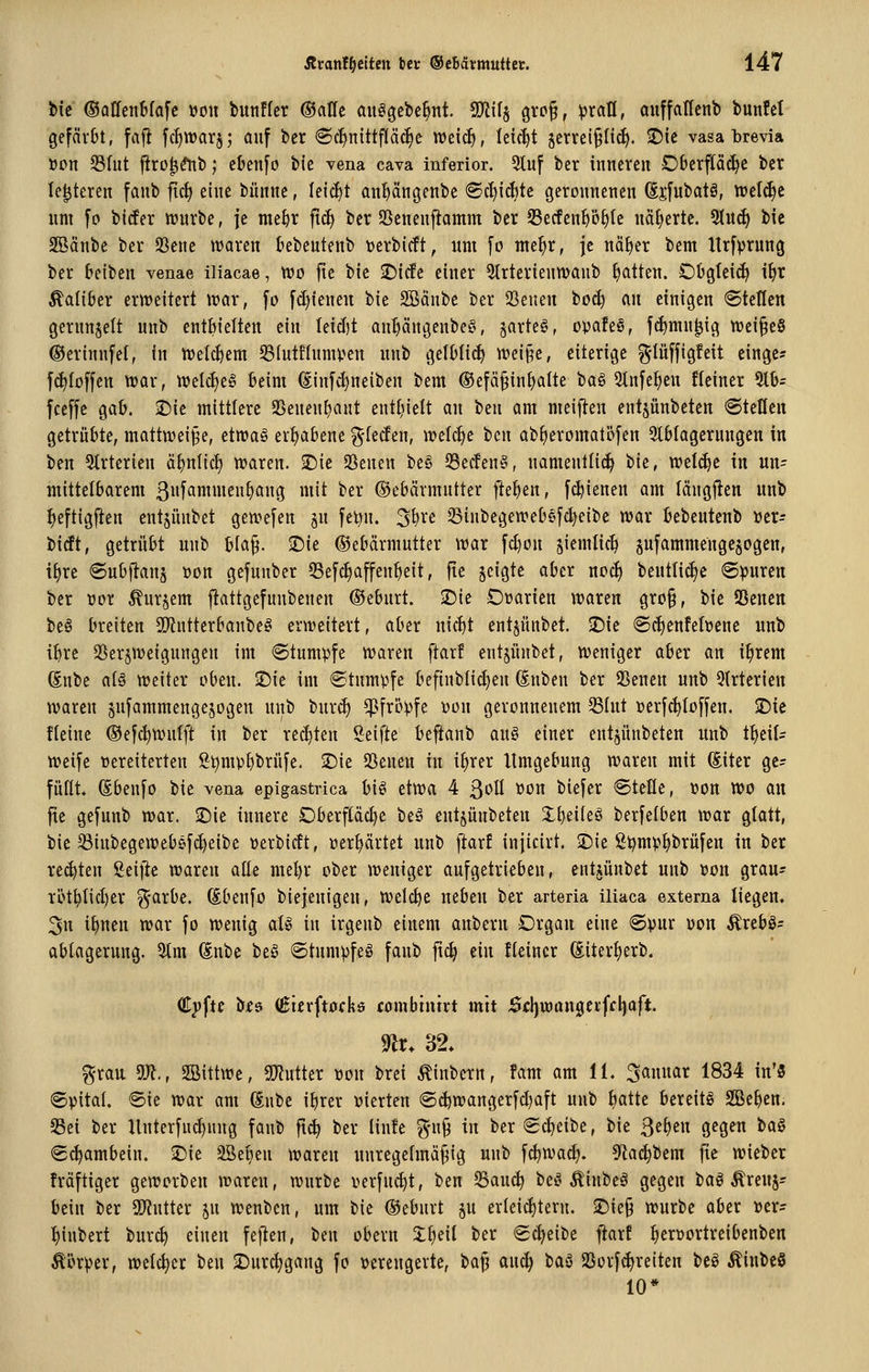 W ©ollen&fafc \}mi bunffcr ©alle öuögebe^nt. 9}lil§ gro^, ^rafl, öuffaUcnt) bunfet gefärbt, fafl fcf)tt)arj; auf ber ©c^nittpcfie wtiä), leicht jervei^Iic^. ©ie vasa brevia öcn Sfut firo^^b; cbenfo bie vena cava inferior. 3tuf bcr inneren Dberpc^c ber Ie|teren fanb ftc^ eine bünne, leicfit antjängenbe <ScI)id}te geronnenen ßjfubatä, ttjet(^c um fo bider tt)urbe, je nie^r fid) bcr Jßenenfiamm bcr 25ecfent)öf)tc näliertc. %\\ä) bic SBänbe ber SSenc waren kbeutenb »erbicft, um fo nte^r, je nöfier bem Itrfprung ber freiben venae iliacae, Wo fie bie 2)ic!c einer Strterienmanb fjatten. Obgfeidi if>r Äaliber ertt)eitert wav, fo fd)ieneu bie SBänbe ber 23euen toä) m einigen «Stellen gerunzelt unb entbielten ein leid)t au^ängenbe?', §arte§, opafeö, f^mn^ig n)ei§e§ ©erinnfel, in tvelc^em 58(ut!Iumi.^en unb gelMid) wei§e, eiterige ^lüffigfeit cingc? fi^Ioffen Vüar, it)eld)e§ beim (Einf^neiben bem ®efäJ3in^atte 'ixi^ 2tnfe^en ficiner %h= fceffe gab. ^ic mittlere 25eneuE)ant entijielt an i^m am meifien cntsünbeten ©teilen getrübte, mattweiße, ctn?a§ erhabene ^teden, irelcfje ben ab^eromatöfen 3lblagcrungen in bcn Strtcrien ä^nlid; w>aren. 'i^it SSenen be§ S5ec!en^5, uamenlli^ bic, weldie in un- mittelbarem 3i'fönti^»^09 »lit ber ©ebärmutter flefien, fc^ienen am längjlen unb ^eftigj^en entjiinbet gen?e[en ju feön. 3W JBinbegeivebefc^eibe war Bebeutenb »cr- bidt, getrübt unb W% )t)it Gebärmutter war [c^on jicmtic^ sufammengcjogen, i^re 6ubftanä »on gcfunber Sefc^affen^eit, fte geigte aber noc^ beuttid)c 6)3uren ber vox ^urjem fiattgefunbenen ®eburt. -Die Drarien waren gro§, bic SScncn be§ breiten 9Jintterbanbe§ erweitert, aber nic^t cntjünbct. -Die ®d)enfeft)cnc unb i^rc SSerjweigungen im «Stumpfe waren ftarf entjünbct, weniger aber an i^rem (Snbc al§ weiter oben. Sie im «Stnmvfe befinblidjen ßnben ber S5enen unb Olrterien waren snfammengejogen unb bur(^ pfropfe üon geronnenem SSlut Dcrfc^Ioffcn, SDic fteinc (Sefc^wnlft in ber rechten Seifte befianb auö einer entjünbetcn unb t^eil- weife öeretterten S^mp{)brüfe. SDie 23cnen in i^rer Umgebung waren mit Sitcr ge- füllt. (Ebenfo bie vena eplgastvica biö etwa 4 ßoll »on biefer ©tcfle, »on wo an fie gefunb war. Sie innere Oberfläd)e beö entsünbeten X^eiteö berfelben war glatt, bic Sinbegeweböfc^eibe tjerbidt, üerf)ärtet unb ftarf injicirt. 2)ic ß^m)?^brüfen in ber re(^ten Seifte waren alle mel)r ober weniger aufgetrieben, entAünbet unb \?on grau- röt^tidjcr ^arbe. (Sbenfo biejeuigen, welche neben ber arteria iliaca externa liegen. 3n i^nen war fo wenig al» in irgenb einem anbern Organ eine ®vur üon Ärcbg^ abtagerung. %m (Snbe beö 6tum))feö fanb fic^ ein Keiner (Eitertjerb. €y^u b^6 (Etfrftofkö combtnivt mit Sfl)wan0eifcl)aft. ^r. 32. ^ran 5)^, 2Bittwc, SOfJutter »on brei Äinbcrn, fam am 11. Januar 1834 in'5 ©pital. «8ie war am dntt i^rcr vierten (Sc^wangerfd)aft unb tjatte bereite SBe^en. 3Sei ber Hnterfud)nng fanb ft^ bcr Iin!e %n^ in ber Scheibe, bie 3et)cn gegen ta§ «S^ambein. 2)ic 2Bet)en waren nuregehnä^ig unb f^wad). 9^a(^bem fie wieber fräftigcr geworben waren, würbe verfuc^t, ben 53auc^ be^'Äiubeä gegen bag Ärenj? bciu bcr SDtuttcr jn wenben, um bie ©eburt p erleichtern. Sie§ würbe aber »er- :^inbert burc^ einen feften, ben obern 3:^eil ber «Scheibe ftarf ^eröortreibenbcn Äörpcr, welcher beu S)urc^gang fo verengerte, bajj auc| baö SSorfdjrcitcn beö ÄinbcS 10*