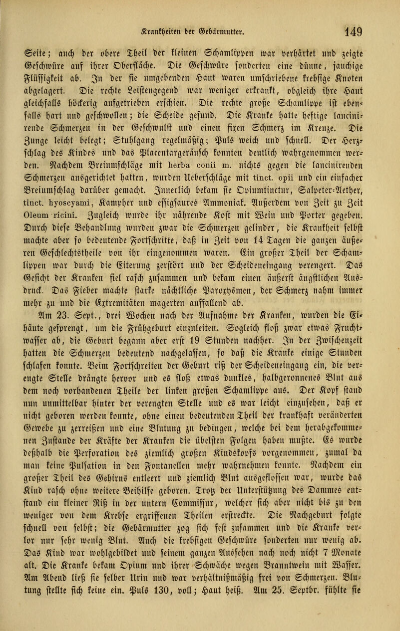 ©eitc; aiic| ber öftere 3:6eil ber üeiiien 6c^amlipven tvar toer^ärtet uitb jeigte ®efc^\rüre auf ifirer Ofterfläcfie. ©ie ©efc^würe fcnberteu eine büime, jaiii^igc gtüfflgfeit ab. ^n ber fte umgeftenben C^aut tvareit umfd)r{e6enc frebftge kneten abgelagert, ©ie rechte geljiengegenb wax ireniger erfranft, obgleich i^re ^aut gfeic^faöö l)5cferig aufgetrieben erfc^icu. ©ie xtä)k groj^e <Sd)amlip)3e ift eben= faffg ^art uub gefc^wofleu; bie ®cl)eibe gefunb, ©ie Traufe batte heftige laucini-- reube @rf)merjen in ber Oefc^wulft uub einen fijen 6ct)mer§ im Äreuje. ©ic 3unge Ieicl}t belegt; @tuf)fgang regelmäßig; ^nU wdti) uub fernen. £)er S;>tx^: fc^lag beö ^inbee unb tia^ ^lacentargeräufcf) fonnten beutlid) wahrgenommen trer? ben. 9ta^bem S3reium[cf){äge mit herba colü m. nic^tö gegen bie laucinircuben ®(I)merjen anf^geric^tet ^tten, tt)urbeu lleberfc^Iäge mit tinct. opii unb ein einfacher Sreiumfc^Iag barüber gemacht. 3^^^i^I^c^ befam fte Opiumtinctur, ©a(peter=5Iet^er, tinct, hyoscyami, ^ampf)er unb effigfaurejs 3tmmoniaf. 3Iu§erbem »on ß^it 5 ß^it Oleum ricini. ßugfei^ n>urbe i^r uäl)renbe ^oft mit Sßein unb ^Jorter gegeben. S^urc^ biefe ^ße^anbtnng ttuirben jtvar bie <Scf)merjen gelinber, bie ^ranfijeit felb|l ma(J)te aber fo bebeutenbe ^-ortfdiritte, bajj in ßeit »on 14 J^agen bie ganzen äu§e* reu @efc^(ec^tgt^ei(e »on if)r eingenommen waren. (Ein groj^er J!)eil ber ®ct)am? tippen war burd) bie (Eiterung jerftört unb ber ®d)eibeneingang verengert. iDaö (Seficl)t ber Äranfen fiel rafc^ jnfammen unb befam einen anwerft ängftlic^en ^n§= txnd. -Daö ^-ieber macfitc ftarfe näditticfje $aro$^§men, ber ©i^merj na^m immer mefir ^u unb bie Extremitäten magerten anffatlenb a6. 9(m 23. @ept., brei 3Bo(^en nac^ ber 5tufna^me ber Äranfen, würben bie (Ei* pute gefprengt, um bie grü^geburt einjuleiten. ®ogIei(^ floß jwar etwaiö g'rud)t' waffer ah, bie ©eburt begann aber erft 19 (Stunben mäj^tx. 3 ^^^ 3tt>ifcl)en5eit Ratten bie ©i^merjen ftebeutenb nac^gefäffen, fo baß bie Äranfe einige ©tunben fc^Iafen fonnte. S3eim ^ortfc^reiten ber ©eburt riß ber ©c^eibeneingang ein, bie Per- engte ®tefle brängte ^erpor unb eg floß etwa§ bunfleö, ^albgeronneneö 53(ut auö bem noc^ poröanbenen 2;l)eile ber linfen großen 6c^amlippe au§. SDer Äopf ftanb nun unmittelbar hinter ber perengten ©teile unb e8 war lei(^t einjnfe^en, iia^ er nic^t geboren werben fonnte, oline einen bebeutenben X^eil ber franf^aft peränberten ®cwtbt §u jerreißen unb eine Blutung jn bebingen, welche bei bem l;erabgefomme- nen 3ft<^nbe ber Gräfte ber tränten bie übelften ?yofgen t)aben mußte. (E§ würbe beß^alb bie Perforation be§ jieralic^ großen ^tnb^fopfö porgenommen, §umal ia man feine ^uifation in tim ^-ontaneKen me^r wa^rnel)men fonnte. 9lac^bem ein großer J^eil beS ®e&irng entleert unb jiemlic^ 23lut auSgefloffen war, würbe ta§ ^inb rafc^ ol;ne weitere Sei^ilfe geboren. 3:ro^ ber Unterftü^ung be§ 2)ammeö ent- f^aub ein Heiner 9liß in ber untern d^ommiffur, welcher ftd) aber nic^t bi§ ju ben weniger pon bem ^reftfe ergriffenen Xlieiten erfiredte. iDie 5^ad)gebnrt folgte fc^nett Pon felbft; bie ©ebdrmutter jog ftc^ feft pfammen unb bie Traufe per= lor nur fe^r wenig 551ut. 3lud) bie fretftgen ©efc^würe fonberten nur wenig ab. 2)aö ^inb war wo^lgebilbet unb feinem ganzen 5luefe^en nac^ noc^ nic^t 7 SO^onate alt. 2)ie Äranfe befam Opium unb i^rer ©c^wäd)e wegen ^Branntwein mit SBaffer. 5lm 5lbenb ließ fte felber Urin unb war perpltnißmäßig frei Pon ©c^merjen. S3lu? tung fteflte ftd) feine ein. ^ulö 130, PoH; ^aut ^eiß. 9lm 25. ©eptbr. ful)ltc jte