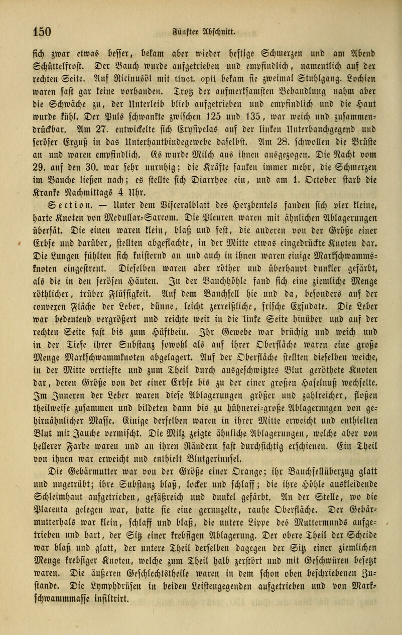 jid) jwat eiwa§ t'effev, befam a6er ttneber heftige ©c^iiKvjett unb am 2t6cnb ®^üttetfvpft. 2)cr S3auci) tüuvbe aufgetrieben unb empftubdc^, uameutlid) auf ber reiften ®cite. 9hif 9iictuuöül mit tinct opii befam fie jweimat ®tu^(gang. ijo^ien waren faft gar feine üorf)auben. Xrc| ber aufmertfamften SSebaublung na^m aber bic ®^n>äc^e jn, ber Unterleib t^Iieb aufgetrieben unb empftublic^ unb bie ^aut mürbe füf)f. J)er $ul§ fd)iranfte §n.nfc^en 125 unb 135, war weirf) unb §ufammen= brürfbar. 9lm 27. entwitfelte fid) Srl^fiv'ela?' auf ber tiufen llnterbaud)gegenb unb ferofer ßrgu§ in ta^ llnter^autbinbegewebe bafelbft. 5Im 28. f^wcllen bie prüfte on unb waren empfinbüc^. (So würbe ^il(i) aue i^ncn au^gejogen. ©ie ^Ra^t com 29. auf ben 30. war fe^r uurntjig; bie Gräfte faufen immer mei)r, bie «S^merjen im 23aud)e liefen na^; e§ [teilte f\6) SDiarr^oe ein, unb am 1. October jJarb bic Traufe 9^a^mittagg 4 lU)r. ©ection. — Unter bem SSifceratblatt be§ ^erjbentele fauben fid) üier fleine, ^arte Änoten von SOfiebuttar^-Sarcom. S)ie Pleuren waren mit ä^nlic^en Slblagerungen überfät. iDie einen waren flein, blajj unb feft, bie anberen »eu ber @rö§e einer (irbfe unb barüber, fiellten abgeflachte, in ber 5!}iitte etwaö eingebrücfte Änoten bar. SDie Sungen füllten ftc^ fniflernb au unb anä) in i^nen waren einige SiJiarffc^wammg? fnoten eingeftreut. ©iefelben waren aber r5tf)er uub überhaupt bunfler gefärbt, alg bie in ben feriifen .^äuten. 3 ^^i^ Saucl)l)öt)le fanb [\<^ eine jiemli^e SD^enge xoti)üä}tx, trüber g-lüffigfeit. 2luf bem S3auc^fefl ^ie unb t}a, befonberö auf ber conüejen ^-läclje ber 2eber, bünne, leidjt jerrei^lic^e, frifcl)e Sjfubate. ©ie Seber war bebeutenb öergrÖ§ert uub reichte votii in bie linfe Seite hinüber unb auf ber red)teu Seite faft U§ jum «Hüftbein, ^hx (Btwebt voax brüchig unb wei^ uub in ber üefe it^rer ©ubfianj füwcbt flt§ auf iljrer Oberflä^e waren eine gro^e 5)?euge SKartfc^wammfnoten abgelagert. 3luf ber Oberfläche fteflten biefelben weid^e, in ber SOf^ittc vertiefte unb §um Zi^dl burd? auege[d}wi^teg S3lut gerottete Änoten bar, bereu ®ri?§e »on ber einer (Srbfe hii ju ber einer großen .^»afelnu^ we^felte. 3m 3ttfi^c»^ ^^^ 2eber waren biefe Slblagerungen grö§er unb §a^lrei^er, flogen t^eilweife jufammen unb bilbeten bann biö p ^ü^nerei-gro§e 5lblagerungen »on ge^? ^irnä^nlic^er SDZaffe. (Einige berfelben waren in il)ver Soffitte erweid^t unb entl)ie{ten 33lut mit 3auc^c uermif^t. 'it)k Tiil^ jeigte ät)n(ic^e 5lblagerungen, wtlä)t aber »on gellerer ^arbe waren unb an il)ren Olänbern faft bur^fic^tig erfc^ienen. (Ein X^eil »on i^nen war erweicht unb enthielt SSIutgerinnfel, $Die ©ebärmutter war »on ber ©rö^e einer Orange; i§r SSanc^feKüberjug glatt unb ungetrübt; ibre (Subflanj hla^, loder unb fd)laff; bie ii)re Sßi)k auC'fleibenbe ®c^leiml)ant aufgetrieben, gefä§reic^ unb bunfel gefärbt, 5tn ber Stelle, wo bic ^lacenta gelegen war, ^atte fie eine gerunjelte, raube Oberfläche. iDer (Sebär- mutter^ale war flein, fc^laff unb bla§, bie untere Sippe t>t§ SDiuttermunb» aufge- trieben unb l)axt, ber @i^ einer frebfigen 2lblagerung. ^er obere Xljeil ber Scheibe war bla§ unb glatt, ber untere X^eil berfelben bagcgen ber 6i^ einer jiemli(^en ü)?enge frebfiger knoten, welche §um X^eil ^alb ^erftl^rt uub mit ©ef^würen befe^t waren. 2)ie äußeren ©efc^lec^t^t^eile waren in bem fc^on oben befc^riebenen 3= jianbe. 2)ie S^mp^brüfen in beiben ßeiftengegenben aufgetrieben unb Pon 9J?arf- fc^wammmaffc infiltrirt.