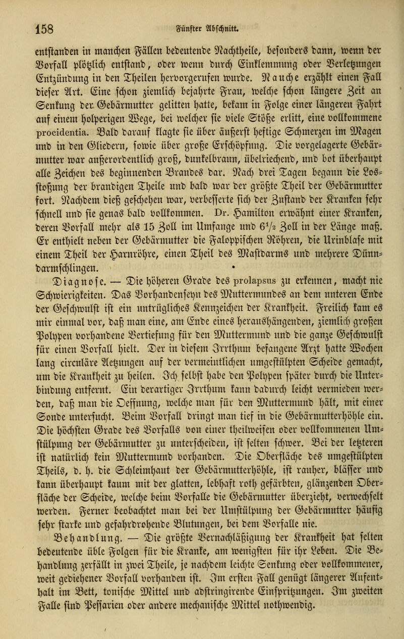 entftanben in manchen gäüeti bebeutenbe 9^ad^t^etle, befonber^ bann, n^enn ber Vorfall ^Ibyic^ entftanb, ober vcenn bur(^ ^inttemmung ober ÜSerle^itngen (gntjünbung in ben 2^^eilen :^eri)orgernfen toutbe. Dland^e et^äl^It einen %a^ biefer äxt Sine fdjon ^iemlid) Beiaf)rte grau, l^eldje fc^on längere 3^^* an @en!ung ber ©ebärmntter gelitten )^aüt, befant in golge einer längeren ^^al^rt auf einem holperigen Söege, bei iüelc^er fte ijiele (Bto^t erlitt, eine ooHfommene procidentia. ^alb barauf flagte fie über äugerft l)eftige ©(^merjen im 9)lagen unb in ben ©liebem, fotoie über groge (Srf(^Dpfnng. ®ie vorgelagerte ©ebär= mutter iüar augerorbentli(^ grog, bnnlelbraitn, übelrtec^enb, unb bot überhaupt alte 3^^^^ ^^^ begtnnenben Sranbe^ bar. 9^ac^ brei ^agen begann bie Sog= ftogung ber branbigen 2;i?eile unb balb toar ber größte S^l^eil ber (Gebärmutter fort. D^ad^bem bieg gefi^e'^en toar, oerbefferte fid^ ber 3wft^'^ »^^^ f ran!en fe^r fc^nett unb fie gena^ balb i^oUfommen. Dr. Hamilton ernjäljnt einer Traufen, bereu 35orfalI me^r aU 15 3^^ ^^ Umfange unb 6V2 B^^ ^^ '^^^ ?änge mag. (gr enf^ielt neben ber ©ebärmutter bie galo^ipifc^eu 9?ö^ren, bie Urinblafe mit einem i^eil ber §arnrö^re, einen S;^eil beg SJlaftbarm^ unb mel^rere 2)ünn' barmfc^lingen. ®iagnofe. — ®ie Ijöl^eren (Grabe be6 prolapsus ^u erfennen, ma(^t nie ©^njierigfeiten. ®a§ ^Sor'^anbenfet^n be^ SD^uttermunbeö an bem unteren (Snbe ber ©efc^tüulft ift ein untrügliche^ ^enn3eicf)en ber f rant^eit. greilic^ !am eö mir einmal bor, bag man eine, am @nbe eineg l^eraug'^ängenben, jiemlicb grogen ^olt)pen oorl)anbene 5Sertiefung für ben 9J?uttermunb unb bie ganje ©efdbnjulft für einen SSorfall ^ielt. S)er in biefem -Srrf^nm befangene 5lr;^t ^atte Söoc^en lang circulärc ^et^ungen auf ber vermeintlichen umgeftül|3ten ©(^etbe gemacht, um bie franf^eit ^u l)eilen. Qdj felbft ):)abt ben ^oli)pen fpäter burd) bie Untere binbung entfernt. Sin berartiger -Srrtl)um !ann baburc^ leicht vermieben tver* ben, bag man bie Deffnung, iDeld)e man für ben SJ^uttermunb l)ält, mit einer ©onbe unterfuc^t. ^eim Vorfall bringt man tief in bie ©ebärmutterl^ö^le ein. S)ie l?öd)ften (Grabe beg ^orfaUg oon einer t^eitoeifen ober ocE^ommenen Um^ ftütpung ber (Gebärmutter ^u unterfc^eiben, ift feiten fc^tver. ^ei ber legieren ift natürlich fein SD^uttermunb vorl^anben. 3)ie Oberfläche beg umgeftülpten i^eilg, b. ^. bie ©d^leiml^aut ber (Gebärmutterl^ol^le, ift raul^er, bläffer unb !ann überhaupt !aum mit ber glatten, lebl^aft rot^ gefärbten, glänjenben £)ber= fläd^e ber ©^eibe, Ujelc^e beim Vorfalle bie (Gebärmutter überjie^t, vertoec^felt tüerben. gerner beobachtet man bei ber Umftülpung ber Gebärmutter l^äufig fe^r ftar!e unb gefal)rbro^enbe ^Blutungen, htx bem ^orfaEe nie. 8e^anblung. — ®ie grbgte ^ernac^lägigung ber ^ranf^eit ^at feiten bebeutenbe üble golgen für bie Traufe, am toenigften für i^r lieben. ®ie 53e- l^anbtung verfällt in jtoei S^^eile, je nad^bem leichte ©enfung ober ooHfommener, loeit gebiel^ener Vorfall Vorlauben ift. -3m erften galt genügt längerer 5(ufent= l)alt im S3ett, tonifclie SD^ittel unb abftringtrenbe Sinfpri^ungen. Om ^toeiten gaUe finb ^effarien ober anbere mec^anifc^e SJ^ittel not^menbig.