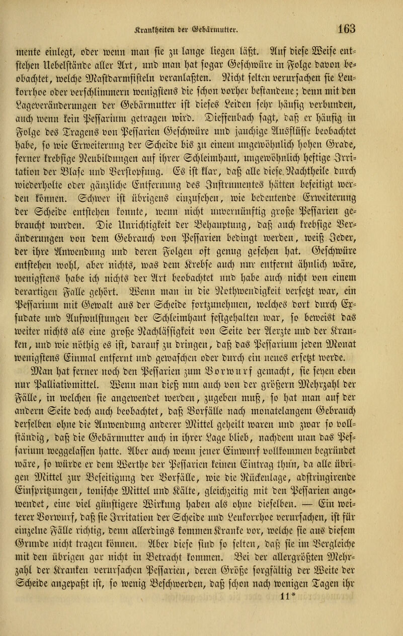 mente einlegt, ober iüenn man fie jn lange liegen lä§t. ^Inf biefe Sßeife ent:= ftelien Ueklftänbe aller Slrt, iinb man l)at fogar ®efd)tDüre in ^olge baöon be= obarf^tet, iuelc^e 9}^aftbarmftfteln Veranlagten. 9Zid)t feiten i^ernrfac^en fie Seu= !Drrl)ce ober t>erfd^limmern tüenigften^ bie fd^cn Uor^^ev beftanbene; benn mit ben ^agel^eränbernngen ber ©ebärmutter ift biefeg ^^eiben fel)r l)äufig i^erbnnben, and) n?enn fein ^'effarinm getragen iDirb. ©ieffenbad) fagt, ba|3 er l)äufig in %ül^t be^ S^rageng ijon ^effarien @efd)tt)üre unb iand)ige Inöflüffe BeoBad^tet ^abe, fo n^ie ^rtüeiternng ber ©d^eibe bis jn einem imgetüol^nlid) l)D'^en @rabe, ferner frebfige 9?enbilbnngen anf i^rer ©d;leiml)aut, nngelr)öl)nlid^ l)eftige -^rri^ tation ber S3lafe nnb 5>erfto)3fnng. @§ ift !lar, bag alle biefe. 9fiad)t^eile bnrd^ iüieberl)olte ober gän,^lid)e (Entfernung beS -önftrnmenteS Ratten befeitigt n3er= ben fonnen. ©dni^er ift übrigeng einjnfe'^en, tük bebeutenbe feueitcrnng ber ©d)eibe entftel^en tonnte, tüenn nic^t unoernünftig große ^effarien ge^ braucht lüurben. 3)ie Unrid^tigfeit ber ^el^auptung, bag and) frebfige 5Ser* änberungen bon bem ©ebrand) i)on ^ßeffarien bebingt toerben, tüeig -Seber, ber il^re Vlntoenbnng unb beren ^^olgen oft gemtg gefeiten l^at. ©efc^toüre entfielen tool^l, aber nid^tS, toaS bem ^rebfe and) nur entfernt ä^nlid^ toäre, toenigftenS l)obe ic^ nichts ber l'Irt beobad)tet nnb l^abe and^ nid)t i)on einem berartigen gälte gel;ört. SSenn man in bie 9lctl)toenbigfeit oerfeljt n^ar, ein ^45effarium mit ©etoalt an§ ber ©dieibe fortzunehmen, tx>eld^eS bort bur(^ (Sjc^ fubate unb Slufioulftungen ber (Sd^leiml^aut feftgel^alten toar, fo betoeiSt ba§ toeiter nid^t§ alö eine groge 9^ad)laffig!eit oon (Seite ber ?lerjte unb ber Ä'ran= fen, unb n^ie notl^ig eS ift, barauf ju bringen, baß baS '^effarium jeben ^Q^onat iuenigfteng (Sinmal entfernt unb getoafc^en ober burd^ ein nene§ erfel^t ^üerbe. SD^lan l^at ferner noc^ ben ^effarien jum ^oriDurf gemad)t, fie fet)en eben nur '^aHiatiomittel. Sßenn man bieg nun aud^ bon ber großem Wldfx^a^ ber i^älle, in toeld^en fie angetoenbet toerben, ^ugeben muß, fo l)at man auf ber anbern (Seite boc^ and) beobad^tet, baß 55orfälle nai^ monatelangem ©ebraud) berfelben o^>ne bie Slntüenbung anberer SO^ittel gel)eilt it)aren unb jtoar fo ijolI= ftänbig, baß bie Gebärmutter aud^ in iljrer Sage blieb, nad^bem man ba§ ^ef= farium toeggelaffen ^atk. 5lber aud^ toenn jener (äinnjurf oollfommen begrunbet toäre, fo tüürbe er bem 2Bertl)e ber ^effarien feinen Eintrag tl^un, ba oEe übri= gen SQiittel jur S3efeitigung ber Vorfälle, tvie bie ^üdenlage, abftringirenbe ©inf^ui^uugen, tonifd)e Wütd unb teilte, gleid)3eitig mit ben ^effarien ange* ioenbet, eine oiel günftigere 2[Birfung l^aben alö ol^ne biefelben. — (Sin tvei* terer ^oriDurf, baß fie Irritation ber ©(^eibe unb i^euforrl}oe oerurfad)en, ift für einzelne gäüe rid)tig, benn allerbingg fommenSlranfe oor, ioelc^e fie aui8 biefem ©runbe nid^t tragen fönnen. Slber biefe finb fo feiten, baß fie im ^ergleid^e mit ben übrigen gar nid}t in iBetrad)t fommen. Sei ber allergrößten WH^^x^ 3al)l ber 5itanfen oerurfad)cn ^effarieu, beren ©roße forgfältig ber SBeite ber ©djeibe ange|)aßt ift, fo toenig Sefd)ioerben, baß fd)on nac^ njeuigen Xagen il^r 11*