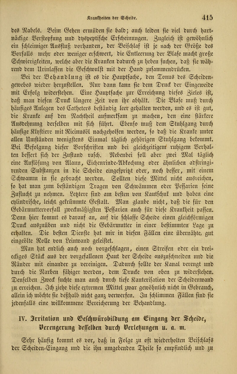 be§ ^J?abelö. Seim ®d)tn ermübett fie Balb; and) leiben fte- Diel biird) Ijart* nädtige ^erftopfung imb bt)g)3e]3ti[d)e (Srf(^einungen. ßugleid) ift gen3D!)nIic^ ein fd)letnnger Slnöflng i)Drl)anten, bei* iBeifd)la[ ift je nac^ ber @ri3§e be^ ^orfallg niet)v ober tcenigev evfd)tx)ert, bie (Sntleernng ber Slafe mad}t groj^e ©d^tüierigfeiten, tveld^e aber bie Slranfen baburc^ jn I;eben fud}en, baj^ fie tüä'(;= renb beut Urinlaffen bie (55ef(^n)ulft mit ber §anb ^itfammenbrüd'en. Sei ber Se^anbhtng ift e§ bie §au|)tfa(^e, ben S^onug beg ©(Reiben* getüebeö iüieber l^erjufteKen, 9?ur bann fann fie bem 3)rnd ber (Singetceibe mit (Srfolg Vüiberfte'^en. (Sine §au^tfac^e ^ur (grreic^nng biefeg ^idt§ ift, bag man biefen 3)ruc! längere ^tit Don i'^r abhält. ®ie Slafe mn§ bnrd) i^änfigeö Wnfegen be§ (£att)eter§ beftänbig teer getjalten werben, nnb e§ ift gnt, bie ^ranfe auf ben 9?ad)t!^eil aufmerffam ^u machen, ben eine ftärfere ^^uöbel)nnng berfelben mit fid) fn^rt. (Sbenfo mug bem @tut)Igang burd^ j^änfige S?(t)fttere mit 9?icinnScl nad^ge'^olfen ioerben, fo bajj bie ll!ran!e unter atten Umftänben tcenigfteng ßinmal tägli(^ ge^'örigen (Stul^lgang Befommt. Sei Sefolgung biefer 33crfc^riften unb Bei gleid^jeitigem ruhigem ^ix^aU ten Beffert fid) ber 3P<^i^^ ^^W- D^eBenBei foH aBer jtrei Wlal täglid^ eine ^luflofung bon Sllann, @id}enrinbe=5lB!ocbung ober äl)nlid)en abftringi- renben ©uBftanjen in bie (Scheibe eingef^ri^t ober, nod? Beffer, mit einem SdBtoamm in fie geBra(^t tüerben. ©outen biefe SJJittet nid)t auSveid)en, fo tjat man jum Beftänbigen S^^ragen Don ©c^tr)ämmen ober ^effarien feine 3uflud)t 3U ne'^men, Se^tere finb am Beften bon S^autfc^u! unb l^aBen eine ci)linbrifc^e, leicht ge!rümmte ©eftalt. 9}ian gkuBe nic^t, bag bie für ben ©eBärmutterOorfaH ^toedmagigften ^effarien and) für biefe £ran!§eit gaffen» S)enn ^kx !ommt e§ barauf an, auf bie fd^Iaffe ©c^eibe einen g(etd)f6rmigett S)ru(! au^^uüBen unb nic^t bie ©eBärmutter in einer Beftimmten i\ige 3U erhalten. S)ie Beften S)ienfte :^at mir in biefen g^aden eine üBerncil^te, gut eingeölte ^oEe Don ^einlrsanb geleiftet. 2J^an l^at enblid) anä} noc^ borgefdjiagen, einen streifen ober ein brei^ edige^ ©tüd aug ber DorgefaUenen §aut ber ©i^eibe auö^ufd^neiben unb bie Ü^änber mit einanber ju bereinigen. ®aburd) foHte ber Ä^anal verengt unb bur(^ bie 9^arBen fälliger toerben, bem S)rude oon oBen jn tDiberfte'^en. ©enfelBen S>'^^d fuc^te man auc^ burc^ liefe l^auterifation ber @d)eibentoanb 3U erreichen. -3c^ ^ie'^e biefe e^iremen SJ^ittel ;^tDar getDöl^nüc^ nic^t in ©eBraud], allein ic^ mochte fie beg'^arb nic^t gan,^ oertüerfen. Qu fd}limmen ^^^^^n finb fie jebenfan^ eine tüiUlommene Sereid)erung ber Seljanblung. IV. Srrüatt0n untr Ö5£fd)it)ür$btitrung am (!3ingang ^tt ^djtntJe^ Verengerung tfeffelben lauxd) Verlegungen u. a. nt. ©e^r I>äufig lommt e§ bor, bag in ^clge ju oft toieberl^olten Seifc^laf^ ber (S(^eiben=(Singang unb bie il>n umgeBenben 2^^eile fo em^jfinblid; unb ^u