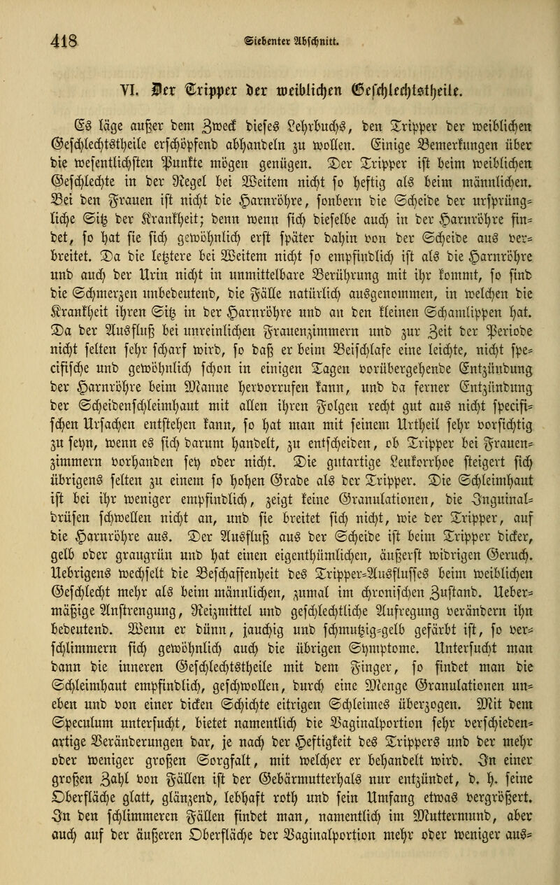VI. i^r ^xxppcx l^n mdbiid^en (3tfä)kä)t&t\)tiU, ®§ läge auger bem 3^^^^ ^tefeg ?e^rBud)g, bett S^ri^^er ber tüetblidBeti ©efc^led^t^tl^eile erfc^opfenb ab!)anbeln ^u iücHen. (Stntge Setnerfimgen über bie tuefentließften fünfte mögen genügen. S)er Slri^per tft beim tüeibüc^en @ef(^Ie(^te in ber Stege! bei Sßeitem nic^t fo ^eftig aU beim männlid)en» 5Bet ben grauen ift nic[)t bie §arnrö!^re, fonbern bie ©c^eibe ber urfprüng* lic^e ©i^ ber £ran!l^eit; benn n)enn fid) biefelbe am^ in ber ^arnre'^re fin- bet, fo ^at fie fic^ getüb!)nlic^ erft fpäter bal^in 'con ber ©c^eibe aug i^er^ breitet. ®a bie le^tere bei SBeitem nic^t fo em^ftnblic^ ift al^ bie ^arnrö'^re unb auc^ ber Urin nid;t in unmittelbare 53erül)rung mit t^r fommt, fo finb bie (Sd^mer^en unbebeutenb, bie gäEe natürlich aufgenommen, in toelc^en bie ^ran!t)eit i^ren @i§ in ber ^arnro^re unb an ben Keinen ©d^amUppen f)at. '^a ber 5lugflug bei unreinlichen ^^rauen^^immern unb jur ßeit ber ^eriobe ntd^t feiten fel^r fc^arf toirb, fo bag er beim S3eifd)lafe eine leichte, nic^t f)3e= cifif(^e unb geiooljnlic^ fc^on in einigen S^agen iJorübergel)enbe (^nt^ünbung ber §arnröl)re beim SJJanne l^erijorrufen !ann, unb ba ferner (Snt^ünbung ber (Sc^eibenfc^leiml)aut mit allen i^ren i^olgen rec^t gut au§ nic^t f^ecift= fd^en Urfadjen entfielen !ann, fo l)at man mit feinem Urtl)etl fe'^r i)orftd>tig ju fet)n, toenn e§ fid) barum Rubelt, ju entfc^eiben, oh S^rip^er bei grauen- gimmern i)or^anben fet) ober nid)t. S)ie gutartige Seu!orrl)oe fteigert fic^ übrigeng feiten ju einem fo ^ol^en @rabe al^ ber S^ri^per. S)ie ©c^leiml^aut tft bei xlnjx ioeniger emipfinblic^, jeigt feine ©ranulattonen, bie -5nguinal=: brüfen fc^toeHen nic^t an, unb fie breitet fic^ nid^t, toie ber S^ri^per, auf bie §arnrö!^re aug. S)er Slugflug aug ber ©c^eibe ift beim 2^ripper bider, gelb ober graugrün unb !^at einen eigentümlichen, äugerft toibrigen @eruci^. Uebrigeng toec^felt bie 33efc^affen^eit be§ 3::rip|3er^2][u§fluffe6 beim toeiblic^en ©efc^lec^t me!^r aU beim männlichen, ^umal im c^ronifd)en ßuftanb. Heber* mägige 5Inftrengung, Diei^mittel unb gefd)le(^tlici)e Aufregung t^eränbern xi)n bebeutenb. SBenn er bünn, jaud^ig unb fc^mu|ig=gelb gefärbt ift, fo ijer== fd;limmern ficf) geiüo^nlid^ and) bie übrigen (Si)mptome. Unterfud)t man bann bie inneren @efcf)lec^tgt^eile mit bem ginger, fo finbet man bie (Schleimhaut em^finblic^, gefc^tooHen, burc^ eine 9}?enge ©ranulationen un= eben unb ijon einer biden ©c^ic^te eitrigen ©c^leime^ überwogen. 2JJit bem ©^eculum unterfuci^t, bietet namentlich bie ißaginal^jortion fe^r ijerfc^ieben* artige S5eränberungen bar, je nac^ ber §eftig!eit beg S;ri^:per0 unb ber mel)r über Weniger grogen ©orgfalt, mit toelci^er er be!^anbelt ioirb. -ön einer grogen 3^W ^^^ gällen ift ber ©ebärmutterl^alö nur ent^ünbet, b. l), feine Oberfläche glatt, glän^^enb, leb'^aft rotl) unb fein Umfang ettoa^ i?ergrögert» Ott ben fc^limmeren gäHen finbet man, namentlicf) im SD^uttermunb, abtx aud^ auf ber äugeren £)berftäc^e ber ^aginalportion me'^r ober h^eniger an^^